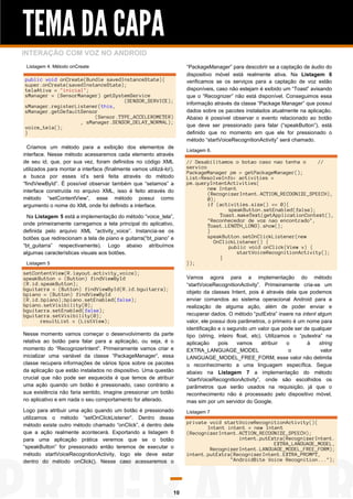 TEMA DA CAPA
INTERAÇÃO COM VOZ NO ANDROID
Listagem 4. Método onCreate

public void onCreate(Bundle savedInstanceState){
super.onCreate(savedInstanceState);
telaAtiva = "inicial";
sManager = (SensorManager) getSystemService
(SENSOR_SERVICE);
sManager.registerListener(this,
sManager.getDefaultSensor
(Sensor.TYPE_ACCELEROMETER)
, sManager.SENSOR_DELAY_NORMAL);
voice_tela();
}
Criamos um método para a exibição dos elementos de
interface. Nesse método acessaremos cada elemento através
de seu id, que, por sua vez, foram definidos no código XML
utilizados para montar a interface (finalmente vamos utilizá-lo!),
a busca por esses id’s será feita através do método
“findViewById”. É possível observar também que “setamos” a
interface construída no arquivo XML, isso é feito através do
método “setContentView”, esse método possui como
argumento o nome do XML onde foi definido a interface.
Na Listagem 5 está a implementação do método “voice_tela”,
onde primeiramente carregamos a tela principal do aplicativo,
definida pelo arquivo XML “activity_voice”. Instancia-se os
botões que redirecionam a tela de piano e guitarra(“bt_piano” e
“bt_guitarra” respectivamente). Logo abaixo atribuímos
algumas características visuais aos botões.
Listagem 5

setContentView(R.layout.activity_voice);
speakButton = (Button) findViewById
(R.id.speakButton);
bguitarra = (Button) findViewById(R.id.bguitarra);
bpiano = (Button) findViewById
(R.id.bpiano);bpiano.setEnabled(false);
bpiano.setVisibility(0);
bguitarra.setEnabled(false);
bguitarra.setVisibility(0);
resultList = (ListView);
Nesse momento vamos começar o desenvolvimento da parte
relativa ao botão para falar para a aplicação, ou seja, é o
momento do “RecognizerIntent”. Primeiramente vamos criar e
inicializar uma variável da classe “PackageManager”, essa
classe recupera informações de vários tipos sobre os pacotes
da aplicação que estão instalados no dispositivo. Uma questão
crucial que não pode ser esquecida é que temos de atribuir
uma ação quando um botão é pressionado, caso contrário a
sua existência não faria sentido, imagine pressionar um botão
no aplicativo e em nada o seu comportamento for alterado.
Logo para atribuir uma ação quando um botão é pressionado
utilizamos o método “setOnClickListener”. Dentro desse
método existe outro método chamado “onClick”, é dentro dele
que a ação realmente acontecerá. Exportando a listagem 6
para uma aplicação prática veremos que se o botão
“speakButton” for pressionado então teremos de executar o
método startVoiceRecognitionActivity, logo ele deve estar
dentro do método onClick(). Nesse caso acessaremos o

10

“PackageManager” para descobrir se a captação de áudio do
dispositivo móvel está realmente ativa. Na Listagem 6
verificamos se os serviços para a captação de voz estão
disponíveis, caso não estejam é exibido um “Toast” avisando
que o “Recognizer” não está disponível. Conseguimos essa
informação através da classe “Package Manager” que possui
dados sobre os pacotes instalados atualmente na aplicação.
Abaixo é possível observar o evento relacionado ao botão
que deve ser pressionado para falar (“speakButton”), está
definido que no momento em que ele for pressionado o
método “startVoiceRecognitionActivity” será chamado.
Listagem 6.

// Desabilitamos o botao caso nao tenha o
//
servico
PackageManager pm = getPackageManager();
List<ResolveInfo> activities =
pm.queryIntentActivities(
new Intent
(RecognizerIntent.ACTION_RECOGNIZE_SPEECH),
0);
if (activities.size() == 0){
speakButton.setEnabled(false);
Toast.makeText(getApplicationContext(),
"Reconhecedor de voz nao encontrado",
Toast.LENGTH_LONG).show();
}
speakButton.setOnClickListener(new
OnClickListener() {
public void onClick(View v) {
startVoiceRecognitionActivity();
}
});
Vamos agora para a implementação do método
“startVoiceRecognitionActivity”. Primeiramente cria-se um
objeto da classes Intent, pois é através dela que podemos
enviar comandos ao sistema operacional Android para a
realização de alguma ação, além de poder enviar e
recuperar dados. O método “putExtra” insere na intent algum
valor, ele possui dois parâmetros, o primeiro é um nome para
identificação e o segundo um valor que pode ser de qualquer
tipo (string, inteiro float, etc). Utilizamos o “putextra” na
aplicação
pois
vamos
atribuir
o
à
string
EXTRA_LANGUAGE_MODEL
o
valor
LANGUAGE_MODEL_FREE_FORM, esse valor não delimita
o reconhecimento a uma linguagem específica. Segue
abaixo na Listagem 7 a implementação do método
“startVoiceRecognitionActivity”, onde são escolhidos os
parâmetros que serão usados na requisição, já que o
reconhecimento não é processado pelo dispositivo móvel,
mas sim por um servidor do Google.
Listagem 7

private void startVoiceRecognitionActivity(){
Intent intent = new Intent
(RecognizerIntent.ACTION_RECOGNIZE_SPEECH);
intent.putExtra(RecognizerIntent.
EXTRA_LANGUAGE_MODEL,
RecognizerIntent.LANGUAGE_MODEL_FREE_FORM);
intent.putExtra(RecognizerIntent.EXTRA_PROMPT,
"AndroidBite Voice Recognition...");

 