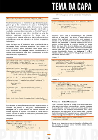 TEMA DA CAPA
INTERAÇÃO COM VOZ NO ANDROID
Listagem10

startActivityForResult(intent, REQUEST_CODE);
}
Finalmente chegamos ao momento em que detectamos qual a
palavra que foi dita e realizamos uma ação se ela for “guitarra”
ou “piano”. O mecanismo de análise é incrivelmente simples,
primeiramente o usuário diz algo ao dispositivo móvel, todos os
resultados possíveis são armazenados na ArrayList “matches”.
Então basta percorrer essa lista e identificar se uma das
palavras esperadas encontra-se lá. Nesse caso se
encontrarmos a palavra guitarra ou piano redirecionamos a
aplicação para uma tela cujo plano de fundo é o respectivo
instrumento.

bpiano.setOnClickListener(new View.OnClickListener
() {
public void onClick(View v) {
tela_piano();
telaAtiva = "piano";
}
});

Antes de fazer isso é necessário fazer a verificação se as
permissões foram realmente adquiridas, isso através do
REQUEST_CODE, feito a verificação e tudo estiver certo, a
busca é realizada. Na Listagem 8 temos a implementação do
método onActivityResult, onde todo o mecanismo de busca
descrito acima é implementado.

Seguimos agora para a implementação dos métodos
“tela_guit” e “tela_piano”, em ambos o layout definido no
arquivo XML explicado anteriormente será acessado e
“setado” na tela do dispositivo móvel. Isso é feito através do
método “setContentView”, é possível observar que o padrão
seguido na tela principal é o mesmo definido pra todas.
Dentro das duas telas teremos botões que redirecionarão
para a tela principal, pois quando pressionados chamarão o
método “voice_tela”, que, por sua vez, redireciona para a tela
principal da aplicação. Seguem nas Listagens 11 e 12 os
métodos relativos a “tela_piano” e “tela_guit”, que possuem o
mecanismo descrito acima.

Listagem 8.

Listagem 11

protected void onActivityResult(int requestCode,
int resultCode, Intent data){
if (requestCode == REQUEST_CODE && resultCode ==
RESULT_OK)
{
ArrayList<String> matches =
data.getStringArrayListExtra
(RecognizerIntent.EXTRA_RESULTS);
resultList.setAdapter(newArrayAdapter<String>
(this, android.R.layout.simple_list_item_1,
matches));
for(int i = 0; i < matches.size();i++)
{
if(matches.get(i).equalsIgnoreCase("guitarra"))
{
tela_guit();
break;
}
if(matches.get(i).equalsIgnoreCase("piano"))
{
tela_piano();
break;
}
}
}
super.onActivityResult(requestCode, resultCode,
data);
}

public void tela_piano(){
setContentView(R.layout.itf_piano);
backButton = (Button) findViewById
(R.id.btbackp);
backButton.setOnClickListener(new
OnClickListener() {
public void onClick(View v) {
voice_tela();
}
});
}
Listagem 12

public void tela_guit(){
setContentView(R.layout.itf_guitarra);
backButton = (Button) findViewById
(R.id.btback);
backButton.setOnClickListener(new
OnClickListener() {
public void onClick(View v) {
voice_tela();
}
});
}
Permissões e AndroidManifest.xml

Para acessar as telas relativas ao piano e à guitarra usamos os
métodos “tela_piano()” e “tela_guit()”, respectivamente. A
Listagem 9 e 10 dizem respeito aos eventos atribuídos aos
botões “bguitarra” e “bpiano”. Em ambos os casos temos o
mesmo conceito de evento do botão sendo pressionado para a
chamada de um método.

<uses-permission android:name="android.
permission.INTERNET" />

Listagem 9.

bguitarra.setOnClickListener(new
View.OnClickListener() {
public void onClick(View v) {
tela_guit();
telaAtiva = "guitarra";
});

Esse é o arquivo principal do projeto, pois dentro dele estão
todas as configurações. A aplicação em questão necessita
de conexão com a internet para que funcione, porém essa
conexão tem de ser permitida primeiramente. Isso é feito
adicionando uma permissão a um arquivo XML chamado
“Androidmanifest.xml”.Para adicionarmos a permissão basta
adicionar a seguinte linha depois da TAG “manifest”:

Dessa forma garantiremos que o dispositivo móvel permitirá
que o arquivo se conecte com a internet e realiza a busca
pela palavra pronunciada.

}

11

 