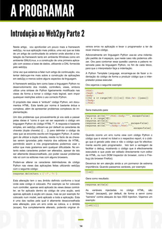 A PROGRAMAR
Introdução ao Web2py Parte 2
Neste artigo, vou aprofundar um pouco mais a framework
web2py, na sua aplicação mais prática, uma vez que se trata
de um artigo de continuidade do anterior onde abordei a instalação da framework tanto em ambiente Windows como em
ambiente GNU/Linux, e a construção de uma primeira aplicação com acesso a base de dados, utilizando a DAL fornecida
pelo web2py.
Uma vez que estamos a falar num artigo de continuação, vou
tentar debruçar-me mais sobre a construção de aplicações
em web2py e menos sobre alguns aspectos da linguagem.
A framework web2py tem como base a linguagem Python no
desenvolvimento dos models, controllers, views, embora
utilize uma sintaxe de Python ligeiramente modificada nas
views de forma a tornar o código mais legível, sem impor
quaisquer restrições sobre o uso correcto Python.
O propósito das views é “embutir” código Python, em documentos HTML. Esta tarefa por norma é bastante árdua e
complexa, além de apresentar problemas complexos de implementação.
Um dos problemas que provavelmente já vos está a passar
pelas ideias é “como é que vai ser separado o código em
linguagem Python do código HTML ?”. A resposta é bastante
simples, em web2py utilizam-se por default os caracteres de
chaveta (dupla chaveta) {{ ... }} para delimitar o código da
view que se encontra escrito em linguagem Python. A vantagem de utilizar a dupla chaveta, reside no facto de as chavetas serem ignoradas pela maioria dos editores de HTML,
permitindo assim a nós programadores podermos usar o
editor que mais gostamos sem qualquer dificuldade. No entanto estes caracteres podem ser alterados, apesar de isto
ser altamente desaconselhado, por poder causar problemas
não só com os editores mas com alguns browsers.
Podem-se alterar os caracteres delimitadores de código
Python nas views das aplicações feitas utilizando web2py
com o seguinte código:

versos erros na aplicação e levar o programador a ter de
rever imenso código.
Adicionalmente em linguagem Python usa-se uma indentação padrão de 4 espaços, que neste caso não podemos utilizar. Ora para contornar essa questão usamos a palavra reservada pass da linguagem Python, no fim de cada bloco,
para que o interpretador faça a indentação.
A Python Template Language, encarrega-se de fazer a indentação do código de forma a produzir código que o interpretador possa executar.
Ora vejamos o seguinte exemplo:
<html>
<head> </head>
<body>
{{for x in range(10):}}{{=x}} Olá</br> {{pass}}
</body>
</html>
Seria traduzido para:
response.write("""<html><body>""", escape=False)
for x in range(10):
response.write(x)
response.write("""hello<br />""", escape=False)
response.write("""</body></html>""",
escape=False)
Quando ocorre um erro numa view com código Python o
código que é visível no ticket e o respectivo report, é o código que é gerado pela view e não o código que foi efectivamente escrito pelo programador. Isto tem a vantagem de
facilitar o debug, mostrando o código que é efectivamente
executado e que pode ser editado directamente num editor
de HTML, ou num DOM Inspector do browser, como o Firebug (do browser Firefox).
Devemos ter em atenção ainda a um pormenor de extrema
importância. Quando passamos variáveis, por exemplo:
{{=x}}

response.delimiters = ('<?','?>')
Esta alteração tem o seu âmbito definido conforme o local
onde este código é colocado. Por exemplo se for colocado
num controller, apenas será aplicado às views desse controller, se for aplicado dentro do código de uma acção, será
apenas aplicado à acção em causa, mas se por exemplo for
colocado num model, será aplicado a toda a aplicação. Esta
é uma das razões pela qual é altamente desaconselhada
esta alteração, pois um erro onde se coloca, e o âmbito
(scope), fica completamente alterado, podendo originar di-

14

Gera como resultado:
response.write(x)
As variáveis injectadas no código HTML, são
“limpas” (escaped), por default, de forma a servir como
“barreira” contra ataques do tipo XSS Injection. Vejamos um
exemplo:
{{=H1(i)}}

 