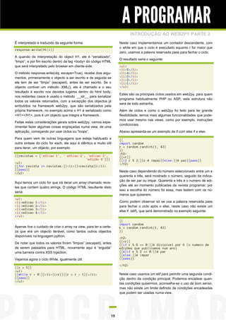 A PROGRAMAR
INTRODUÇÃO AO WEB2PY PARTE 2
É interpretado e traduzido da seguinte forma:

Neste caso implementamos um contador descendente, com
o while em que o ciclo é executado equanto r for maior que
zero, usamos a palavra reservada pass para fechar o ciclo.

response.write(H1(i))
A quando da interpretação do object H1, ele é “serializado”,
“limpo”, e por fim escrito dentro da tag <body> do código HTML
que será interpretado pelo browser em cliente-side.
O método response.write(obj, escape=True), recebe dois argumentos, primeiramente o objecto a ser escrito e de seguida se
ele tem de ser “limpo” (escaped), antes de ser escrito. Se o
objecto contiver um método .XML(), ele é chamado e o seu
resultado é escrito nos devidos lugares dentro do html body;
nos restantes casos é usado o método __str__ para serializar
todos os valores retornados, com a excepção dos objectos já
embutidos na framework web2py, que são serializados pela
própria framework, no exemplo acima o H1 é serializado como
<H1></H1>, pois é um objecto que integra a framework.
Feitas estas considerações gerais sobre web2py, vamos experimentar fazer algumas coisas engraçadas numa view, de uma
aplicação, começando por usar ciclos ou “loops”.
Para quem vem de outras linguagens que esteja habituado a
outra sintaxe do ciclo for each, ele aqui é idêntico e muito útil
para iterar, um objecto, por exemplo:
{{revistas = ['edicao 1', ' edicao 2', 'edicao 3',
'edição 4']}}
<ul>
{{for revista in revistas:}}<li>{{=revista}}</li>
{{pass}}
</ul>
Aqui temos um ciclo for que irá iterar um array chamado revistas que contem quatro strings. O código HTML resultante disto
seria:
<ul>
<li>edicao
<li>edicao
<li>edicao
<li>edicao
</ul>

O resultado seria o seguinte:
<ul>
<li>5</li>
<li>4</li>
<li>3</li>
<li>2</li>
<li>1</li>
</ul>
Estes são os principais ciclos usados em web2py, para quem
programa habitualmente PHP ou ASP, esta estrutura não
será de todo estranha.
Além de ciclos e como o web2py foi feito para ter grande
flexibilidade, temos mais algumas funcionalidades que podemos usar mesmo nas views, como por exemplo, instruções
condicionais.
Abaixo apresenta-se um exemplo de if com else if e else.
{{
import random
r = random.randint(1, 43)
}}
<h2>
{{=r}}
{{if r % 2:}}r é impar{{else:}}é par{{pass}}
</h2>
Neste caso dependendo do número seleccionado entre um e
quarenta e três, será mostrado o número, seguido da indicação de ser par ou ímpar. Quarenta e três é o numero de edições até ao momento publicadas da revista programar, por
isso a escolha do número foi essa, mas testem com os números que quiserem.
Como podem observar só se usa a palavra reservada pass
para fechar o ciclo após o else, neste caso não existe um
else if (elif), que será demonstrado no exemplo seguinte:

1</li>
2</li>
3</li>
4</li>

Apenas tive o cuidado de criar o array na view, para ter a certeza que era um objecto iterável, como tantos outros objectos
disponíveis na linguagem python.
De notar que todos os valores foram “limpos” (escaped), antes
de serem passados para HTML, novamente aqui é “erguida”
uma barreira contra XSS Injection.
Vejamos agora o ciclo While, igualmente útil:

{{
import random
k = random.randint(1, 43)
}}
<h2>
{{=r}}
{{if r % 6 == 0:}}é divisivel por 6 (o numero de
edições que publicamos num ano)
{{elif k % 2 == 0:}}é par
{{else:}}é impar
{{pass}}
</h2>

{{r = 5}}
<ul>
{{while r > 0:}}<li>{{=r}}{{r = r - 1}}</li>
{{pass}}
</ul>

Neste caso usamos um elif para permitir uma segunda condição dentro da condição principal. Podemos encadear quantas condições quisermos, aconselha-se o uso de bom senso,
mas não existe um limite definido de condições encadeadas
que podem ser usadas numa view.

15

 