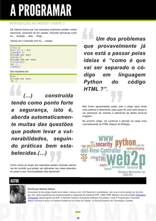 A PROGRAMAR
INTRODUÇÃO AO WEB2PY PARTE 2
Da mesma forma que nos exemplos anteriores existem outras
estruturas possíveis de ser usadas, incluindo estruturas como
try … excepto … else … finaly .
Vamos ver o exemplo com try … except:
{{try:}}
Erro {{= 1 / 0}}
{{except:}}
divisão por zero
{{else:}}
divisão não por zero
{{finally}}
<br />
{{pass}}
Isto resultaria em:
Erro
Divisão por zero.
<br />

(…)
construída
tendo como ponto forte
a segurança, isto é,
aborda automaticamente muitas das questões
que podem levar a vulnerabilidades, seguindo práticas bem estabelecidas.(…)

Um dos problemas
que provavelmente já
vos está a passar pelas
ideias é “como é que
vai ser separado o código em linguagem
Python
do
código
HTML ?”.

Não foram apresentadas todas, pois o artigo seria ainda
mais extenso e aborrecido, para quem lê, pois tanto tempo a
ver estruturas de controlo e estruturas de dados torna-se
maçador.
No próximo artigo, irei continuar a abordar as views mais
concretamente os HTML Helpers do Web2py.

Como vimos ao longo dos exemplos existem diversas estruturas de controlo que podem ser aplicadas nas views estendendo assim a sua “funcionalidade mais elementar”.

AUTOR
Escrito por António Santos
Entusiasta da tecnologia desde tenra idade, cresceu com o ZX Spectrum, autodidacta, com uma enorme paixão por tecnologia, tem vasta experiência em implementação e integração de sistemas ERP, CRM, ERM. Membro da Comunidade Portugal-a
-Programar desde Agosto de 2007, é também membro da Sahana Software Foundation, onde é Programador Voluntário.
Neste momento é aluno no Instituto Politécnico de Viana do Castelo, na Escola Superior de Tecnologia e Gestão.
.

16

 
