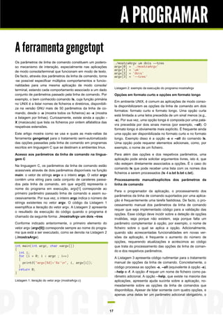 A PROGRAMAR
A ferramenta gengetopt
Os parâmetros de linha de comando constituem um poderoso mecanismo de interação, especialmente nas aplicações
de modo consola/terminal que funcionam em modo de texto.
De facto, através dos parâmetros da linha de comando, torna
-se possível especificar múltiplos comportamentos e funcionalidades para uma mesma aplicação de modo consola/
terminal, estando cada comportamento associado a um dado
conjunto de parâmetros passado pela linha de comando. Por
exemplo, o bem conhecido comando ls, cuja função primária
no UNIX é a listar nomes de ficheiros e diretórios, disponibiliza na versão GNU mais de 50 parâmetros da linha de comando, desde o -a (mostra todos os ficheiros) ao -x (mostra
a listagem por linhas). Curiosamente, existe ainda a opção X (maiúscula) que lista os ficheiros por ordem alfabética das
respetivas extensões.

./mostraArgv um dois --tres
argv[0] = './mostraArgv'
argv[1] = 'um'
argv[2] = 'dois'
argv[3] = '--tres'
Listagem 2: exemplo da execução do programa mostraArgv

Opções em formato curto e opções em formato longo
Em ambiente UNIX, é comum as aplicações de modo consola disponibilizarem as opções da linha de comando em dois
formatos: formato curto e formato longo. Uma opção curta
está limitada a uma letra precedida de um sinal menos (e.g.,
-a). Por sua vez, uma opção longa é composta por uma palavra precedida por dois sinais menos (por exemplo, --all). O
formato longo é obviamente mais explícito. É frequente ainda
uma opção ser disponibilizada no formato curto e no formato
longo. Exemplo disso é a opção -a e --all do comando ls.
Uma opção pode requerer elementos adicionais, como, por
exemplo, o nome de um ficheiro.

Este artigo mostra como se usa e quais as mais-valias da
ferramenta gengetopt para o tratamento semi-automatizado
das opções passadas pela linha de comando em programas
escritos em linguagem C que se destinam a ambientes linux.
Acesso aos parâmetros da linha de comando na linguagem C

Para além das opções e dos respetivos parâmetros, uma
aplicação pode ainda solicitar argumentos livres, isto é, que
não estejam diretamente associados a opções. É o caso do
comando ls que pode receber uma lista com os nomes dos
ficheiros a serem processados (ls -l a.txt b.txt c.txt).

Na linguagem C, os parâmetros da linha de comando estão
acessíveis através de dois parâmetros disponíveis na função
main: o vetor de strings argv e o inteiro argc. O vetor argv
contém uma string para cada conjunto de carateres passados pela linha de comando, em que argv[0] representa o
nome do programa em execução, argv[1] corresponde ao
primeiro parâmetro passado linha de comando e assim sucessivamente. Por sua vez, o inteiro argc indica o número de
strings existentes no vetor argv. O código da Listagem 1
exemplifica a iteração do vetor argv. A Listagem 2 apresenta
o resultado da execução do código quando o programa é
chamado da seguinte forma: ./mostraArgv um dois --tres

Processamento manual/explícitos dos parâmetros da
linha de comando
Para o programador da aplicação, o processamento dos
parâmetros da linha de comando suportados por uma aplicação é frequentemente uma tarefa fastidiosa. De facto, o processamento manual dos parâmetros da linha de comando
requer que seja implementado código para a validação das
opções. Esse código deve incidir sobre a deteção de opções
inválidas, seja porque não existem, seja porque falta um
parâmetro complementar à opção, por exemplo, o nome de
ficheiro sobre o qual se aplica a opção. Adicionalmente,
quando são acrescentadas funcionalidades em novas versões da aplicação, é frequente o aumento do número de
opções, requerendo atualizações e acréscimos ao código
que trata do processamento das opções da linha de comando e dos respetivos parâmetros.

Conforme indicado anteriormente, o primeiro elemento do
vetor argv (argv[0]) corresponde sempre ao nome do programa que está a ser executado, como se denota na Listagem 2
(./mostraArgv).
int main(int argc, char *argv[])
{
int i;
for (i = 0; i < argc ; i++)
{
printf("argv[%d]='%s'n", i, argv[i]);
}
return 0;
}

A Listagem 3 apresenta código rudimentar para o tratamento
manual de opções da linha de comando. Concretamente, o
código processa as opções -a, --all (equivalente à opção -a),
--help e -f. A opção -f requer um nome de ficheiro como parâmetro adicional. A opção --help, que existe na maioria das
aplicações, apresenta ajuda sucinta sobre a aplicação, nomeadamente sobre as opções da linha de comandos que
disponibiliza. Apesar de lidar somente com quatro opções, e
apenas uma delas ter um parâmetro adicional obrigatório, o

Listagem 1: iteração do vetor argv (mostraArgv.c)

17

 