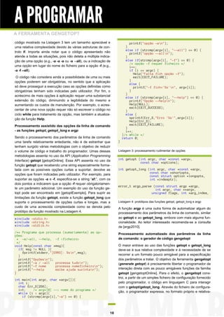 A PROGRAMAR
A FERRAMENTA GENGETOPT
código mostrado na Listagem 3 tem um tamanho apreciável e
uma relativa complexidade devido às várias estruturas de controlo if. Importa ainda notar que o código apresentado não
atende a todas as situações, pois não deteta a múltipla indicação de uma opção (e.g., -a -a -a ou -a --all), ou a indicação de
uma opção em lugar do nome do ficheiro para a opção -f (e.g.,
-a -f --all).

printf("opção -an");
}
else if (strcmp(argv[i], "--all") == 0) {
printf("opção --alln");
}
else if(strcmp(argv[i], "-f") == 0) {
/* opção -f requer ficheiro */
i++;
if (i == argc) {
Help("Falta fich opção -f");
exit(EXIT_FAILURE);
}
else {
printf("-f fich='%s'n", argv[i]);
}
}
else if (strcmp(argv[i], "--help") == 0) {
printf("Opção --helpn");
Help(NULL);
exit(EXIT_SUCCESS);
}
else {
sprintf(Err_S,"Erro '%s'",argv[i]);
Help(Err_S);
exit(EXIT_FAILURE);
}
i++;
}/* while */
return 0;

O código não considera ainda a possibilidade de uma ou mais
opções poderem ser obrigatórias, no sentido que a aplicação
só deve prosseguir a execução caso as opções definidas como
obrigatórias tenham sido indicadas pelo utilizador. Por fim, o
acréscimo de mais opções à aplicação requer uma substancial
extensão do código, diminuindo a legibilidade do mesmo e
aumentando os custos de manutenção. Por exemplo, o acrescentar de uma nova opção requer não só escrever o código no
ciclo while para tratamento da opção, mas também a atualização da função Help.
Processamento assistido das opções da linha de comando
- as funções getopt, getopt_long e argp
Sendo o processamento dos parâmetros da linha de comando
uma tarefa relativamente entediante, não é de estranhar que
tenham surgido várias metodologias com o objetivo de reduzir
o volume de código e trabalho do programador. Umas dessas
metodologias assenta no uso da API (Application Programming
Interface) getopt [getoptOnline]. Essa API assenta no uso da
função getopt que recebendo uma string especialmente formatada com as possíveis opções curtas a suportar, devolve as
opções que foram indicadas pelo utilizador. Por exemplo, para
suportar as opções -a e -f, especifica-se a string “af:”, com os
dois pontos a indicarem que a opção -f requer obrigatoriamente um parâmetro adicional. Um exemplo do uso da função getopt pode ser encontrado em [getoptExemplo]. Para suprir as
limitações da função getopt, existe a função getopt_long que
suporta o processamento de opções curtas e longas, mas a
custo de uma acrescida complexidade como se denota pelo
protótipo da função mostrado na Listagem 4.

#include <stdio.h>
#include <string.h>
#include <stdlib.h>
/** Programa que processa (sumariamente) as opções:
* -a/-all, --help, -f <ficheiro>
*/
void Help(const char *msg){
if( msg != NULL ){
fprintf(stderr,"[ERRO]: %sn",msg);
}
printf("Opçõesn");
printf("-a / -all
processa tudon");
printf("-f nome
processa nomeficheiron");
printf("--help
exibe ajuda sucintan");
}

}
Listagem 3: processamento rudimentar de opções

int getopt (int argc, char *const *argv,
const char *options);
int getopt_long (int argc, char *const *argv,
const char *shortopts,
const struct option *longopts,
int *indexptr);
error_t argp_parse (const struct argp *argp,
int argc, char **argv,
unsigned flags, int *arg_index,
Listagem 4: protótipos das funções getopt, getopt_long e argp

A função argp é uma outra forma de automatizar algum do
processamento dos parâmetros da linha de comando, similar
ao getopt e ao getopt_long, embora com mais alguma funcionalidade. Ao leitor interessado recomenda-se a consulta
de [argp2010].
Processamento automatizado dos parâmetros da linha
de comando: o gerador de código gengetopt
O maior entrave ao uso das funções getopt e getopt_long
deve-se à sua relativa complexidade e à necessidade de se
recorrer a um formato pouco amigável para a especificação
dos parâmetros a tratar. O objetivo da ferramenta gengetopt
(generate getopt) é precisamente libertar o programador da
interação direta com as pouco amigáveis funções da família
getopt [gengetoptOnline]. Para o efeito, o gengetopt constroi, a partir de um simples ficheiro de configuração fornecido
pelo programador, o código em linguagem C para interagir
com o getopt/getopt_long. Através do ficheiro de configuração, o programador expressa, no formato próprio e relativa-

int main(int argc, char *argv[]){
int i;
char Err_S[256];
i=1;
/* argv[0] --> nome do programa */
while (i < argc){
if (strcmp(argv[i],"-a") == 0) {

18

 