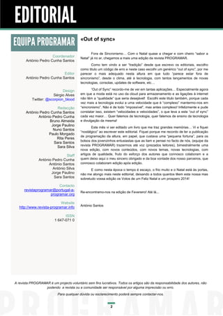 EDITORIAL
EQUIPA PROGRAMAR
Coordenador
António Pedro Cunha Santos
Editor
António Pedro Cunha Santos
Design
Sérgio Alves
Twitter: @scorpion_blood
Redacção
António Pedro Cunha Santos
António Pedro Cunha
Bruno Almeida
Jorge Paulino
Nuno Santos
Paulo Morgado
Rita Peres
Sara Santos
Sara Silva
Staff
António Pedro Cunha
António Santos
António Silva
Jorge Paulino
Sara Santos
Contacto
revistaprogramar@portugal-aprogramar.org
Website
http://www.revista-programar.info

«Out of sync»
Fora de Sincronismo… Com o Natal quase a chegar e com cheiro “sabor a
Natal” já no ar, chegamos a mais uma edição da revista PROGRAMAR.
Como tem vindo a ser “tradição” desde que escrevo os editoriais, escolho
como titulo um código de erro e neste caso escolhi um genérico “out of sync”, por me
parecer o mais adequado nesta altura em que tudo “parece estar fora de
sincronismo”, desde o clima, até à tecnologia, com tantos lançamentos de novas
tecnologias, consolas, updates de software, etc…
“Out of Sync” recordo-me de ver em tantas aplicações… Especialmente agora
em que a moda está no uso da cloud para armazenamento e as ligações à internet
não têm a “qualidade” que seria desejável! Escolhi este titulo também, porque cada
vez mais a tecnologia evolui a uma velocidade que é “complexo” mantermo-nos em
“sincronismo”. Não é de todo “impossível”, mas antes complexo! Infelizmente e pude
constatar isso, existem “velocidades e velocidades”, o que leva a este “out of sync”
cada vez maior… Quer falemos de tecnologia, quer falemos de ensino da tecnologia
e divulgação da mesma!
Este mês vi ser editado um livro que me traz grandes memórias… Vi e fiquei
“nostálgico” ao escrever este editorial. Fiquei porque me recordo de ler a publicação
de programação da altura, em papel, que custava uma “pequena fortuna”, para os
bolsos dos jovenzinhos entusiastas que as liam e pensei no facto de nós, (equipe da
revista PROGRAMAR) trazermos até voz (prezados leitores), bimestralmente uma
nova edição, com novos conteúdos, com novos temas, novas tecnologias, com
artigos de qualidade, fruto do esforço dos autores que connosco colaboram e a
quem deixo aqui o meu sincero obrigado e da boa vontade dos nosso parceiros, que
connosco colaboram edição após edição.
E como nesta época o tempo é escaço, o frio muito e o Natal está às portas,
não me alongo mais neste editorial, deixando a todos quantos lêem esta nossa mas
sobretudo vossa edição os Votos de um Feliz Natal e um prospero 2014!

Re-encontramo-nos na edição de Fevereiro! Até lá...

António Santos

ISSN
1 647-071 0

A revista PROGRAMAR é um projecto voluntário sem fins lucrativos. Todos os artigos são da responsabilidade dos autores, não
podendo a revista ou a comunidade ser responsável por alguma imprecisão ou erro.
Para qualquer dúvida ou esclarecimento poderá sempre contactar-nos.

2

 