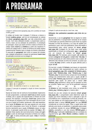 A PROGRAMAR
A FERRAMENTA GENGETOPT
unsigned
unsigned
unsigned
unsigned
} ;

int
int
int
int

help_given;
version_given;
all_given;
ficheiro_given;

Exemplificar gengetopt
Usage: RevistaProgramar [OPTIONS]...
Exemplo básico do gengetopt
-h, --help
Print help and exit
-V, --version
Print version and exit
-a, --all
opção -a / -all
-f, --ficheiro=filename requer nome de ficheiro

int cmdline_parser (int argc, char **argv,
struct gengetopt_args_info *args_info);
Listagem 6: estrutura struct gengetopt_args_info e protótipo da função
cmdline_parser

O código da função main (Listagem 7) limita-se a chamar a
função cmdline_parser, sem ter em consideração os valores
da struct gengetopt_args_info que são preenchidos pela
função. Com essa utilização simples, o programador está somente a fazer uso da validação de parâmetros. A compilação
da aplicação, requer que sejam primeiro criados os ficheiros de
código objeto main1.o e cmdline.o a partir dos respetivos ficheiros de código fonte C, sendo os ficheiros de código objetos
posteriormente linkados para a criação do ficheiro executável.
A execução do gengetopt, bem como os passos de compilação e ligação necessários à criação do executável (main1.exe)
da aplicação encontram-se na Listagem 8.
#include <stdio.h>
#include <stdlib.h>
#include "cmdline.h"
int main(int argc, char *argv[]) {
struct gengetopt_args_info ArgsInfo;
if (cmdline_parser(argc, argv, &ArgsInfo)) {
fprintf(stderr,"Erro: execução de
cmdline_parsern");
exit(EXIT_FAILURE);
}
return 0;
}
Listagem 7: main1.c

gengetopt
gcc -Wall
gcc -Wall
gcc -Wall

< basico.ggo
-W -c cmdline.c
-W -c main1.c
-W cmdline.o main1.o -o main1.exe

Listagem 8: execução do gengetopt e criação do ficheiro executável
main1.exe

Apesar de ainda não ter nenhuma funcionalidade implementada pelo programador, a aplicação main1.exe já deteta opções
inválidas, isto é, opções não especificadas no ficheiro de configuração. Por exemplo, a execução ./main1.exe -j leva ao término abrupto do programa com uma mensagem de erro a indicar que a opção -j é inválida. Igualmente, caso seja especificada a opção -f/--ficheiro sem que seja seguida por uma string
(que seria interpretada como nome de ficheiro), a aplicação
termina reportando que a opção -f/--ficheiro requer um argumento. A aplicação suporta ainda as opções -h/--help e -V/-version. Estas opções são automaticamente criadas pelo gengetopt a partir da informação fornecida no ficheiro de configuração .ggo. A saída produzida pela opção --help é mostrada
na Listagem 9.
./main1.exe --help
RevistaProgramar 1.0

20

Listagem 9: saída da execução de ./main1.exe --help

Utilização dos parâmetros passados pela linha de comando
Obviamente, o uso do gengetopt não se esgota na validação de parâmetros. O programador necessita de ter acesso
a informação que permita determinar quais foram as opções
indicadas na linha de comando, e no caso de opções com
parâmetros, qual o valor dos parâmetros. Essa informação é
disponibilizada pelos vários campos da struct gengetopt_args_info (Listagem 6). De facto, para cada opção
especificada no ficheiro de configuração .ggo, o gengetopt
cria um conjunto de campos na struct gengetopt_args_info. Por exemplo, para a opção --all, existem os
campos unsigned int all_given e const char *all_help. O
primeiro apresenta um valor inteiro positivo caso a opção -a/-all tenha sido indicada na linha de comando, ao passo que
o campo all_help contém o texto de ajuda definido para a
opção -a/--all.
Por sua vez, a opção -f/--ficheiro, que requer um argumento
string adicional, está representada por quatro campos na
struct gengetopt_args_info: unsigned int ficheiro_given,
const char *ficheiro_help, char *ficheiro_arg e char
*ficheiro_orig. Os dois primeiros campos tem funcionalidade
análoga aos anteriormente vistos para a opção -a/--all. O
campo char *ficheiro_arg representa o parâmetro adicional
requerido pela opção, ao passo que o campo char
*ficheiro_orig representa a string que foi passada na linha
de comando. Neste caso, e por via do parâmetro adicional
para
o
par
de
opções
-f/--ficheiro ter sido declarado como string, os campos ficheiro_arg e ficheiro_orig tem o mesmo valor.
Através do uso dos campos da estrutura struct gengetopt_args_info, o programador pode determinar quais as
opções que foram indicadas e levar a aplicação a agir em
concordância com o especificado na linha de comando. Assim, para detetar se uma determinada opção foi indicada, a
aplicação testa o campo OPCAO_given, em que OPCAO
corresponde ao nome da opção. Caso a opção tenha sido
definida como tendo um parâmetro, a aplicação pode aceder
ao parâmetro através do campo OPCAO_arg. A listagem
main2.c exemplifica o uso dos campos OPCAO_given e
OPCAO_arg. A aplicação main2.exe pode ser compilada da
seguinte forma: gcc -Wall -Wextra cmdline.c main2.c -o
main2.exe
#include <stdio.h>
#include <stdlib.h>
#include "cmdline.h"

 