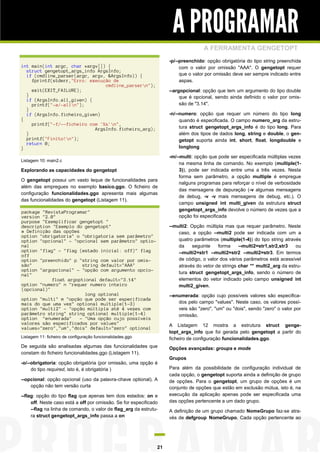 A PROGRAMAR
A FERRAMENTA GENGETOPT
-p/--preenchido: opção obrigatória do tipo string preenchida
com o valor por omissão "AAA". O gengetopt requer
que o valor por omissão deve ser sempre indicado entre
aspas.

int main(int argc, char *argv[]) {
struct gengetopt_args_info ArgsInfo;
if (cmdline_parser(argc, argv, &ArgsInfo)) {
fprintf(stderr,"Erro: execução de
cmdline_parsern");
exit(EXIT_FAILURE);
}
if (ArgsInfo.all_given) {
printf("-a/-alln");
}
if (ArgsInfo.ficheiro_given)
{
printf("-f/--ficheiro com '%s'n",
ArgsInfo.ficheiro_arg);
}
printf("Finito!n");
return 0;
}

--argopcional: opção que tem um argumento do tipo double
que é opcional, sendo ainda definido o valor por omissão de "3.14".
-n/--numero: opção que requer um número do tipo long
quando é especificada. O campo numero_arg da estrutura struct gengetopt_args_info é do tipo long. Para
além dos tipos de dados long, string e double, o gengetopt suporta ainda int, short, float, longdouble e
longlong

Listagem 10: main2.c

Explorando as capacidades do gengetopt
O gengetopt possui um vasto leque de funcionalidades para
além das empregues no exemplo basico.ggo. O ficheiro de
configuração funcionalidades.ggo apresenta mais algumas
das funcionalidades do gengetopt (Listagem 11).
package "RevistaProgramar"
version "2.0"
purpose "Exemplificar gengetopt "
description "Exemplo do gengetopt"
# Definição das opções
option "obrigatoria" o "obrigatoria sem parâmetro"
option "opcional" - "opcional sem parâmetro" optional
option "flag" - "flag (estado inicial: off)" flag
off
option "preenchido" p "string com valor por omissão"
string default="AAA"
option "argopcional" - "opção com argumento opcional"
float argoptional default="3.14"
option "numero" n "requer numero inteiro
(opcional)"
long optional
option "multi" m "opção que pode ser especificada
mais do que uma vez" optional multiple(1-3)
option "multi2" - "opção múltipla até 4 vezes com
parâmetro string" string optional multiple(1-4)
option "enumerada"
- "Uma opção cujo possíveis
valores são especificados por values"
values="zero","um","dois" default="zero" optional

-m/--multi: opção que pode ser especificada múltiplas vezes
na mesma linha de comando. No exemplo (multiple(13)), pode ser indicada entre uma a três vezes. Nesta
forma sem parâmetro, a opção multiple é empregue
nalguns programas para reforçar o nível de verbosidade
das mensagens de depuração (-v algumas mensagens
de debug, -v -v mais mensagens de debug, etc.). O
campo unsigned int multi_given da estrutura struct
gengetopt_args_info devolve o número de vezes que a
opção foi especificada
--multi2: Opção múltipla mas que requer parâmetro. Neste
caso, a opção --multi2 pode ser indicada com um a
quatro parâmetros (multiple(1-4)) do tipo string através
da
seguinte
forma
--multi2=str1,str2,str3
ou
--multi2=str1 --multi2=str2 --multi2=str3. Em termos
de código, o valor dos vários parâmetros está acessível
através do vetor de strings char ** multi2_arg da estrutura struct gengetopt_args_info, sendo o número de
elementos do vetor indicado pelo campo unsigned int
multi2_given.
--enumerada: opção cujo possíveis valores são especificados pelo campo "values". Neste caso, os valores possíveis são "zero", "um" ou "dois", sendo "zero" o valor por
omissão.
A Listagem 12 mostra a estrutura struct gengetopt_args_info que foi gerada pelo gengetopt a partir do
ficheiro de configuração funcionalidades.ggo.

Listagem 11: ficheiro de configuração funcionalidades.ggo

De seguida são analisadas algumas das funcionalidades que
constam do ficheiro funcionalidades.ggo (Listagem 11).
-o/--obrigatoria: opção obrigatória (por omissão, uma opção é
do tipo required, isto é, é obrigatória )
--opcional: opção opcional (uso da palavra-chave optional). A
opção não tem versão curta
--flag: opção do tipo flag que apenas tem dois estados: on e
off. Neste caso está a off por omissão. Se for especificado
--flag na linha de comando, o valor de flag_arg da estrutura struct gengetopt_args_info passa a on

21

Opções avançadas: groups e mode
Grupos
Para além da possibilidade de configuração individual de
cada opção, o gengetopt suporta ainda a definição de grupo
de opções. Para o gengetopt, um grupo de opções é um
conjunto de opções que estão em exclusão mútua, isto é, na
execução da aplicação apenas pode ser especificada uma
das opções pertencente a um dado grupo.
A definição de um grupo chamado NomeGrupo faz-se através de defgroup NomeGrupo. Cada opção pertencente ao

 