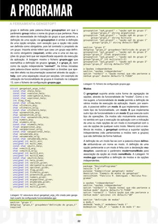 A PROGRAMAR
A FERRAMENTA GENGETOPT
grupo é definida pela palavra-chave groupoption em que o
parâmetro group indica o nome do grupo a que pertence. Para
além da necessidade de indicação do grupo a que pertence, a
definição de uma opção via groupoption é similar à definição
de uma opção simples, com exceção que a opção não pode
ser definida como obrigatória, pois tal contradiz o propósito de
um grupo. Importa ainda referir que caso um grupo seja definido como obrigatório (required), então uma e uma só das opções do grupo terá que ser especificada aquando da execução
da aplicação. A listagem mostra o ficheiro grupos.ggo que
exemplifica a definição de grupos (grupo_1 e grupo_2), bem
como da opção independente "normal1". As linhas iniciadas
pela palavra-chave section correspondem a divisões que apenas têm efeito na documentação acessível através da opção -help, com uma separação visual por secções. Um exemplo de
utilização da funcionalidade de grupos é mostrado na Listagem
13, com o ficheiro de configuração grupos.ggo.

groupoption "opA_grupo1" - "opção opA do grupo 1"
group="grupo_1" string argoptional
groupoption "opB_grupo1" - "opção opB do grupo 1"
group="grupo_1" string multiple
groupoption "opC_grupo1" - "opção opC do grupo 1"
group="grupo_1" string default="BBB"

struct gengetopt_args_info{
const char *help_help;
const char *version_help;
const char *obrigatoria_help;
const char *opcional_help;
int flag_flag;
const char *flag_help;
char *ficheiro_arg;
char *ficheiro_orig;
const char *ficheiro_help;
char *preenchido_arg;
char *preenchido_orig;
const char *preenchido_help;
long numero_arg;
char *numero_orig;
const char *numero_help;
float argopcional_arg;
char *argopcional_orig;
const char *argopcional_help;
char *enumerada_arg;
char *enumerada_orig;
const char *enumerada_help;
unsigned int multi_min;
unsigned int multi_max;
const char *multi_help;
char **multi2_arg;
char **multi2_orig;
unsigned int multi2_min;
unsigned int multi2_max;
const char *multi2_help;
unsigned int help_given;
unsigned int version_given;
unsigned int obrigatoria_given;
unsigned int opcional_given;
unsigned int flag_given;
unsigned int ficheiro_given;
unsigned int preenchido_given;
unsigned int numero_given;
unsigned int argopcional_given;
unsigned int enumerada_given;
unsigned int multi_given;
unsigned int multi2_given;
};

Modos

section "grupo 2"
defgroup "grupo_2" groupdesc="definição do grupo 2"
groupoption "op1_grupo2" - "opção op1 do grupo 2"
group="grupo_2" float argoptional
groupoption "op2_grupo2" - "opção op2 do grupo 2"
group=”grupo_2” int multiple(1-3)
groupoption "op3_grupo2" - "opção op3 do grupo 2"
group="grupo_2" string default="CCC"
# Opções independentes
section "opções independentes"
option "normal1" n "Opção normal que não pertence a
nenhum grupo" double default="2.71828"
Listagem 13: ficheiro de configuração grupos.ggo

O gengetopt suporta ainda outra forma de agregação de
opções, através da funcionalidade de "modes". Como o nome sugere, a funcionalidade de mode permite a definição de
vários modos de execução da aplicação. Assim, por exemplo, é possível definir um modo A que implementa determinado tipo de funcionalidade, um modo B que implementa
outro tipo de funcionalidade e um modo C que executa outro
tipo de operações. Os modos são mutuamente exclusivos,
no sentido em que a execução da aplicação com a indicação
de uma ou mais opções de um modo é incompatível com o
uso de opções de qualquer outro modo. Mesmo com a existência de modos, o gengetopt continua a suportar opções
independentes (não pertencentes a modos nem a grupos)
que são definidas da forma habitual.
A definição de um modo faz-se com a palavra-chave defmode atribuindo-se um nome ao modo. A definição de uma
opção pertencente a um modo é feita com a declaração modeoption, usando-se o parâmetro mode=nomeModo para
associação da opção ao modo nomeModo. A Listagem 14
modes.ggo exemplifica a definição de modos e de opções
independentes.
package "RevistaProgramar"
version "1.0"
purpose "Exemplificar gengetopt/ modos"
description "Exemplo de modos do gengetopt"
versiontext "Patricio R. Domingues - Revista Programar"

Listagem 12: esturutura struct gengetopt_args_info criada pelo gengetopt a partir da configuração funcionalidades.ggo

section "grupo 1"
defgroup "grupo_1" groupdesc="definição do grupo_1"
required

22

# opções "independentes"
section "opções independentes"
option "normal1" n "Opção normal que não pertence a
nenhum modo" double default="2.71828"
option "normal2" i "Outra opção que não pertence a
nenhum modo" optional int default="20"
section "definição de modos"
# modo_1
defmode "modo_1" modedesc="modo 1"
modeoption "opt_A" - "opção A do modo 1" mo-

 