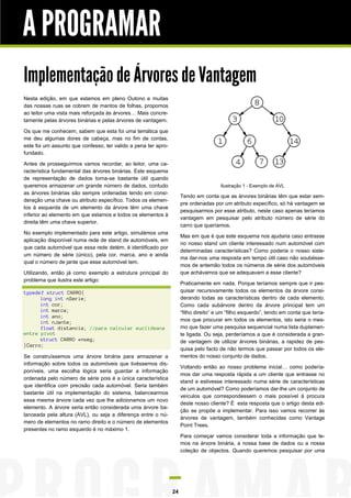 A PROGRAMAR
Implementação de Árvores de Vantagem
Nesta edição, em que estamos em pleno Outono e muitas
das nossas ruas se cobrem de mantos de folhas, propomos
ao leitor uma vista mais reforçada às árvores… Mais concretamente pelas árvores binárias e pelas árvores de vantagem.
Os que me conhecem, sabem que esta foi uma temática que
me deu algumas dores de cabeça, mas no fim de contas,
este foi um assunto que confesso, ter valido a pena ter aprofundado.
Antes de prosseguirmos vamos recordar, ao leitor, uma característica fundamental das árvores binárias. Este esquema
de representação de dados torna-se bastante útil quando
queremos armazenar um grande número de dados, contudo
as árvores binárias são sempre ordenadas tendo em consideração uma chave ou atributo específico. Todos os elementos à esquerda de um elemento da árvore têm uma chave
inferior ao elemento em que estamos e todos os elementos à
direita têm uma chave superior.

Ilustração 1 - Exemplo de AVL

Tendo em conta que as árvores binárias têm que estar sempre ordenadas por um atributo específico, só há vantagem se
pesquisarmos por esse atributo, neste caso apenas teríamos
vantagem em pesquisar pelo atributo número de série do
carro que queríamos.

No exemplo implementado para este artigo, simulámos uma
aplicação disponível numa rede de stand de automóveis, em
que cada automóvel que essa rede detém, é identificado por
um número de série (único), pela cor, marca, ano e ainda
qual o número de jante que esse automóvel tem.

Mas em que é que este esquema nos ajudaria caso entrasse
no nosso stand um cliente interessado num automóvel com
determinadas características? Como poderia o nosso sistema dar-nos uma resposta em tempo útil caso não soubéssemos de antemão todos os números de série dos automóveis
que achávamos que se adequavam a esse cliente?

Utilizando, então já como exemplo a estrutura principal do
problema que ilustra este artigo:

Praticamente em nada. Porque teríamos sempre que ir pesquisar recursivamente todos os elementos da árvore considerando todas as características dentro de cada elemento.
Como cada subárvore dentro da árvore principal tem um
“filho direito” e um “filho esquerdo”, tendo em conta que teríamos que procurar em todos os elementos, isto seria o mesmo que fazer uma pesquisa sequencial numa lista duplamente ligada. Ou seja, perderíamos a que é considerada a grande vantagem de utilizar árvores binárias, a rapidez de pesquisa pelo facto de não termos que passar por todos os elementos do nosso conjunto de dados.

typedef struct CARRO{
long int nSerie;
int cor;
int marca;
int ano;
int nJante;
float distancia; //para calcular euclideana
entre pivot
struct CARRO *nseg;
}Carro;
Se construíssemos uma árvore binária para armazenar a
informação sobre todos os automóveis que tivéssemos disponíveis, uma escolha lógica seria guardar a informação
ordenada pelo número de série pois é a única característica
que identifica com precisão cada automóvel. Seria também
bastante útil na implementação do sistema, balancearmos
essa mesma árvore cada vez que lhe adicionamos um novo
elemento. A árvore seria então considerada uma árvore balanceada pela altura (AVL), ou seja a diferença entre o número de elementos no ramo direito e o número de elementos
presentes no ramo esquerdo é no máximo 1.

Voltando então ao nosso problema inicial… como poderíamos dar uma resposta rápida a um cliente que entrasse no
stand e estivesse interessado numa série de características
de um automóvel? Como poderíamos dar-lhe um conjunto de
veículos que correspondessem o mais possível à procura
deste nosso cliente? É esta resposta que o artigo desta edição se propõe a implementar. Para isso vamos recorrer às
árvores de vantagem, também conhecidas como Vantage
Point Trees.
Para começar vamos considerar toda a informação que temos na árvore binária, a nossa base de dados ou a nossa
coleção de objectos. Quando queremos pesquisar por uma

24

 