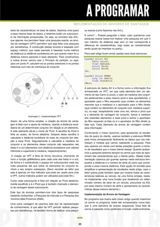 A PROGRAMAR
IMPLEMENTAÇÃO DE ÁRVORES DE VANTAGEM
série de características na base de dados, fazemos uma query
a essa mesma base de dados, e obtemos então um subconjunto da informação armazenada. Ou seja, ao contrário das AVL,
que apenas nos permitem fazer uma pesquisa exacta, as árvores de vantagem (VPT) permitem que seja feita uma pesquisa
por semelhança. A construção destas árvores é baseada num
espaço métrico, que neste exemplo é baseado numa métrica
de distância (a distância euclideana) em que quanto maior for a
distância menos parecido é esse elemento. Para construirmos
a nossa árvore vamos usar o Principio de partição, ou seja,
para um ponto P, calculam-se os pontos exteriores e os pontos
interiores num raio de vizinhança do conjunto.

sa exacta (como fazemos nas AVL).
E como? – Poderá perguntar o leitor, caso queiramos uma
pesquisa exacta basta-nos realizar uma pesquisa em que o
raio máximo de distância seja zero (o raio corresponde à
diferença de características, logo todas as características
serão iguais às inseridas na query).
Para este artigo foram ainda usadas mais duas estruturas:
typedef struct AV{
Carro *pivot;
float mediana;
struct AV*fe;
struct AV*fd;
}Av;
typedef struct RKNN{
long int nSerie;
float distancia;
}Rknn;

Ilustração 2 - Implementação VPT

Assim, de uma forma simples, a criação da árvore de vantagem é feita com a ajuda da mediana, usando a distância euclideana de um determinado conjunto em relação a um elemento.
A este elemento dá-se o nome de Pivot. A escolha do Pivot é
feita ao acaso, de forma aleatória. Despois desta escolha é
calculada a distância euclidiana do resto do conjunto em relação a esse Pivot. Seguidamente é calculada a mediana do
conjunto e os elementos desse conjunto são separados nas
listas in e out (elementos com distância euclideana com valores
inferiores e superiores à mediana, respectivamente).
A criação da VPT é feita de forma recursiva, chamando de
novo a função getMediana para cada uma das listas in e out,
de forma a ir subdividindo o espaço em subconjuntos cada vez
mais pequenos até que todos os elementos do conjunto tenham o seu próprio subespaço. (Devo recordar ao leitor que
este é apenas um dos métodos que pode ser usado para criar
a VPT, outros métodos podem ser utilizados para este fim.)
Como cada subconjunto é feito em relação ao Pivot aleatoriamente escolhido e é o Pivot que é também chamado o elemento de vantagem desse subconjunto.
Este tipo de árvores permitem-nos dois tipos de pesquisas
bastante conhecidos: a Pesquisa de Intervalo e a Pesquisa dos
Vizinhos Mais Próximos (KNN).
Uma outra vantagem de usarmos este tipo de representação
de conhecimento, é que além da VPT permitir realizar pesquisas por semelhança, há também forma de realizar uma pesqui-

25

A estrutura de dados AV é a forma como a informação fica
armazenada na VPT, em que cada elemento tem um elemento do tipo Carro (o pivot), o valor da mediana dos conjuntos pertencentes a esse mesmo pivot e dois apontadores, o
apontador para o filho esquerdo (que contem os elementos
menores que a mediana) e o apontador para o filho direito
(que contem os elementos do conjunto com mediana superior), ou seja, recapitulando mais uma vez, temos o pivot que
é o elemento de vantagem do conjunto, temos a mediana
dos restantes elementos a esse pivot e temos o apontador
do filho esquerdo (a lista in) e o apontador do filho direito (a
lista out). Cada elemento da árvore de vantagem contém
esta informação.
Continuando o nosso raciocínio, para apresentar os resultados da query do cliente, usamos também a estrutura RKNN
para irmos armazenando facilmente os dados que nos interessam à medida que vamos realizando a pesquisa. Para
isso usamos um vector com tantas posições quanto o número de resultados que o nosso cliente deseje. Quando acabarmos a pesquisa teremos sempre os carros que mais se aproximam das características que o cliente pediu. (Nesta implementação optamos por guardar apenas nesta estrutura temporária a distância e o número de série do carro que corresponde a essa mesma distância. Esta opção foi tomada para
simplificar a apresentação de resultados neste artigo, caso o
leitor queira pode também optar por mostrar todas as características relativas ao veículo, de uma forma simples, bastaria implementar uma nova função que recebendo um determinado número de série de um veículo, procuraria na AVL
por esse mesmo número de série e apresentaria as características desse mesmo elemento.)
Implementação da Árvore de Vantagem
No programa que ilustra este nosso artigo quando inserimos
os carros no programa, estes são armazenados numa lista,
que é uma estrutura de acesso sequencial. Essa lista de
carros é passada como parâmetro à função criaArvoreVanta-

 