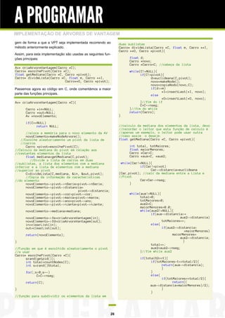 A PROGRAMAR
IMPLEMENTAÇÃO DE ÁRVORES DE VANTAGEM
gem de forma a que a VPT seja implementada recorrendo ao
método anteriormente explicado.
Assim, para esta implementação são usadas as seguintes funções principais:

duas sublistas
Carro* divideLista(Carro *C, float m, Carro **I,
Carro **O, Carro *pivot){
float d;
Carro *novo;
Carro *Carro=C; //cabeça da lista

Av* criaArvoreVantagem(Carro *C);
Carro* escolhePivot(Carro *C);
float getMediana(Carro *C, Carro *pivot);
Carro* divideLista(Carro *C, float m, Carro **I,
Carro**O, Carro *pivot);
Passemos agora ao código em C, onde comentámos a maior
parte das funções principais.
Av* criaArvoreVantagem(Carro *C){
Carro *in=NULL;
Carro *out=NULL;
Av *novoElemento;

}

if(C==NULL)
return NULL;

while(C!=NULL){
if(C!=pivot){
d=euclideana(C,pivot);
novo=makeNode();
novo=copiaNodo(novo,C);
if(d<=m)
*I=insertLast(*I, novo);
else
*O=insertLast(*O, novo);
}//fim do if
C=C->nseg;
}//fim do while
return(Carro);

//calculo da mediana dos elementos da lista, devo
//recordar o leitor que esta função de calculo é
//apenas um exemplo, o leitor pode usar outra
//caso assim o deseje.
float getMediana(Carro *C, Carro *pivot){

//aloca a memória para o novo elemento da AV
novoElemento=makeNodeArvore();
//Escolhe aleatoriamente um pivot da lista de
//carros
Carro *pivot=escolhePivot(C);
//Calculo da mediana do pivot em relação aos
//restantes elementos da lista
float mediana=getMediana(C,pivot);
//Divide a lista de carros em duas
//sublistas, a lista dos elementos com a mediana
inferior e a lista de elementos com a mediana
//superior ao pivot
C=divideLista(C,mediana, &in, &out,pivot);
//Copia da informação da caracteristicas
//do elemento
novoElemento->pivot->nSerie=pivot->nSerie;
novoElemento->pivot->distancia=
pivot->distancia;
novoElemento->pivot->cor=pivot->cor;
novoElemento->pivot->marca=pivot->marca;
novoElemento->pivot->ano=pivot->ano;
novoElemento->pivot->nJante=pivot->nJante;

int total, totMaiores;
float maiorMenores;
Carro *Car=C;
Carro *aux=C, *aux2;
while(Car!=NULL){
if(Car!=pivot)
Car->distancia=euclideana
(Car,pivot); //calc da mediana entre a Lista e
//Pivot
Car=Car->nseg;
}
while(aux!=NULL){
total=0;
totMaiores=0;
aux2=C;
maiorMenores=0.0;
while(aux2!=NULL){
if(aux->distancia>=
aux2->distancia)
totMaiores++;
else{
if(aux2->distancia>
=maiorMenores)
maiorMenores=
aux2->distancia;
}
total++;
aux2=aux2->nseg;
}//fim while aux2

novoElemento->mediana=mediana;
novoElemento->fe=criaArvoreVantagem(in);
novoElemento->fd=criaArvoreVantagem(out);
in=clearList(in);
out=clearList(out);
return(novoElemento);
}
//Função em que é escolhido aleatoriamente o pivot
//a usar
Carro* escolhePivot(Carro *C){
srand(getpid());
int total=countNodes(C);
int s=rand()%total;

if(total%2==1){
if(totMaiores-1==total/2){
return(aux->distancia);
}
}
else{
if(totMaiores==total/2){
return((
aux->distancia+maiorMenores)/2);
}
}

for(;s>0;s--)
C=C->nseg;
return(C);
}
//função para subdividir os elementos da lista em

26

 