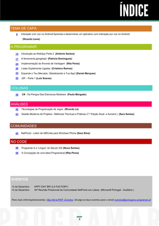 ÍNDICE
TEMA DE CAPA
6

Interação com voz no Android Aprenda a desenvolver um aplicativo com interação por voz no Android
(Ricardo Leme)

A PROGRAMAR
14

Introdução ao Web2py Parte 2 (António Santos)

17

A ferramenta gengetopt (Patricio Domingues)

24

Implementação de Árvores de Vantagem (Rita Peres)

30

Listas Duplamente Ligadas (Cristiano Ramos)

33

Expande o Teu Mercado, Globalizando a Tua App! (Daniel Marques)

35

JSF - Parte 1 (Luís Soares)

COLUNAS
39

C# - Os Perigos Das Estruturas Mutáveis (Paulo Morgado)

ANÁLISES
42

Técnologias de Programação de Jogos (Ricardo Lé)

43

Gestão Moderna de Projetos - Melhores Técnicas e Práticas (7.ª Edição Atual. e Aument.) (Sara Santos)

COMUNIDADES
45

NetPonto - Leitor de QRCode para Windows Phone (Sara Silva)

NO CODE
49

Programar é a “Língua” do Século XXI (Nuno Santos)

50

A Concepção de uma Ideia Programável (Rita Peres)

EVENTOS
13 de Dezembro
14 de Dezembro

APPY DAY BPI (LX FACTORY)
44ª Reunião Presencial da Comunidade NetPonto em Lisboa (Microsoft Portugal - Auditório )

Para mais informações/eventos: http://bit.ly/PAP_Eventos. Divulga os teus eventos para o email eventos@portugal-a-programar.pt

3

 