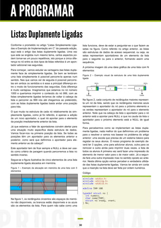 A PROGRAMAR
Listas Duplamente Ligadas
Conforme o prometido no artigo “Listas Simplesmente Ligadas e Exemplo de Implementação em C” da passada edição,
aqui está o artigo das listas duplamente ligadas. Uma vez
que este se engloba num mesmo tema, certos aspectos podem tornar-se um pouco repetitivos, isto porque a única diferença no nó entre os dois tipos de listas referidos é um apontador adicional nas segundas.

lista funciona, deve de estar a perguntar-se o que fazem as
setas na figura. Como referido no artigo anterior, as listas
são estruturas de dados de acesso sequencial, ou seja, as
setas representam apontadores de um elemento da lista
para o seguinte ou para o anterior, formando assim uma
sequência.
A próxima imagem dá uma ideia gráfica de uma lista com N
elementos:

Para começar, vamos estudar as vantagens das listas duplamente face às simplesmente ligadas. Se bem se lembram
uma lista simplesmente é possível percorre-la apenas num
sentido. Nas que vamos ver de seguida é possível percorrelas em ambos os sentidos e é essa a principal diferença entre o modo de funcionamento das segundas. Esta diferença
é muito vantajosa. Imaginemos que estamos no nó número
1000 e queríamos imprimir o conteúdo do nó 999, com as
listas simplesmente ligadas teríamos de voltar à cabeça da
lista e percorrer os 999 nós até chegarmos ao pretendido,
com as listas duplamente ligadas basta andar uma posição
para trás.

Figura 2 – Exemplo visual da estrutura de uma lista duplamente
ligada

Na figura 2, cada conjunto de rectângulos maiores representa um nó da lista, sendo que os rectângulos menores azuis
representam o apontador do nó para o próximo elemento e
os verdes representam o apontador do nó para o elemento
anterior. Note que na cabeça da lista o apontador para o nó
anterior está a apontar para NULL e que na cauda da lista o
apontador para o próximo elemento está a NULL de igual
forma.

O que muda na estrutura de cada nó relativamente às simplesmente ligadas, como já foi referido, é apenas a adição
de um novo apontador, o qual irá apontar para o elemento
da posição imediatamente anterior da lista.
Já que estamos a falar de apontadores convém alertar para
uma situação muito específica desta estrutura de dados.
Vamos focar-nos na primeira posição da lista. Se todas as
posições têm um apontador para os elementos anterior e
posterior, como será que definimos o apontador para elemento anterior ao da cabeça?

Para percebermos como se implementam as listas duplamente ligadas, nada melhor do que definirmos um problema
para o resolver e vamos nos basear no problema do artigo
anterior: uma escola que precisa de um sistema básico para
registar os seus alunos. O nosso programa de exemplo deverá ter 3 opções, uma para adicionar alunos, outra para os
remover e outra ainda para imprimir duas vezes. a lista de
todos os alunos A primeira vez será fazer uma impressão do
elemento de menor valor para o de maior valor. Já a segunda fará uma outra impressão mas no sentido oposto ao anterior. Nesta última opção vamos perceber a verdadeira utilidade das listas duplamente ligadas. Vamos ter ainda em conta
que a inserção na lista deve ser feita por ordem numérica.

Este apontador tem de ficar sempre a NULL e deve ser usado como critério de paragem quando percorremos a lista no
sentido inverso.
Segue-se a figura ilustrativa de cinco elementos de uma lista
duplamente ligada alocados em memória.
Figura 1 – Exemplo da alocação em memória de uma lista com 5
elementos

Código:
#include <stdio.h>
#include <string.h>
#include <stdlib.h>
#define TAM 100
typedef struct no {
int numero;
char nome[TAM];
struct no *nseg, *nant;
} No;

Na figura 1, os rectângulos cinzentos são espaços de memória não disponíveis, os brancos estão disponíveis e os azuis
são os elementos da lista. Para quem não sabe como uma

30

 