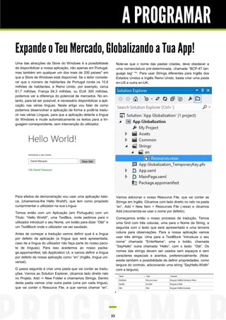 A PROGRAMAR
Expande o Teu Mercado, Globalizando a Tua App!
Uma das atracções da Store do Windows é a possibilidade
de disponibilizar a nossa aplicação, não apenas em Portugal,
mas também em qualquer um dos mais de 200 países* em
que a Store de Windows está disponível. Se o leitor considerar que o número de habitantes de Portugal ronda os 10,6
milhões de habitantes, e Reino Unido, por exemplo, cerca
61,7 milhões, França 64,3 milhões, ou EUA 300 milhões,
podemos ver a diferença do potencial de mercados. No entanto, para tal ser possível, é necessário disponibilizar a aplicação nas várias línguas. Neste artigo vou falar de como
podemos desenvolver a aplicação de forma a podê-la traduzir nas várias Línguas, para que a aplicação detecte a língua
do Windows e mude automaticamente os textos para a linguagem correspondente, sem intervenção do utilizador.

Note-se que o nome das pastas criadas, deve obedecer a
uma nomenclatura pré-determinada, chamada “BCP-47 language tag” **. Para usar Strings diferentes para Inglês dos
Estados Unidos e Inglês Reino Unido, basta criar uma pasta
en-US e outra en-UK.

Para efeitos de demonstração vou usar uma aplicação básica, (chamemos-lhe Hello World!), que tem como propósito
cumprimentar o utilizador na sua Língua.

Vamos adicionar o nosso Resource File, que vai conter as
Strings em Inglês. Clicamos com lado direito no rato na pasta
“en”, Add > New Item > Resources File (.resw) e clicamos
Add (recomenda-se usar o nome por defeito).

Temos então com um Aplicação (em Português) com um
Título: “Hello World!”, uma TextBox, onde pedimos para o
utilizador introduzir o seu Nome, um botão para dizer “Olá!” e
um TextBlock onde o utilizador vai ser saudado.

Começamos então o nosso processo de tradução. Temos
uma Grid com três colunas, uma para o Nome da String, a
segunda com o texto que será apresentado e uma terceira
coluna para observações. Para a nossa aplicação vamos
usar três strings: Uma para a TextBlock “Introduza o seu
nome” chamada “EnterName”, uma o botão, chamada
“SayHello” outra chamada “Hello”, com o texto: “Olá”. Os
nomes das strings devem ser usados sem espaços e sem
caracteres especiais e acentos, preferencialmente. (Nota:
existe também a possibilidade de definir propriedades, como
largura do controlo, adicionando uma string “SayHello.Width”
com a largura).

Antes de começar a tradução vamos definir qual é a língua
por defeito da aplicação (a língua que será apresentada,
caso de a língua do utilizador não faça parte do nosso pacote de línguas). Para isso acedemos ao nosso package.appxmanifest, tab Application UI, e vamos definir a língua
por defeito da nossa aplicação como “en” (Inglês, língua universal).
O passo seguinte é criar uma pasta que vai conter as traduções. Vamos ao Solution Explorer, clicamos lado direito rato
no Projeto, Add -> New Folder e chamamos Strings. Dentro
desta pasta vamos criar outra pasta (uma por cada língua),
que vai conter o Resource File, a que vamos chamar “en”.

33

 