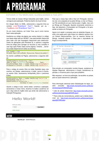 A PROGRAMAR
EXPANDE O TEU MERCADO, GLOBALIZANDO A TUA APP!
Temos então as nossas Strings traduzidas para Inglês, vamos
carrega-la para aplicação. Podemos fazê-lo de duas formas:
Em Desgin Mode no XAML, adicionando a seguinte linha ao
controlo x:Uid="EnterName" Text="", ficando, por ex. :
<TextBlock x:Uid="EnterName" Text="" />
Ou em modo dinâmico, em Code Time, que é como iremos
fazer nesta aplicação:
Acedemos ao código da página que vamos traduzir (o código
que deste artigo está em VB.NET, mas está também disponível
para cada uma das linguagens disponíveis para desenvolvimento de aplicações para Windows 8), e usamos a seguinte
linha de código para carregar os recursos (o meu conselho é
usar logo após Public Class (nome página) / Inherits…, de forma a estar disponível em todos os eventos):

Para que a nossa App volte a ficar em Português, teremos
de criar uma subpasta pt na pasta Strings, e criar um Resource File semelhante ao que criamos para o Inglês, mas com
as Strings em Português. Quando novamente corrermos a
App, ele detectará o Computador em Português e irá apresentar os textos em Português.
Agora é só repetir o processo para as restantes línguas, criando uma pasta para cada língua (ou dialecto) sempre com
um ficheiro ResourcesFiles, com os mesmos Nomes de
Strings, mudando apenas o Value para o equivalente na
língua correspondente.

Dim loader = new
Windows.ApplicationModel.Resources.ResourceLoader()
Ao evento LoadState da Página, adicionamos o seguinte código:
TextBlockHello.Visibility = Windows.UI.Xaml.Visibility.Collapsed
TextBlockEnterName.Text = loader.GetString("EnterName")
btnSayHello.Content = loader.GetString("SayHello")
Para o código do evento Click do botão SayHello (para criar
eventos, em Design, selecionamos o botão, vamos a Events,
no evento Click, escrevemos btnSayHello_Click e premimos
Enter):
TextBlockHello.Text = loader.GetString("Hello") &
TextBoxName.Text & "!"
TextBlockHello.Visibility =
Windows.UI.Xaml.Visibility.Visible
Quanto a código é tudo, vamos testar, corremos a aplicação,
escrevemos o nosso nome, clicamos no botão e podemos ver
que a App está em Inglês (visto que ainda não adicionamos a
tradução Portuguesa).

Para simular um computador noutras línguas, acedemos às
Opções Regionais, adicionamos a língua, transferimos os
pacotes, e movemos para o topo para predefinir.
Não esquecer, na hora da publicação, de escolher os países
para os quais traduzimos a aplicação.

Para informação adicional sobre Globalização de Apps, poderá
consultar:
http://msdn.microsoft.com/en-us/library/
windows/apps/hh965328.aspx
* Lista de países disponíveis http://msdn.microsoft.com/enus/library/windows/apps/jj863494.aspx)
** Para a lista de nomenclaturas, poderá usar a tabela disponível em http://msdn.microsoft.com/en-us/library/windows/
apps/jj657969.aspx

AUTOR
Escrito por Daniel Marques

34

 