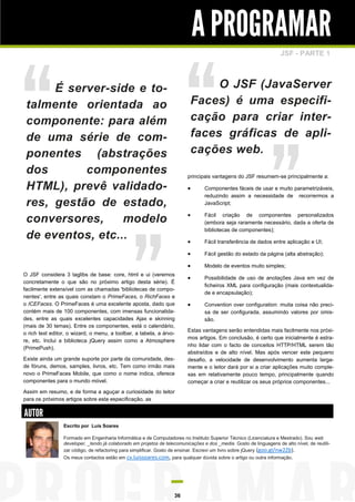 A PROGRAMAR
JSF - PARTE 1

O JSF (JavaServer
Faces) é uma especificação para criar interfaces gráficas de aplicações web.

É server-side e totalmente orientada ao
componente: para além
de uma série de componentes (abstrações
dos
componentes
HTML), prevê validadores, gestão de estado,
conversores,
modelo
de eventos, etc...

principais vantagens do JSF resumem-se principalmente a:





Fácil transferência de dados entre aplicação e UI;



Fácil gestão do estado da página (alta abstração);



Existe ainda um grande suporte por parte da comunidade, desde fóruns, demos, samples, livros, etc. Tem como irmão mais
novo o PrimeFaces Mobile, que como o nome indica, oferece
componentes para o mundo móvel.

Fácil criação de componentes personalizados
(embora seja raramente necessário, dada a oferta de
bibliotecas de componentes);



O JSF considera 3 taglibs de base: core, html e ui (veremos
concretamente o que são no próximo artigo desta série). É
facilmente extensível com as chamadas 'bibliotecas de componentes', entre as quais constam o PrimeFaces, o RichFaces e
o ICEFaces. O PrimeFaces é uma excelente aposta, dado que
contém mais de 100 componentes, com imensas funcionalidades, entre as quais excelentes capacidades Ajax e skinning
(mais de 30 temas). Entre os componentes, está o calendário,
o rich text editor, o wizard, o menu, a toolbar, a tabela, a árvore, etc. Inclui a biblioteca jQuery assim como a Atmosphere
(PrimePush).

Componentes fáceis de usar e muito parametrizáveis,
reduzindo assim a necessidade de recorrermos a
JavaScript;

Modelo de eventos muito simples;



Possibilidade de uso de anotações Java em vez de
ficheiros XML para configuração (mais contextualidade e encapsulação);



Convention over configuration: muita coisa não precisa de ser configurada, assumindo valores por omissão.

Estas vantagens serão entendidas mais facilmente nos próximos artigos. Em conclusão, é certo que inicialmente é estranho lidar com o facto de conceitos HTTP/HTML serem tão
abstraídos e de alto nível. Mas após vencer este pequeno
desafio, a velocidade de desenvolvimento aumenta largamente e o leitor dará por si a criar aplicações muito complexas em relativamente pouco tempo, principalmente quando
começar a criar e reutilizar os seus próprios componentes...

Assim em resumo, e de forma a aguçar a curiosidade do leitor
para os próximos artigos sobre esta especificação, as

AUTOR
Escrito por Luís Soares
Formado em Engenharia Informática e de Computadores no Instituto Superior Técnico (Licenciatura e Mestrado). Sou web
developer, _tendo já colaborado em projetos de telecomunicações e dos _media. Gosto de linguagens de alto nível, de reutilizar código, de refactoring para simplificar. Gosto de ensinar. Escrevi um livro sobre jQuery (goo.gl/nw2Zb).
Os meus contactos estão em cv.luissoares.com, para qualquer dúvida sobre o artigo ou outra informação.

36

 