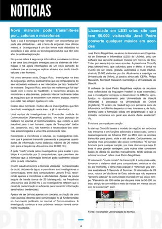 NOTICIAS
Novo malware pode transmite-se
por…colunas e microfones

Licenciado em LESI criou site que
tem 50.000 visitas/dia José Pedro
converte qualquer música em acordes

Tudo o que é tecnologia é hoje “olhado” com desconfiança por
parte dos utilizadores….até o ferro de engomar. Nos últimos
meses, a (in)segurança é um dos temos mais debatidos na
sociedade e são várias as tecnologias/produtos que têm sido
alvo de análise/exploração.

José Pedro Magalhães, ex-aluno da licenciatura em Engenharia de Sistemas e Informática (LESI) da UMinho, criou um
software que converte qualquer música (em mp3 ou do YouTube, por exemplo) nos seus acordes. A plataforma Chordify
(http://chordify.net), que cofundou para o efeito, é única no
mundo por ser online, gratuita, automática e muito intuitiva,
atraindo 50.000 visitantes por dia. Atualmente a investigar na
Universidade de Oxford, já passou ainda pelo CERN, Philips
Research, Microsoft Research Cambridge e Universidade de
Utrecht.

No que se refere à segurança informática, o malware continua
a ser uma das principais ameaças para os sistemas de informação e há agora informações de um novo conceito de
malware que se consegue replicar através som áudio inaudível para o ser humano.
Há umas semanas atrás, Dragos Ruiu, investigador na área
da segurança, afirmou publicamente que os computadores do
seu laboratório estavam a ser infectados por tipo “estranho”
de malware. Segundo Ruiu, este tipo de malware,que foi baptizado com o nome de “badBIOS”, é transmitido através de
microfones e alto-falantes, podendo infectar facilmente todas
as máquinas que se encontrem num mesmo espaço, mesmo
que estas não estejam ligadas em rede.

O software de José Pedro Magalhães explora os recursos
mais sofisticados da linguagem Haskell (e suas extensões),
que o investigador começou a desenvolver na UMinho, aprofundou no doutoramento pela Universidade de Utrecht
(Holanda) e prossegue na Universidade de Oxford
(Inglaterra). "O ensino de Haskell logo nos primeiros anos de
Informática na UMinho despertou o meu interesse e, de facto,
contribui para a formação sólida em programação e que a
indústria reconhece em geral aos alunos desta academia",
diz.

Desde esse momento, muitos são os investigadores que têm
devolvido investigação nesta área…e já há resultados.
Uma equipa de investigadores do Fraunhofer Institute for
Communication (Alemanha) publicou um novo protótipo de
malware no Journal of Communications, que recorre a som
inaudível para o ser humano, capaz de “transportar” dados
(ex. passwords, etc), não havendo a necessidade dos sistemas estarem ligados a uma infra-estrutura de rede.

Funciona para qualquer canção
A start-up Chordify baseia o modelo de negócio em anúncios
não intrusivos e em funções adicionais a baixo custo, como o
descarregamento de ficheiros PDF ou MIDI com os acordes
transcritos para piano, viola e até ukulele. Curiosamente, as
canções mais procuradas são pouco conhecidas: "O serviço
funciona para qualquer canção, por mais obscura que seja. E
essa é uma grande vantagem, pois outros sites constroem
bases de dados de acordes manualmente, tendo apenas os
artistas famosos", refere José Pedro Magalhães.

Recorrendo a microfones e colunas, os investigadores referem que é possível transmitir passwords e pequenas quantidades de informação numa distancia máxima de 20 metros
(isto para a frequência ultra-sónica dos 20.000 Hz) .
A rede “mesh” criada pelos investigadores para avaliar o protótipo é constituída por 5 computadores, que permitem demonstrar que a informação sensível pode facilmente circular
entre os nós infectados.

O tratamento "muito correto" da transcrição é outra mais-valia,
tornando o sistema ideal para compositores, músicos e não
só. De momento, o tema mais popular é "Wherever you are",
dos australianos 5 Seconds of Summer. O informático de 29
anos, natural de Vila Nova de Gaia, admite que não esperava
"tamanha adesão" da comunidade mundial em tão pouco tempo. "Passámos de 500 visitas por dia para mais de 50.000, ou
seja, atingiu-se um milhão e meio de visitas em menos de um
ano de existência!", sorri.

O som inaudível recorre a técnicas utilizadas na transmissão
de áudio debaixo de água, e permitiram aos investigadores a
comunicação, entre dois computadores Lenovo T400, recorrendo apenas a microfones e alto-falantes. Apesar da pouca
largura de banda (cerca de 20 bits/segundo, na frequência
ultra-sónica dos 20.000 Hz ), os investigadores referem que o
canal de comunicação é suficiente para transmitir informação
sensível (ex. credenciais).
Apesar de ser (ainda) apenas um conceito, a criação de uma
rede acústica discreta para comunicação foi já fundamentada
no documento publicado no Journal of Communications. A
investigação continua e nos próximos tempos haverá certamente novidades.

Fonte: (Newsletter Universidade do Minho)

4

 