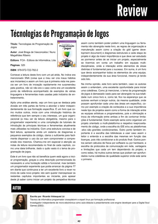 Review
Técnologias de Programação de Jogos
assim como também poder preferir uma linguagem ou ferramenta não abrangida neste livro, as regras de organização e
manutenção assim como a criação do gdd (game development document) e diagramas estruturais a cada etapa do
projeto é algo da maior importância e que deve ser estudado
ao pormenor antes de se iniciar um projeto, especialmente
se tivermos em conta um trabalho em equipas multidisciplinares, onde a interação entre elementos de áreas
distintas é fundamental para o sucesso. Em suma, é um livro
que devia acompanhar todos os elementos de uma equipa,
independentemente da sua área funcional, mesmo já tendo
sido lido.

Título: Tecnologias de Programação de
Jogos
Autor: José Braga de Vasconcelos / Nuno
Magalhães Ribeiro
Editora: FCA - Editora de Informática, Lda.
Páginas: 320
ISBN: 978-972-722-782-2
Comecei a leitura deste livro com um pé atrás. No índice era
mencionado XNA (coisa que a meu ver cria maus hábitos
aos iniciantes) e assim um livro que à primeira vista me parecia ser um livro de iniciação rapidamente me surpreendeu
pela positiva, não só não era o caso como era um excelente
ponto de referência acompanhado de exemplos de várias
linguagens e ferramentas mais usadas pela indústria de entretenimento.

Na minha opinião, este livro seria também, caso os autores
assim o entendam, uma excelente oportunidade para iniciar
uma coletânea. Como já mencionei, o tema da programação
de jogos é demasiado vasto para ser abrangido na sua totalidade num único livro e, como tal, fico na esperança que os
autores venham a lançar outros, da mesma qualidade, onde
possam aprofundar cada uma das áreas em específico, como por exemplo a criação de conteúdos e a sua importância
neste tipo de projetos assim como a forma de interação entre
as equipas artísticas e programadores, pois a otimização e
troca de informação entre ambas a fim de contornar limitações é fundamental. Outro exemplo seria como organizar um
projeto orientado a multi-plataforma e respetivo reaproveitamento de código, onde a escolha do IDE e/ou as plataformas
-alvo são grandes condicionantes. Outro ponto também importante é a escolha das bibliotecas a usar caso assim o
leitor o entenda e a escolha das mesmas em função das
licenças, pois irão condicionar a do produto final. Outros pontos seriam cálculos de física por software ou por hardware, a
escolha de protocolos de comunicação em rede, vantagens
e limitações que cada um tem dependendo do projeto, e
como estes, há muitos outros temas que podiam ser aprofundados numa coletânea de qualidade superior onde este seria
o primeiro.

Após uma análise atenta, vejo um livro que se destaca pela
divisão em três partes de forma a abordar o leitor independentemente da sua formação específica. É um livro que como muitos outros, inicia com uma introdução histórica de
referência que tem sempre o seu interesse, um guia organizacional (a meu ver de leitura obrigatória, mesmo para o
programador experiente) e uma compilação de tutoriais de
introdução às principais técnicas e ferramentas atualmente
mais utilizadas na indústria. Com uma estrutura concisa e de
fácil leitura, apresenta ainda um sistema de diagramas e
pequenos exemplos de código, claros o suficiente para facilmente dispensar o uso da cor sem comprometer a compreensão dos mesmos. Chamou-me em especial à atenção as
notas de leitura recomendada no final de cada capítulo, como uma ideia brilhante, dado o quão vasto é o tema de programação de jogos.
Este é um livro que não só beneficia quem está agora a iniciar programação, graças a uma descrição pormenorizada do
necessário a uma fundação sólida e funcional, mas também
um programador experiente que podia arrancar da página 77
em diante que continuava a ter um excelente livro a rever no
início de cada novo projeto; isto sem querer menosprezar os
restantes capítulos importantes ao iniciante, pois apesar
deste já saber como iniciar um projeto da perspetiva técnica

AUTOR
Escrito por Ricardo Velasquez Lé
Técnico de informática programador crossplatorm e expert linux por formação profissional.
Investigador independente de micro-electrónica como auto-didacta e presentemente core engine developer para a Digital Soul
Games (DSG) .

42

 