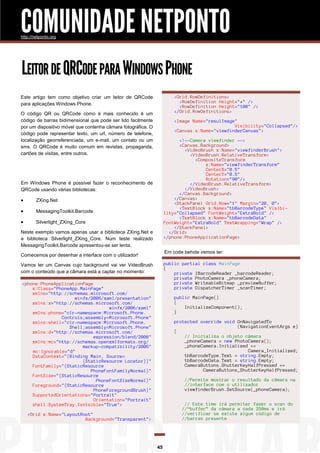 COMUNIDADE NETPONTO
http://netponto.org

LEITOR DE QRCODE PARA WINDOWS PHONE
<Grid.RowDefinitions>
<RowDefinition Height="*" />
<RowDefinition Height="100" />
</Grid.RowDefinitions>

Este artigo tem como objetivo criar um leitor de QRCode
para aplicações Windows Phone.
O código QR ou QRCode como é mais conhecido é um
código de barras bidimensional que pode ser lido facilmente
por um dispositivo móvel que contenha câmara fotográfica. O
código pode representar texto, um url, número de telefone,
localização georreferenciada, um e-mail, um contato ou um
sms. O QRCode é muito comum em revistas, propaganda,
cartões de visitas, entre outros.

<Image Name="resulImage"
Visibility="Collapsed"/>
<Canvas x:Name="viewfinderCanvas">
<!--Camera viewfinder -->
<Canvas.Background>
<VideoBrush x:Name="viewfinderBrush">
<VideoBrush.RelativeTransform>
<CompositeTransform
x:Name="viewfinderTransform"
CenterX="0.5"
CenterY="0.5"
Rotation="90"/>
</VideoBrush.RelativeTransform>
</VideoBrush>
</Canvas.Background>
</Canvas>
<StackPanel Grid.Row="1" Margin="20, 0">
<TextBlock x:Name="tbBarcodeType" Visibility="Collapsed" FontWeight="ExtraBold" />
<TextBlock x:Name="tbBarcodeData"
FontWeight="ExtraBold" TextWrapping="Wrap" />
</StackPanel>
</Grid>
</phone:PhoneApplicationPage>

Em Windows Phone é possível fazer o reconhecimento de
QRCode usando várias bibliotecas:



ZXing.Net



MessagingToolkit.Barcode



Silverlight_ZXing_Core

Neste exemplo vamos apenas usar a biblioteca ZXing.Net e
a biblioteca Silverlight_ZXing_Core. Num teste realizado
MessagingToolkit.Barcode apresentou-se ser lenta.

Em code behide iremos ter:

Comecemos por desenhar a interface com o utilizador!

public partial class MainPage
{
private IBarcodeReader _barcodeReader;
private PhotoCamera _phoneCamera;
private WriteableBitmap _previewBuffer;
private DispatcherTimer _scanTimer;

Vamos ter um Canvas cujo background vai ver VideoBrush
com o conteúdo que a câmara está a captar no momento:
<phone:PhoneApplicationPage
x:Class="PhoneApp.MainPage"
xmlns="http://schemas.microsoft.com/
winfx/2006/xaml/presentation"
xmlns:x="http://schemas.microsoft.com/
winfx/2006/xaml"
xmlns:phone="clr-namespace:Microsoft.Phone.
Controls;assembly=Microsoft.Phone"
xmlns:shell="clr-namespace:Microsoft.Phone.
Shell;assembly=Microsoft.Phone"
xmlns:d="http://schemas.microsoft.com/
expression/blend/2008"
xmlns:mc="http://schemas.openxmlformats.org/
markup-compatibility/2006"
mc:Ignorable="d"
DataContext="{Binding Main, Source=
{StaticResource Locator}}"
FontFamily="{StaticResource
PhoneFontFamilyNormal}"
FontSize="{StaticResource
PhoneFontSizeNormal}"
Foreground="{StaticResource
PhoneForegroundBrush}"
SupportedOrientations="Portrait"
Orientation="Portrait"
shell:SystemTray.IsVisible="True">

public MainPage()
{
InitializeComponent();
}
protected override void OnNavigatedTo
(NavigationEventArgs e)
{
// Inicializa o objeto câmara
_phoneCamera = new PhotoCamera();
_phoneCamera.Initialized +=
Camera_Initialized;
tbBarcodeType.Text = string.Empty;
tbBarcodeData.Text = string.Empty;
CameraButtons.ShutterKeyHalfPressed +=
CameraButtons_ShutterKeyHalfPressed;
//Permite mostrar o resultado da câmara na
//interface com o utilizador
viewfinderBrush.SetSource(_phoneCamera);
// Este time irá permiter fazer o scan do
//“buffer” da câmara a cada 250ms e irá
//verificar se existe algum código de
//barras presente

<Grid x:Name="LayoutRoot"
Background="Transparent">

45

 