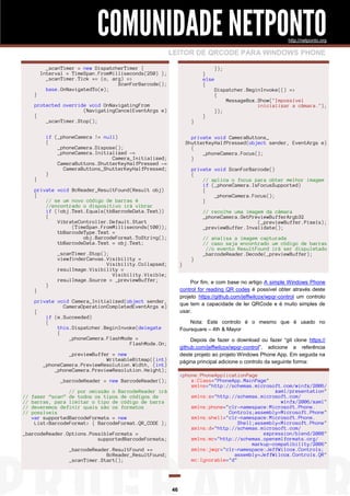 COMUNIDADE NETPONTO
http://netponto.org

LEITOR DE QRCODE PARA WINDOWS PHONE

}

_scanTimer = new DispatcherTimer {
Interval = TimeSpan.FromMilliseconds(250) };
_scanTimer.Tick += (o, arg) =>
ScanForBarcode();
base.OnNavigatedTo(e);

}
else
{

protected override void OnNavigatingFrom
(NavigatingCancelEventArgs e)
{
_scanTimer.Stop();

}

}

if (_phoneCamera != null)
{
_phoneCamera.Dispose();
_phoneCamera.Initialized -=
Camera_Initialized;
CameraButtons.ShutterKeyHalfPressed -=
CameraButtons_ShutterKeyHalfPressed;
}

}

private void ScanForBarcode()
{
// aplica o focus para obter melhor imagem
if (_phoneCamera.IsFocusSupported)
{
_phoneCamera.Focus();
}
// recolhe uma imagem da câmara
_phoneCamera.GetPreviewBufferArgb32
(_previewBuffer.Pixels);
_previewBuffer.Invalidate();

_scanTimer.Stop();
viewfinderCanvas.Visibility =
Visibility.Collapsed;
resulImage.Visibility =
Visibility.Visible;
resulImage.Source = _previewBuffer;

}

}

// analisa a imagem capturada
// caso seja encontrado um código de barras
//o evento ResultFound irá ser dispuletado
_barcodeReader.Decode(_previewBuffer);

Por fim, e com base no artigo A simple Windows Phone
control for reading QR codes é possível obter através deste
projeto https://github.com/jeffwilcox/wpqr-control um controlo
que tem a capacidade de ler QRCode e é muito simples de
usar.

private void Camera_Initialized(object sender,
CameraOperationCompletedEventArgs e)
{
if (e.Succeeded)
{
this.Dispatcher.BeginInvoke(delegate
{
_phoneCamera.FlashMode =
FlashMode.On;

Nota: Este controlo é o mesmo que é usado no
Foursquare – 4th & Mayor
Depois de fazer o download ou fazer “git clone https://
github.com/jeffwilcox/wpqr-control”, adicione a referência
deste projeto ao projeto Windows Phone App. Em seguida na
página principal adicione o controlo da seguinte forma:

_previewBuffer = new
WriteableBitmap((int)
_phoneCamera.PreviewResolution.Width, (int)
_phoneCamera.PreviewResolution.Height);

<phone:PhoneApplicationPage
x:Class="PhoneApp.MainPage"
xmlns="http://schemas.microsoft.com/winfx/2006/
xaml/presentation"
xmlns:x="http://schemas.microsoft.com/
winfx/2006/xaml"
xmlns:phone="clr-namespace:Microsoft.Phone.
Controls;assembly=Microsoft.Phone"
xmlns:shell="clr-namespace:Microsoft.Phone.
Shell;assembly=Microsoft.Phone"
xmlns:d="http://schemas.microsoft.com/
expression/blend/2008"
xmlns:mc="http://schemas.openxmlformats.org/
markup-compatibility/2006"
xmlns:jwqr="clr-namespace:JeffWilcox.Controls;
assembly=JeffWilcox.Controls.QR"
mc:Ignorable="d"

_barcodeReader = new BarcodeReader();
//
//
//
//

Dispatcher.BeginInvoke(() =>
{
MessageBox.Show("Impossível
inicializar a câmara.");
});

private void CameraButtons_
ShutterKeyHalfPressed(object sender, EventArgs e)
{
_phoneCamera.Focus();
}

private void BcReader_ResultFound(Result obj)
{
// se um novo código de barras é
//encontrado o dispositivo irá vibrar
if (!obj.Text.Equals(tbBarcodeData.Text))
{
VibrateController.Default.Start
(TimeSpan.FromMilliseconds(100));
tbBarcodeType.Text =
obj.BarcodeFormat.ToString();
tbBarcodeData.Text = obj.Text;

}

}

});

// por omissão o BarcodeReader irá
fazer “scan” de todos os tipos de códigos de
barras, para limitar o tipo de código de barra
deveremos definir quais são os formatos
possíveis
var supportedBarcodeFormats = new
List<BarcodeFormat> { BarcodeFormat.QR_CODE };

_barcodeReader.Options.PossibleFormats =
supportedBarcodeFormats;
_barcodeReader.ResultFound +=
BcReader_ResultFound;
_scanTimer.Start();

46

 
