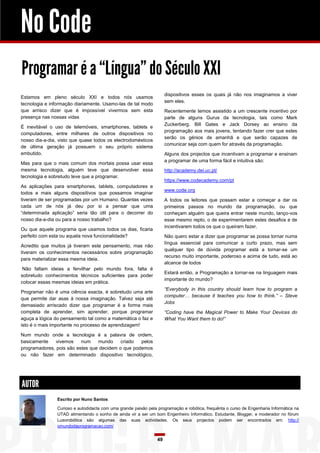 No Code
Programar é a “Língua” do Século XXI
dispositivos esses os quais já não nos imaginamos a viver
sem eles.

Estamos em pleno século XXI e todos nós usamos
tecnologia e informação diariamente. Usamo-las de tal modo
que arrisco dizer que é impossível vivermos sem esta
presença nas nossas vidas

Recentemente temos assistido a um crescente incentivo por
parte de alguns Gurus da tecnologia, tais como Mark
Zuckerberg. Bill Gates e Jack Dorsey ao ensino da
programação aos mais jovens, tentando fazer crer que estes
serão os génios de amanhã e que serão capazes de
comunicar seja com quem for através da programação.

É inevitável o uso de telemóveis, smartphones, tablets e
computadores, entre milhares de outros dispositivos no
nosso dia-a-dia, visto que quase todos os electrodomésticos
de última geração já possuem o seu próprio sistema
embutido.

Alguns dos projectos que incentivam a programar e ensinam
a programar de uma forma fácil e intuitiva são:

Mas para que o mais comum dos mortais possa usar essa
mesma tecnologia, alguém teve que desenvolver essa
tecnologia e sobretudo teve que a programar.

http://academy.dei.uc.pt/
https://www.codecademy.com/pt

As aplicações para smartphones, tablets, computadores e
todos e mais alguns dispositivos que possamos imaginar
tiveram de ser programadas por um Humano. Quantas vezes
cada um de nós já deu por si a pensar que uma
“determinada aplicação” seria tão útil para o decorrer do
nosso dia-a-dia ou para a nosso trabalho?

www.code.org
A todos os leitores que possam estar a começar a dar os
primeiros passos no mundo da programação, ou que
conheçam alguém que queira entrar neste mundo, lanço-vos
esse mesmo repto, o de experimentarem estes desafios e de
incentivarem todos os que o queiram fazer.

Ou que aquele programa que usamos todos os dias, ficaria
perfeito com esta ou aquela nova funcionalidade?

Não quero estar a dizer que programar se possa tornar numa
língua essencial para comunicar a curto prazo, mas sem
qualquer tipo de dúvida programar está a tornar-se um
recurso muito importante, poderoso e acima de tudo, está ao
alcance de todos

Acredito que muitos já tiveram este pensamento, mas não
tiveram os conhecimentos necessários sobre programação
para materializar essa mesma ideia.
Não faltam ideias a fervilhar pelo mundo fora, falta é
sobretudo conhecimentos técnicos suficientes para poder
colocar essas mesmas ideias em prática.

Estará então, a Programação a tornar-se na linguagem mais
importante do mundo?
“Everybody in this country should learn how to program a
computer… because it teaches you how to think.” – Steve
Jobs

Programar não é uma ciência exacta, é sobretudo uma arte
que permite dar asas à nossa imaginação. Talvez seja até
demasiado arriscado dizer que programar é a forma mais
completa de aprender, sim aprender, porque programar
aguça a lógica do pensamento tal como a matemática o faz e
isto é o mais importante no processo de aprendizagem!

“Coding have the Magical Power to Make Your Devices do
What You Want them to do!”

Num mundo onde a tecnologia é a palavra de ordem,
basicamente
vivemos
num
mundo
criado
pelos
programadores, pois são estes que decidem o que podemos
ou não fazer em determinado dispositivo tecnológico,

AUTOR
Escrito por Nuno Santos
Curioso e autodidacta com uma grande paixão pela programação e robótica, frequênta o curso de Engenharia Informática na
UTAD alimentando o sonho de ainda vir a ser um bom Engenheiro Informático. Estudante, Blogger, e moderador no fórum
Lusorobótica são algumas das suas actividades. Os seus projectos podem ser encontrados em: http://
omundodaprogramacao.com/

49

 