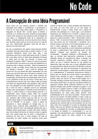 No Code
A Concepção de uma Ideia Programável
mostrar ao Mundo que a nossa aplicação está disponível e
que pode ser uma mais valia ou um boa opção de
entretenimento a quem a utiliza. Então mas e depois de
criarmos uma aplicação ou o nosso jogo o que fazemos?
Poderemos nós “sentarmo-nos à sombra” e esperar que os
nosso utilizadores continuem fieis a um produto que continua
igual com o passar do tempo? “Não” – deverá estar o leitor a
pensar - “Não”, concordo eu! Esta é possivelmente a fase em
que mais temos que nos “preocupar” e empenhar. Se o
primeiro esforço que temos é como trazer pessoas a ver e a
usar a nossa aplicação, o segundo esforço e no meu
entender o mais importante, é como mantermos a preferência
de quem a experimentou! Num apanhado geral, há três
palavras “mágicas” que devemos ter sempre em
consideração. Aquisição, Retenção e Monitorização. Ou
seja, na primeira fase adquirirmos utilizadores à nossa
aplicação, depois de conseguirmos captar a atenção dos
mesmos, deveremos conseguir retê-los e conseguir que
voltem de novo a utiliza-la. Nenhum de nós gostaria de
desenvolver algo que após uma ou duas utilizações caísse
em esquecimento e desuso pois não? E finalmente, a fase da
monitorização, que deve ser permanente. É importante não
deixarmos o nosso projecto, a nossa ideia, de lado só porque
já a materializamos. É importante continuarmos sempre a
pensar nela, em formas de a tornar melhor e mais atractiva.
Usando como exemplo um jogo e, recordando o tema do
primeiro artigo que escrevi na nossa revista (edição 34), o
Farmville conseguiu durante muito tempo ter a afluência que
teve porque ainda hoje é um jogo que usa épocas festivas ou
pequenas missões (dando pequenos prémios em caso de
objectivo atingido) para prender a atenção do jogador, o que
faz com que o jogador continue a voltar e em alguns casos
até mesmo a investir dinheiro em créditos. Se passarmos
frequentemente por todas estas fases, teremos mais
probabilidades de ter uma ideia vencedora. Pensar está na
alma do ser humano, ter ideias também. E cabe a cada um
de nós materializar as nossas ideias. Cabe a cada um de nós
lutar por essas mesmas ideias. Porque todas as aplicações e
programas que usamos hoje em dia começaram por ser uma
ideia, todos sem excepção! E em jeito de despedida desta
edição, mais uma vez relembro as fases que este artigo quis
recordar: a concepção de uma ideia, a configuração da forma
e do design do projecto e a monitorização e o uso da
aplicação, mas principalmente, que a materialização de uma
ideia depende apenas da nossa vontade e do nosso
empenho!

Numa altura em que estamos perante o “BOOM” das
aplicações para tablets e smartphones, e aproveitando o
mote de um outro artigo desta edição, o “Programar é a
linguagem do Século XXI”, convido agora os leitores a
conhecer ou a recordar uma outra vertente da programação.
A fase inicial, aquela em que passamos pela concepção de
uma ideia e a trabalhamos antes de a colocarmos em
prática. Acredito piamente, tal como escreveu Nuno Santos,
que “Quantas vezes cada um de nós já deu por si a pensar
que uma “determinada aplicação” seria tão útil para o
decorrer do nosso dia-a-dia?”
Se nos a consideramos útil, podem outras pessoas também
considerar útil essa mesma ideia e podem mesmo vir a ser
possíveis utilizadores dessa nova ideia. Mas o que
precisamos para que a nossa ideia ganhe forma? E quando
falo numa ideia, incluo as ideias para aplicações funcionais
ou ideias para um jogo, por exemplo. E porque tanta
insistência na palavra “ideia”? Porque no início do processo,
uma ideia é tudo o que temos e por mais que trabalhemos ou
pensemos nela, é apenas uma ideia. Antes de passarmos à
acção, ou seja, ao código, temos ainda que nos preocupar
em “estudar o mercado”… qual o perfil do utilizador que
iremos ter? Em que poderá ele estar interessado? Em que
temos que nos focar para que continuemos a garantir a sua
preferência? Depois de termos todas estas variáveis em
consideração, de termos feito uma observação mais a fundo,
ai sim, passamos à fase de dar forma à nossa ideia, de a
materializarmos e dar-lhe vida. Isto é talvez a fase da criação
que todos nós programadores mais gostamos. Mas mais do
que uma aplicação que seja totalmente funcional, hoje em
dia e cada vez mais, o utilizador procura por aplicações
simples, sem complicações. E fazendo jus aos princípios do
Design, “o melhor design é o menos design possível”, e a
simplicidade marca pontos. Quase todos nós quando
experimentamos uma aplicação ou um jogo pela primeira
vez, queremos algo intuitivo, algo que fale por si e nos
permita utilizar todas as funcionalidades sem ler a “Bendita
parte do LEIA-ME” ou da ajuda… Assim e depois de
colocarmos a nossa aplicação no Google play ou no
Windows Store, podemos fazer publicidade à mesma ou
podemos coloca-la como uma aplicação gratuita para que o
utilizador possa experimentar e possa mais tarde contribuir
para novos desenvolvimentos da mesma ou fazer o upgrade
para uma versão paga (isto se assim o entendermos e
quisermos ter lucro com o nosso produto). Na fase de
lançamento há várias opções que podemos tomar para

AUTOR
Escrito por Rita Peres
Natural de Castelo Branco, licenciou-se em Engenharia Informática pela Universidade da Beira Interior. Membro do P@P
desde Janeiro de 2010.

50

 