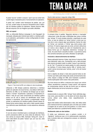 TEMA DA CAPA
INTERAÇÃO COM VOZ NO ANDROID
Dentro dele escreva o seguinte código XML:

A pasta “source” contém o arquivo “.java” que vai conter todo
a parte lógica necessária para o funcionamento do aplicativo.

<?xml version="1.0" encoding="utf-8"?>
<resources>
<string name="app_name">recVoice</string>
<string name="action_settings">Settings</string>
<string name="hello_world">Hello world!</string>
<color name="gray_back">#E8E8E8</color>
<color name="blue_back">#4372AA</color>
<color name="font_gray">#344152</color>
</resources>

A pasta “res” contém outra hierarquia de pastas, que, por
sua vez, contém todos os arquivos necessários para a definição da interface gráfica do aplicativo. Desde arquivos XML
até aos arquivos com as imagens que serão utilizadas.
XML no Layout
XML ou eXtensible Markup Language é uma linguagem de
marcação utilizada pelo Android para definir a interface gráfica do aplicativo, permissões e outras configurações do sistema operacional.

A primeira linha é padrão. Seguindo abrimos a marcação
<resources> onde vão estar a definições das cores e nomes
das “strings”. É muito simples entender o significado de cada
linha, no que se referem as “string” temos o nome que vamos dar a uma e depois algo que podemos chamar de valor
da “string”, por exemplo, a “string” app_name possui valor
recVoice. O mesmo segue para as cores, primeiro atribuímos
um nome a ela e depois um valor em hexadecimal, pois é
dessa forma que um dispositivo electrónico “enxerga” as
cores. As cores ficam à escolha do leitor, o que temos acima
são somente exemplos que serão utilizados na aplicação .
Iniciando o desenvolvimento da interface
Nessa aplicação teremos 4 telas, logo temos 4 arquivos XML
para descrever cada uma. Começando com a tela principal,
este arquivo já estará criado na pasta “Layout” que está dentro de “res”. É possível ver essas pastas no canto esquerdo
da interface. O nome desse arquivo XML é “activity_main”,
porém vamos renomear para “activity_voice” a fim de manter
um padrão.
Com o objetivo de deixar o mais claro possível todos os elementos que farão parte dessa tela serão primeiramente descritos, depois o código em XML será mostrado e posteriormente explicações sobre casos mais particulares.
De início temos de definir a estrutura de Layout que vamos
utilizar, escolhemos a estrutura “Linear Layout”, ela organiza
as componentes dentro da tela de forma que os mesmos
sejam distribuídos de forma horizontal ou vertical.

Figura 2- Tela inicial da IDE com código em Java da aplicação.

Utilizando a IDE Eclipse podemos determinar a interface
gráfica do aplicativo de duas formas, uma delas é definindo o
elemento via XML ou via interface do Eclipse que se assemelha a “montar” visualmente o aplicativo. É importante enfatizar o fato de que cada componente da interface gráfica
possui um ID, isto é, possui um identificador único. Esse
aspecto é importante, pois durante a programação vamos
aceder os elementos da interface gráfica através desse ID.
Dessa forma vamos deixar claro para o leitor quando estaremos definindo esse identificador e onde estaremos utilizando
-o.

Botões
Anteriormente no arquivo XML “strings” foram definidas algumas cores, para escolher a cor de plano de fundo dessa tela
vamos utilizar uma delas, mais especificamente a
“gray_back”.
Agora três botões serão adicionados a tela, dois deles serão
para redireccionarmos a aplicação para uma tela que contém
a imagem de um piano ou de uma guitarra, e o outro será o
botão para falarmos e posteriormente realizar a busca.

Iniciando cores e nomes

Analisando cada um dos botões:

O uso de cores é inevitável para a construção de interfaces,
porém precisamos definir as cores antes de utilizá-las. Para
isso vamos ao arquivo XML chamado “string.xml”, esse arquivo está dentro da pasta “values” que, por sua vez, está
dentro de “res”.

O botão que redireciona para a guitarra contém o id
“bguitarra”, lembre-se que o id é extremamente importante,
pois é através dele que conseguimos acessar um elemento
da interface.

7

 