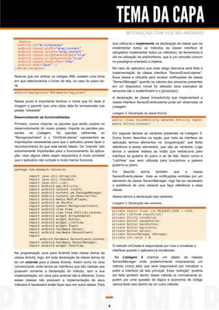 TEMA DA CAPA
INTERAÇÃO COM VOZ NO ANDROID
<Button
android:id="@+id/btbackp"
android:layout_width="wrap_content"
android:layout_height="wrap_content"
android:layout_alignParentRight="true"
android:layout_alignParentTop="true"
android:layout_marginTop="14dp"
android:text="Back" />
</RelativeLayout>

isso utiliza-se o implements na declaração da classe que vai
implementar todos os métodos da classe interface (é
obrigatório implementar todos os métodos), tal ferramenta é
útil na utilização de polimorfismo, que é um conceito comum
no paradigma orientado a objetos.
No caso do aplicativo que esse artigo descreve será feita a
implementação da classe interface “SensorEventListener”.
Essa classe é utilizada para receber notificações da classe
“SensorManager” quando os valores dos sensores presentes
em um dispositivo móvel for alterado (dois exemplos de
sensores são o acelerômetro e o giroscópio).

Nota-se que em ambos os códigos XML existem uma linha
em que selecionamos o fundo da tela, no caso do piano será:
android:background="@drawable/img_piano"

A declaração da classe VoiceActivity que implementará a
classe interface SensorEventListener pode ser observada na
Listagem:

Nesse ponto é importante lembrar o nome que foi dado à
imagem e garantir que uma cópia dela foi armazenada nas
pastas “drawable”.

Listagem 2. Declaração da classe Activity

Desenvolvendo as funcionalidades

public class VoiceActivity extends Activity implements OnInitListener{

Primeiro, vamos importar os pacotes que serão usados no
desenvolvimento do nosso projeto. Importe os pacotes presentes na Listagem. Os pacotes referentes ao
“RecognizerIntent” e o “OnClickListener” representam as
importações necessárias para que o aplicativo possa fazer o
reconhecimento do que está sendo falado. Os “imports” são
extremamente importantes para o funcionamento da aplicação, caso alguns deles sejam esquecidos é muito provável
que o aplicativo não compile e muito menos funcione.

Em seguida declare as variáveis presentes na Listagem 3.
Como foram descritos na seção que trata da interface da
aplicação termos elementos na “programação” que farão
referência a esses elementos, que são as variáveis. Logo
temos a variável relativa ao botão que redireciona para
interface da guitarra do piano e ao de fala. Assim como a
“ListView” que será utilizada para buscarmos a palavra
guitarra ou piano.

package com.example.recvoice;
import
import
import
import
import
import
import
import
import
import
import
import
import
import
import
import
import
import
import

Foi
descrito
acima
também
que
a
classe
SensorEventListener trata as notificações emitidas por um
elemento da classe SensorManager, logo faz-se necessário
a existência de uma variável que faça referência a essa
classe.

java.util.ArrayList;
java.util.Iterator;
java.util.List;
android.app.Activity;
android.content.Intent;
android.content.pm.PackageManager;
android.content.pm.ResolveInfo;
android.media.MediaPlayer;
android.os.Bundle;
android.speech.RecognizerIntent;
android.view.View;
android.view.View.OnClickListener;
android.widget.ArrayAdapter;
android.widget.Button;
android.widget.ListView;
android.widget.Toast;
android.hardware.Sensor;
android.hardware.SensorEvent;

Abaixo temos a declaração das variáveis
Listagem 3. Declaração das variáveis.

private
private
private
private
private
private
private
private
private

android.hardware.SensorEventListener;
import android.hardware.SensorManager;
import android.widget.TextView;

static final int REQUEST_CODE = 1234;
ListView resultList;
String telaAtiva;
Button speakButton;
Button backButton;
Button bguitarra;
Button bpiano;
SensorManager sManager;
int valor = 0;

O método onCreate é responsável por criar e inicializar a
interface quando o aplicativo é inicializado.

Na programação Java para Android toda classe deriva da
classe Activity, logo, em toda declaração de classe temos de
ter um extends para a classe Activity. Assim como no Java
convencional, onde temos as interfaces que são classes que
possuem somente a declaração do método, sem a sua
implementação, em Java para android não é diferente. Como
essas classes não possuem a implementação de seus
métodos é necessário então fazer isso em outra classe. Para

Na Listagem 4 criamos um objeto da classes
SensorManager onde posteriormente chamaremos um
método (voice_tela) que será responsável por inicializar e
exibir a interface da tela principal. Essa “exibição” poderia
ser feita também dentro desse método (e normalmente é),
porém por uma questão de lógica e economia de código
vamos fazer isso dentro de um outro método.

9

 