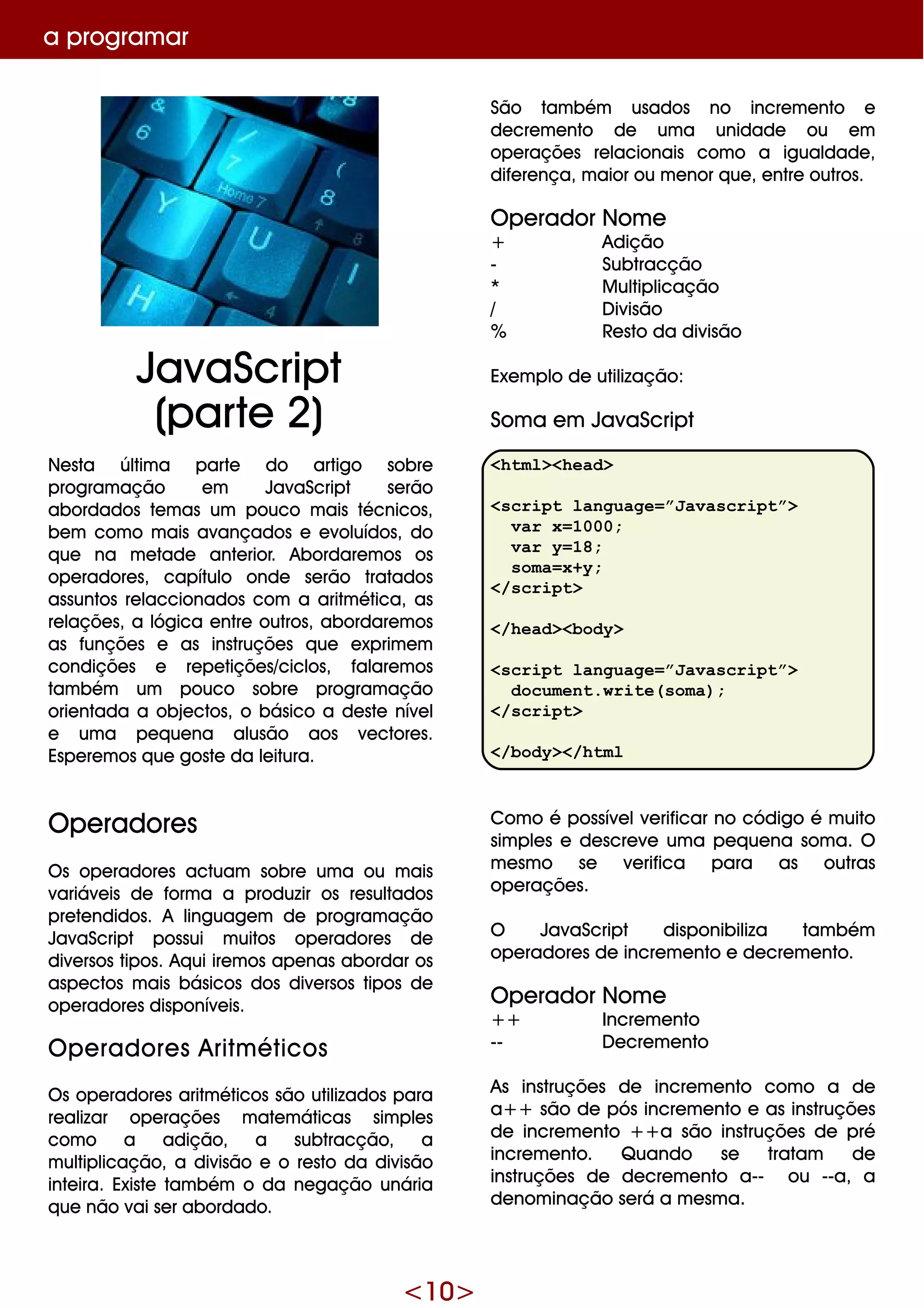<10>
a program ar
Ne sta últim a parte do artigo sobre
program ação e m JavaScript se rão
abordados te m as um pouco m ais técnicos,
be m com o m ais avançados e e voluídos, do
q ue na m e tade ante rior. Abordare m os os
ope radore s, capítulo onde se rão tratados
assuntos re laccionados com a aritm ética, as
re laçõe s, a lógica e ntre outros, abordare m os
as funçõe s e as instruçõe s q ue e xprim e m
condiçõe s e re pe tiçõe s/ciclos, falare m os
tam bém um pouco sobre program ação
orie ntada a obje ctos, o básico a de ste níve l
e um a pe q ue na alusão aos ve ctore s.
Espe re m os q ue goste da le itura.
O pe radore s
O s ope radore s actuam sobre um a ou m ais
variáve is de form a a produzir os re sultados
pre te ndidos. A linguage m de program ação
JavaScript possui m uitos ope radore s de
dive rsos tipos. Aq ui ire m os ape nas abordar os
aspe ctos m ais básicos dos dive rsos tipos de
ope radore s disponíve is.
O pe radore s Aritm éticos
O s ope radore s aritm éticos são utilizados para
re alizar ope raçõe s m ate m áticas sim ple s
com o a adição, a subtracção, a
m ultiplicação, a divisão e o re sto da divisão
inte ira. Existe tam bém o da ne gação unária
q ue não vai se r abordado.
São tam bém usados no incre m e nto e
de cre m e nto de um a unidade ou e m
ope raçõe s re lacionais com o a igualdade ,
dife re nça, m aior ou m e nor q ue , e ntre outros.
O pe rador Nom e
+ Adição
- Subtracção
* M ultiplicação
/ D ivisão
% Re sto da divisão
Exe m plo de utilização:
Som a e m JavaScript
<html><head>
<script language=”Javascript”>
var x=1000;
var y=18;
soma=x+y;
</script>
</head><body>
<script language=”Javascript”>
document.write(soma);
</script>
</body></html
Com o é possíve lve rificar no código é m uito
sim ple s e de scre ve um a pe q ue na som a. O
m e sm o se ve rifica para as outras
ope raçõe s.
O JavaScript disponibiliza tam bém
ope radore s de incre m e nto e de cre m e nto.
O pe rador Nom e
+ + Incre m e nto
-- D e cre m e nto
As instruçõe s de incre m e nto com o a de
a+ + são de pós incre m e nto e as instruçõe s
de incre m e nto + + a são instruçõe s de pré
incre m e nto. Q uando se tratam de
instruçõe s de de cre m e nto a-- ou --a, a
de nom inação se rá a m e sm a.
JavaScript
(parte 2)
 