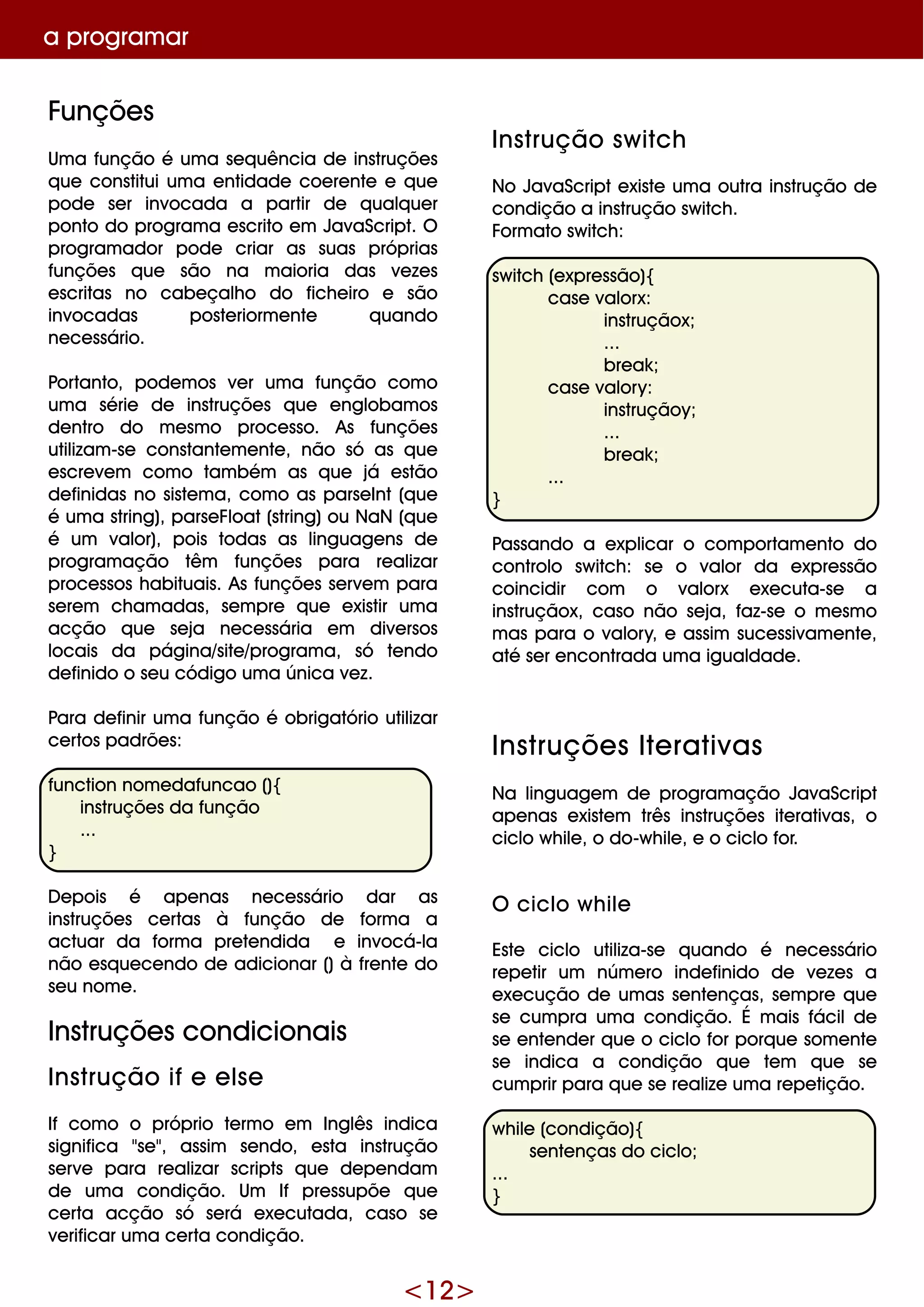 <12>
a program ar
Funçõe s
Um a função é um a se q uência de instruçõe s
q ue constitui um a e ntidade coe re nte e q ue
pode se r invocada a partir de q ualq ue r
ponto do program a e scrito e m JavaScript. O
program ador pode criar as suas próprias
funçõe s q ue são na m aioria das ve ze s
e scritas no cabe çalh o do fich e iro e são
invocadas poste riorm e nte q uando
ne ce ssário.
Portanto, pode m os ve r um a função com o
um a série de instruçõe s q ue e nglobam os
de ntro do m e sm o proce sso. As funçõe s
utilizam -se constante m e nte , não só as q ue
e scre ve m com o tam bém as q ue já e stão
de finidas no siste m a, com o as parse Int(q ue
é um a string), parse Float(string)ou NaN (q ue
é um valor), pois todas as linguage ns de
program ação têm funçõe s para re alizar
proce ssos h abituais. As funçõe s se rve m para
se re m ch am adas, se m pre q ue e xistir um a
acção q ue se ja ne ce ssária e m dive rsos
locais da página/site /program a, só te ndo
de finido o se u código um a única ve z.
Para de finir um a função é obrigatório utilizar
ce rtos padrõe s:
function nom e dafuncao (){
instruçõe s da função
...
}
D e pois é ape nas ne ce ssário dar as
instruçõe s ce rtas à função de form a a
actuar da form a pre te ndida e invocá-la
não e sq ue ce ndo de adicionar ()à fre nte do
se u nom e .
Instruçõe s condicionais
Ins trução ife e ls e
If com o o próprio te rm o e m Inglês indica
significa "se ", assim se ndo, e sta instrução
se rve para re alizar scripts q ue de pe ndam
de um a condição. Um If pre ssupõe q ue
ce rta acção só se rá e xe cutada, caso se
ve rificar um a ce rta condição.
Ins trução s w itch
No JavaScripte xiste um a outra instrução de
condição a instrução sw itch .
Form ato sw itch :
sw itch (e xpre ssão){
case valorx:
instruçãox;
...
bre ak ;
case valory:
instruçãoy;
...
bre ak ;
...
}
Passando a e xplicar o com portam e nto do
controlo sw itch : se o valor da e xpre ssão
coincidir com o valorx e xe cuta-se a
instruçãox, caso não se ja, faz-se o m e sm o
m as para o valory, e assim suce ssivam e nte ,
até se r e ncontrada um a igualdade .
Ins truçõe s Ite rativas
Na linguage m de program ação JavaScript
ape nas e xiste m três instruçõe s ite rativas, o
ciclo w h ile , o do-w h ile , e o ciclo for.
O ciclo w h ile
Este ciclo utiliza-se q uando é ne ce ssário
re pe tir um núm e ro inde finido de ve ze s a
e xe cução de um as se nte nças, se m pre q ue
se cum pra um a condição. É m ais fácilde
se e nte nde r q ue o ciclo for porq ue som e nte
se indica a condição q ue te m q ue se
cum prir para q ue se re alize um a re pe tição.
w h ile (condição){
se nte nças do ciclo;
...
}
 