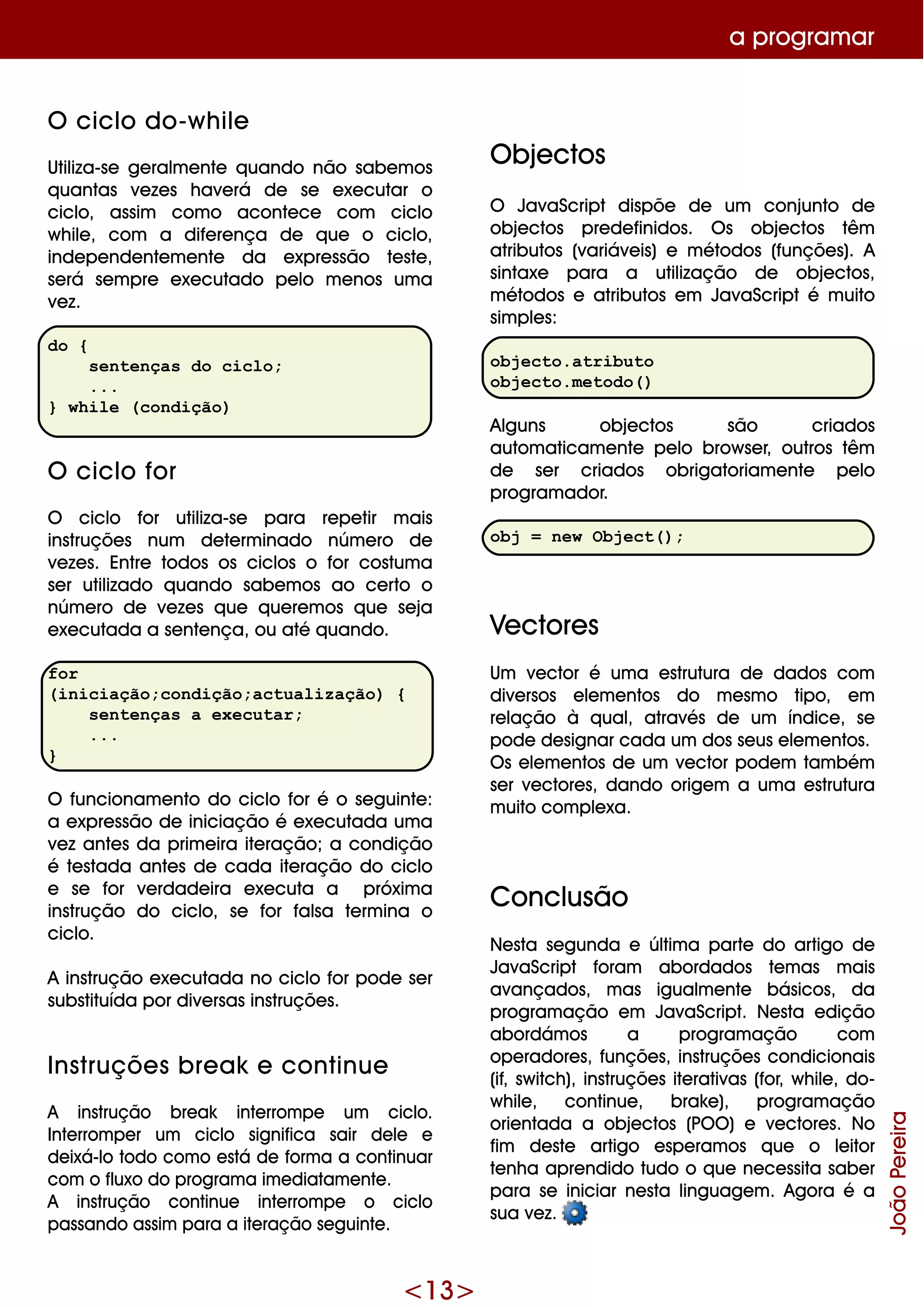 <13>
O ciclo do-w h ile
Utiliza-se ge ralm e nte q uando não sabe m os
q uantas ve ze s h ave rá de se e xe cutar o
ciclo, assim com o aconte ce com ciclo
w h ile , com a dife re nça de q ue o ciclo,
inde pe nde nte m e nte da e xpre ssão te ste ,
se rá se m pre e xe cutado pe lo m e nos um a
ve z.
do {
sentenças do ciclo;
...
} while (condição)
O ciclo for
O ciclo for utiliza-se para re pe tir m ais
instruçõe s num de te rm inado núm e ro de
ve ze s. Entre todos os ciclos o for costum a
se r utilizado q uando sabe m os ao ce rto o
núm e ro de ve ze s q ue q ue re m os q ue se ja
e xe cutada a se nte nça, ou até q uando.
for
(iniciação;condição;actualização) {
sentenças a executar;
...
}
O funcionam e nto do ciclo for é o se guinte :
a e xpre ssão de iniciação é e xe cutada um a
ve z ante s da prim e ira ite ração;a condição
é te stada ante s de cada ite ração do ciclo
e se for ve rdade ira e xe cuta a próxim a
instrução do ciclo, se for falsa te rm ina o
ciclo.
A instrução e xe cutada no ciclo for pode se r
substituída por dive rsas instruçõe s.
Ins truçõe s bre ak e continue
A instrução bre ak inte rrom pe um ciclo.
Inte rrom pe r um ciclo significa sair de le e
de ixá-lo todo com o e stá de form a a continuar
com o fluxo do program a im e diatam e nte .
A instrução continue inte rrom pe o ciclo
passando assim para a ite ração se guinte .
O bje ctos
O JavaScript dispõe de um conjunto de
obje ctos pre de finidos. O s obje ctos têm
atributos (variáve is) e m étodos (funçõe s). A
sintaxe para a utilização de obje ctos,
m étodos e atributos e m JavaScript é m uito
sim ple s:
objecto.atributo
objecto.metodo()
Alguns obje ctos são criados
autom aticam e nte pe lo brow se r, outros têm
de se r criados obrigatoriam e nte pe lo
program ador.
obj = new Object();
Ve ctore s
Um ve ctor é um a e strutura de dados com
dive rsos e le m e ntos do m e sm o tipo, e m
re lação à q ual, através de um índice , se
pode de signar cada um dos se us e le m e ntos.
O s e le m e ntos de um ve ctor pode m tam bém
se r ve ctore s, dando orige m a um a e strutura
m uito com ple xa.
Conclusão
Ne sta se gunda e últim a parte do artigo de
JavaScript foram abordados te m as m ais
avançados, m as igualm e nte básicos, da
program ação e m JavaScript. Ne sta e dição
abordám os a program ação com
ope radore s, funçõe s, instruçõe s condicionais
(if, sw itch ), instruçõe s ite rativas (for, w h ile , do-
w h ile , continue , brak e ), program ação
orie ntada a obje ctos (PO O ) e ve ctore s. No
fim de ste artigo e spe ram os q ue o le itor
te nh a apre ndido tudo o q ue ne ce ssita sabe r
para se iniciar ne sta linguage m . Agora é a
sua ve z.
a program ar
JoãoPereira
 