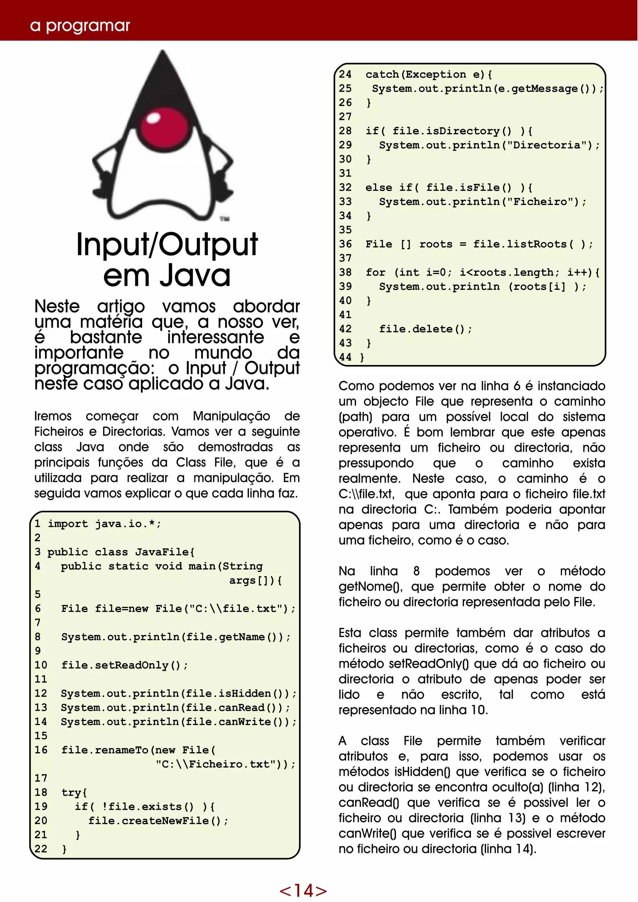 <14>
a program ar
24 catch(Exception e){
25 System.out.println(e.getMessage());
26 }
27
28 if( file.isDirectory() ){
29 System.out.println("Directoria");
30 }
31
32 else if( file.isFile() ){
33 System.out.println("Ficheiro");
34 }
35
36 File [] roots = file.listRoots( );
37
38 for (int i=0; i<roots.length; i++){
39 System.out.println (roots[i] );
40 }
41
42 file.delete();
43 }
44 }
Com o pode m os ve r na linh a 6 é instanciado
um obje cto File q ue re pre se nta o cam inh o
(path ) para um possíve llocaldo siste m a
ope rativo. É bom le m brar q ue e ste ape nas
re pre se nta um fich e iro ou dire ctoria, não
pre ssupondo q ue o cam inh o e xista
re alm e nte . Ne ste caso, o cam inh o é o
C:file .txt, q ue aponta para o fich e iro file .txt
na dire ctoria C:. Tam bém pode ria apontar
ape nas para um a dire ctoria e não para
um a fich e iro, com o é o caso.
Na linh a 8 pode m os ve r o m étodo
ge tNom e (), q ue pe rm ite obte r o nom e do
fich e iro ou dire ctoria re pre se ntada pe lo File .
Esta class pe rm ite tam bém dar atributos a
fich e iros ou dire ctorias, com o é o caso do
m étodo se tRe adO nly() q ue dá ao fich e iro ou
dire ctoria o atributo de ape nas pode r se r
lido e não e scrito, tal com o e stá
re pre se ntado na linh a 10.
A class File pe rm ite tam bém ve rificar
atributos e , para isso, pode m os usar os
m étodos isH idde n() q ue ve rifica se o fich e iro
ou dire ctoria se e ncontra oculto(a)(linh a 12),
canRe ad() q ue ve rifica se é possive lle r o
fich e iro ou dire ctoria (linh a 13) e o m étodo
canW rite () q ue ve rifica se é possive le scre ve r
no fich e iro ou dire ctoria (linh a 14).
Input/O utput
e m Java
Ne ste artigo vam os abordar
um a m atéria q ue , a nosso ve r,
é bastante inte re ssante e
im portante no m undo da
program ação: o Input/O utput
ne ste caso aplicado a Java.
Ire m os com e çar com M anipulação de
Fich e iros e D ire ctorias. Vam os ve r a se guinte
class Java onde são de m ostradas as
principais funçõe s da Class File , q ue é a
utilizada para re alizar a m anipulação. Em
se guida vam os e xplicar o q ue cada linh a faz.
1 import java.io.*;
2
3 public class JavaFile{
4 public static void main(String
args[]){
5
6 File file=new File("C:file.txt");
7
8 System.out.println(file.getName());
9
10 file.setReadOnly();
11
12 System.out.println(file.isHidden());
13 System.out.println(file.canRead());
14 System.out.println(file.canWrite());
15
16 file.renameTo(new File(
"C:Ficheiro.txt"));
17
18 try{
19 if( !file.exists() ){
20 file.createNewFile();
21 }
22 }
 