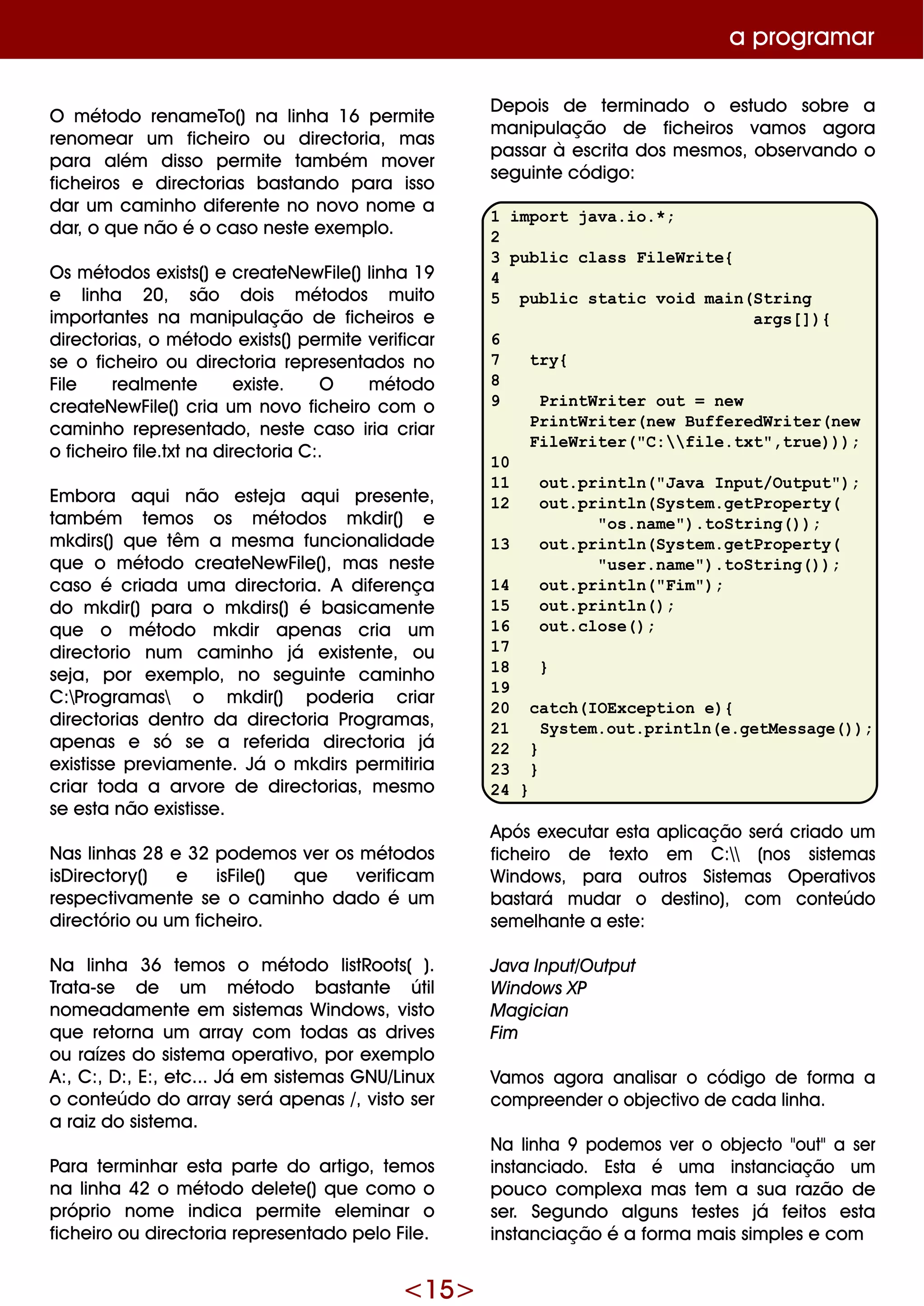 <15>
a program ar
D e pois de te rm inado o e studo sobre a
m anipulação de fich e iros vam os agora
passar à e scrita dos m e sm os, obse rvando o
se guinte código:
1 import java.io.*;
2
3 public class FileWrite{
4
5 public static void main(String
args[]){
6
7 try{
8
9 PrintWriter out = new
PrintWriter(new BufferedWriter(new
FileWriter("C:file.txt",true)));
10
11 out.println("Java Input/Output");
12 out.println(System.getProperty(
"os.name").toString());
13 out.println(System.getProperty(
"user.name").toString());
14 out.println("Fim");
15 out.println();
16 out.close();
17
18 }
19
20 catch(IOException e){
21 System.out.println(e.getMessage());
22 }
23 }
24 }
Após e xe cutar e sta aplicação se rá criado um
fich e iro de te xto e m C: (nos siste m as
W indow s, para outros Siste m as O pe rativos
bastará m udar o de stino), com conte údo
se m e lh ante a e ste :
Java Input/O utput
W indow s XP
M agician
Fim
Vam os agora analisar o código de form a a
com pre e nde r o obje ctivo de cada linh a.
Na linh a 9 pode m os ve r o obje cto "out"a se r
instanciado. Esta é um a instanciação um
pouco com ple xa m as te m a sua razão de
se r. Se gundo alguns te ste s já fe itos e sta
instanciação é a form a m ais sim ple s e com
O m étodo re nam e To() na linh a 16 pe rm ite
re nom e ar um fich e iro ou dire ctoria, m as
para além disso pe rm ite tam bém m ove r
fich e iros e dire ctorias bastando para isso
dar um cam inh o dife re nte no novo nom e a
dar, o q ue não é o caso ne ste e xe m plo.
O s m étodos e xists()e cre ate Ne w File ()linh a 19
e linh a 20, são dois m étodos m uito
im portante s na m anipulação de fich e iros e
dire ctorias, o m étodo e xists()pe rm ite ve rificar
se o fich e iro ou dire ctoria re pre se ntados no
File re alm e nte e xiste . O m étodo
cre ate Ne w File () cria um novo fich e iro com o
cam inh o re pre se ntado, ne ste caso iria criar
o fich e iro file .txtna dire ctoria C:.
Em bora aq ui não e ste ja aq ui pre se nte ,
tam bém te m os os m étodos m k dir() e
m k dirs() q ue têm a m e sm a funcionalidade
q ue o m étodo cre ate Ne w File (), m as ne ste
caso é criada um a dire ctoria. A dife re nça
do m k dir() para o m k dirs() é basicam e nte
q ue o m étodo m k dir ape nas cria um
dire ctorio num cam inh o já e xiste nte , ou
se ja, por e xe m plo, no se guinte cam inh o
C:Program as o m k dir() pode ria criar
dire ctorias de ntro da dire ctoria Program as,
ape nas e só se a re fe rida dire ctoria já
e xistisse pre viam e nte . Já o m k dirs pe rm itiria
criar toda a arvore de dire ctorias, m e sm o
se e sta não e xistisse .
Nas linh as 28 e 32 pode m os ve r os m étodos
isD ire ctory() e isFile () q ue ve rificam
re spe ctivam e nte se o cam inh o dado é um
dire ctório ou um fich e iro.
Na linh a 36 te m os o m étodo listRoots( ).
Trata-se de um m étodo bastante útil
nom e adam e nte e m siste m as W indow s, visto
q ue re torna um array com todas as drive s
ou raíze s do siste m a ope rativo, por e xe m plo
A:, C:, D :, E:, e tc... Já e m siste m as G NU/Linux
o conte údo do array se rá ape nas /, visto se r
a raiz do siste m a.
Para te rm inh ar e sta parte do artigo, te m os
na linh a 42 o m étodo de le te () q ue com o o
próprio nom e indica pe rm ite e le m inar o
fich e iro ou dire ctoria re pre se ntado pe lo File .
 