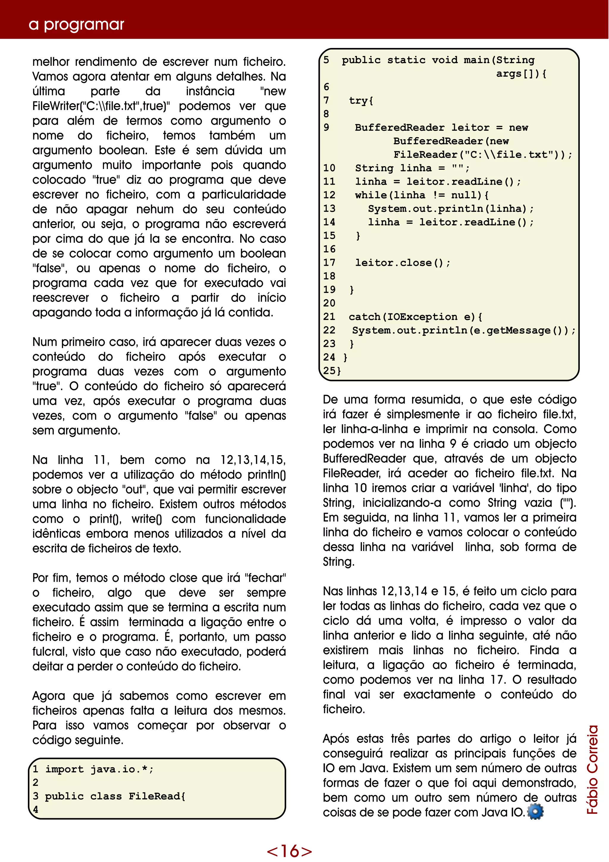 <16>
a program ar
m e lh or re ndim e nto de e scre ve r num fich e iro.
Vam os agora ate ntar e m alguns de talh e s. Na
últim a parte da instância "ne w
File W rite r("C:file .txt",true )" pode m os ve r q ue
para além de te rm os com o argum e nto o
nom e do fich e iro, te m os tam bém um
argum e nto boole an. Este é se m dúvida um
argum e nto m uito im portante pois q uando
colocado "true "diz ao program a q ue de ve
e scre ve r no fich e iro, com a particularidade
de não apagar ne h um do se u conte údo
ante rior, ou se ja, o program a não e scre ve rá
por cim a do q ue já la se e ncontra. No caso
de se colocar com o argum e nto um boole an
"false ", ou ape nas o nom e do fich e iro, o
program a cada ve z q ue for e xe cutado vai
re e scre ve r o fich e iro a partir do início
apagando toda a inform ação já lá contida.
Num prim e iro caso, irá apare ce r duas ve ze s o
conte údo do fich e iro após e xe cutar o
program a duas ve ze s com o argum e nto
"true ". O conte údo do fich e iro só apare ce rá
um a ve z, após e xe cutar o program a duas
ve ze s, com o argum e nto "false "ou ape nas
se m argum e nto.
Na linh a 11, be m com o na 12,13,14,15,
pode m os ve r a utilização do m étodo println()
sobre o obje cto "out", q ue vai pe rm itir e scre ve r
um a linh a no fich e iro. Existe m outros m étodos
com o o print(), w rite () com funcionalidade
idênticas e m bora m e nos utilizados a níve lda
e scrita de fich e iros de te xto.
Por fim , te m os o m étodo close q ue irá "fe ch ar"
o fich e iro, algo q ue de ve se r se m pre
e xe cutado assim q ue se te rm ina a e scrita num
fich e iro. É assim te rm inada a ligação e ntre o
fich e iro e o program a. É, portanto, um passo
fulcral, visto q ue caso não e xe cutado, pode rá
de itar a pe rde r o conte údo do fich e iro.
Agora q ue já sabe m os com o e scre ve r e m
fich e iros ape nas falta a le itura dos m e sm os.
Para isso vam os com e çar por obse rvar o
código se guinte .
1 import java.io.*;
2
3 public class FileRead{
4
5 public static void main(String
args[]){
6
7 try{
8
9 BufferedReader leitor = new
BufferedReader(new
FileReader("C:file.txt"));
10 String linha = "";
11 linha = leitor.readLine();
12 while(linha != null){
13 System.out.println(linha);
14 linha = leitor.readLine();
15 }
16
17 leitor.close();
18
19 }
20
21 catch(IOException e){
22 System.out.println(e.getMessage());
23 }
24 }
25}
D e um a form a re sum ida, o q ue e ste código
irá faze r é sim ple sm e nte ir ao fich e iro file .txt,
le r linh a-a-linh a e im prim ir na consola. Com o
pode m os ve r na linh a 9 é criado um obje cto
Buffe re dRe ade r q ue , através de um obje cto
File Re ade r, irá ace de r ao fich e iro file .txt. Na
linh a 10 ire m os criar a variáve l'linh a', do tipo
String, inicializando-a com o String vazia ("").
Em se guida, na linh a 11, vam os le r a prim e ira
linh a do fich e iro e vam os colocar o conte údo
de ssa linh a na variáve l linh a, sob form a de
String.
Nas linh as 12,13,14 e 15, é fe ito um ciclo para
le r todas as linh as do fich e iro, cada ve z q ue o
ciclo dá um a volta, é im pre sso o valor da
linh a ante rior e lido a linh a se guinte , até não
e xistire m m ais linh as no fich e iro. Finda a
le itura, a ligação ao fich e iro é te rm inada,
com o pode m os ve r na linh a 17. O re sultado
finalvai se r e xactam e nte o conte údo do
fich e iro.
Após e stas três parte s do artigo o le itor já
conse guirá re alizar as principais funçõe s de
IO e m Java. Existe m um se m núm e ro de outras
form as de faze r o q ue foi aq ui de m onstrado,
be m com o um outro se m núm e ro de outras
coisas de se pode faze r com Java IO .
FábioCorreia
 