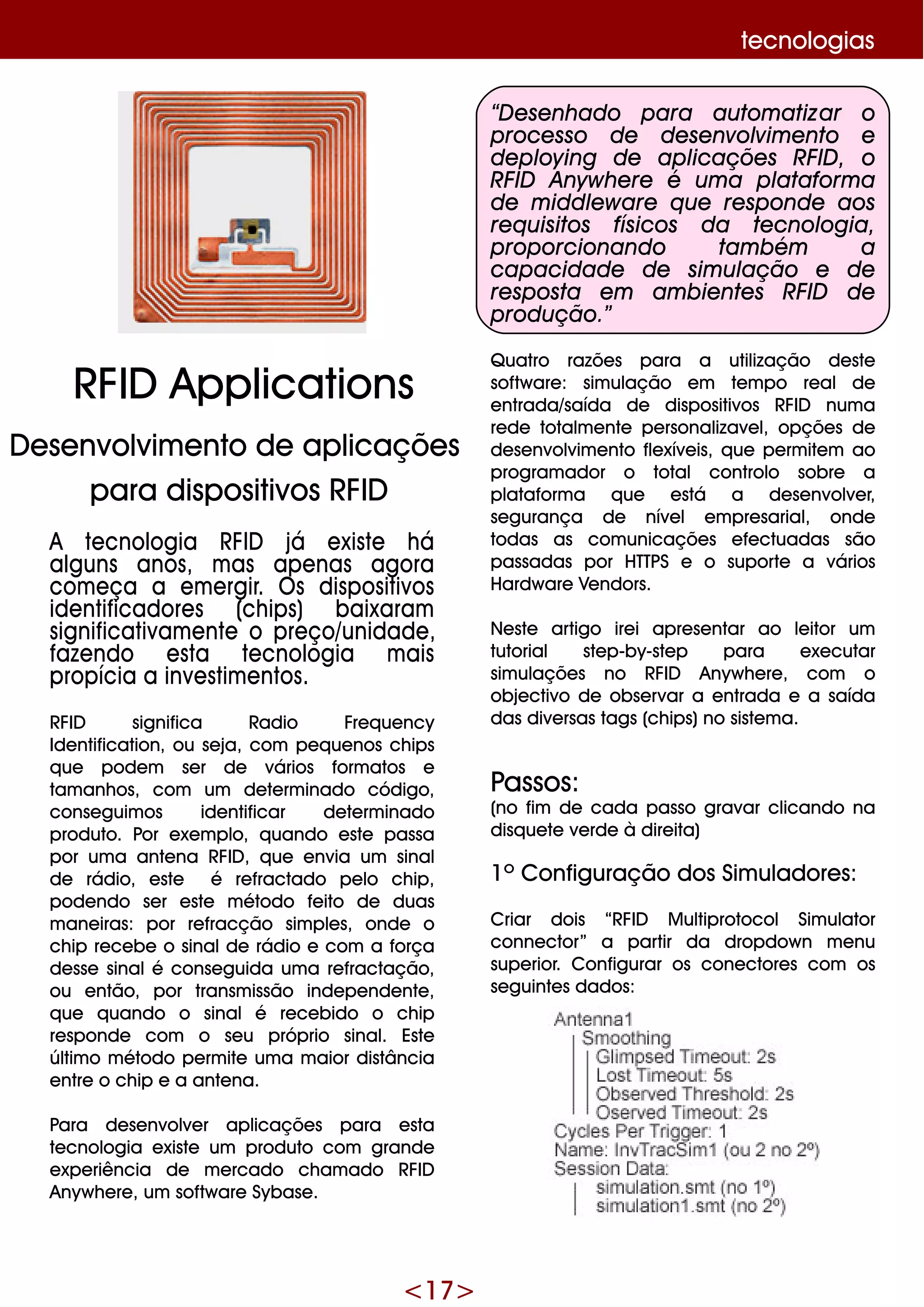<17>
A te cnologia RFID já e xiste h á
alguns anos, m as ape nas agora
com e ça a e m e rgir. O s dispositivos
ide ntificadore s (ch ips) baixaram
significativam e nte o pre ço/unidade ,
faze ndo e sta te cnologia m ais
propícia a inve stim e ntos.
RFID significa Radio Fre q ue ncy
Ide ntification, ou se ja, com pe q ue nos ch ips
q ue pode m se r de vários form atos e
tam anh os, com um de te rm inado código,
conse guim os ide ntificar de te rm inado
produto. Por e xe m plo, q uando e ste passa
por um a ante na RFID , q ue e nvia um sinal
de rádio, e ste é re fractado pe lo ch ip,
pode ndo se r e ste m étodo fe ito de duas
m ane iras: por re fracção sim ple s, onde o
ch ip re ce be o sinalde rádio e com a força
de sse sinalé conse guida um a re fractação,
ou e ntão, por transm issão inde pe nde nte ,
q ue q uando o sinalé re ce bido o ch ip
re sponde com o se u próprio sinal. Este
últim o m étodo pe rm ite um a m aior distância
e ntre o ch ip e a ante na.
Para de se nvolve r aplicaçõe s para e sta
te cnologia e xiste um produto com grande
e xpe riência de m e rcado ch am ado RFID
Anyw h e re , um softw are Sybase .
“D e se nh ado para autom atizar o
proce sso de de se nvolvim e nto e
de ploying de aplicaçõe s RFID , o
RFID Anyw h e re é um a plataform a
de m iddle w are q ue re sponde aos
re q uisitos físicos da te cnologia,
proporcionando tam bém a
capacidade de sim ulação e de
re sposta e m am bie nte s RFID de
produção.”
Q uatro razõe s para a utilização de ste
softw are : sim ulação e m te m po re al de
e ntrada/saída de dispositivos RFID num a
re de totalm e nte pe rsonalizave l, opçõe s de
de se nvolvim e nto fle xíve is, q ue pe rm ite m ao
program ador o total controlo sobre a
plataform a q ue e stá a de se nvolve r,
se gurança de níve l e m pre sarial, onde
todas as com unicaçõe s e fe ctuadas são
passadas por H TTPS e o suporte a vários
H ardw are Ve ndors.
Ne ste artigo ire i apre se ntar ao le itor um
tutorial ste p-by-ste p para e xe cutar
sim ulaçõe s no RFID Anyw h e re , com o
obje ctivo de obse rvar a e ntrada e a saída
das dive rsas tags (ch ips)no siste m a.
Passos:
(no fim de cada passo gravar clicando na
disq ue te ve rde à dire ita)
1º Configuração dos Sim uladore s:
Criar dois “RFID M ultiprotocol Sim ulator
conne ctor” a partir da dropdow n m e nu
supe rior. Configurar os cone ctore s com os
se guinte s dados:
te cnologias
RFID Applications
D e se nvolvim e nto de aplicaçõe s
para dispositivos RFID
 