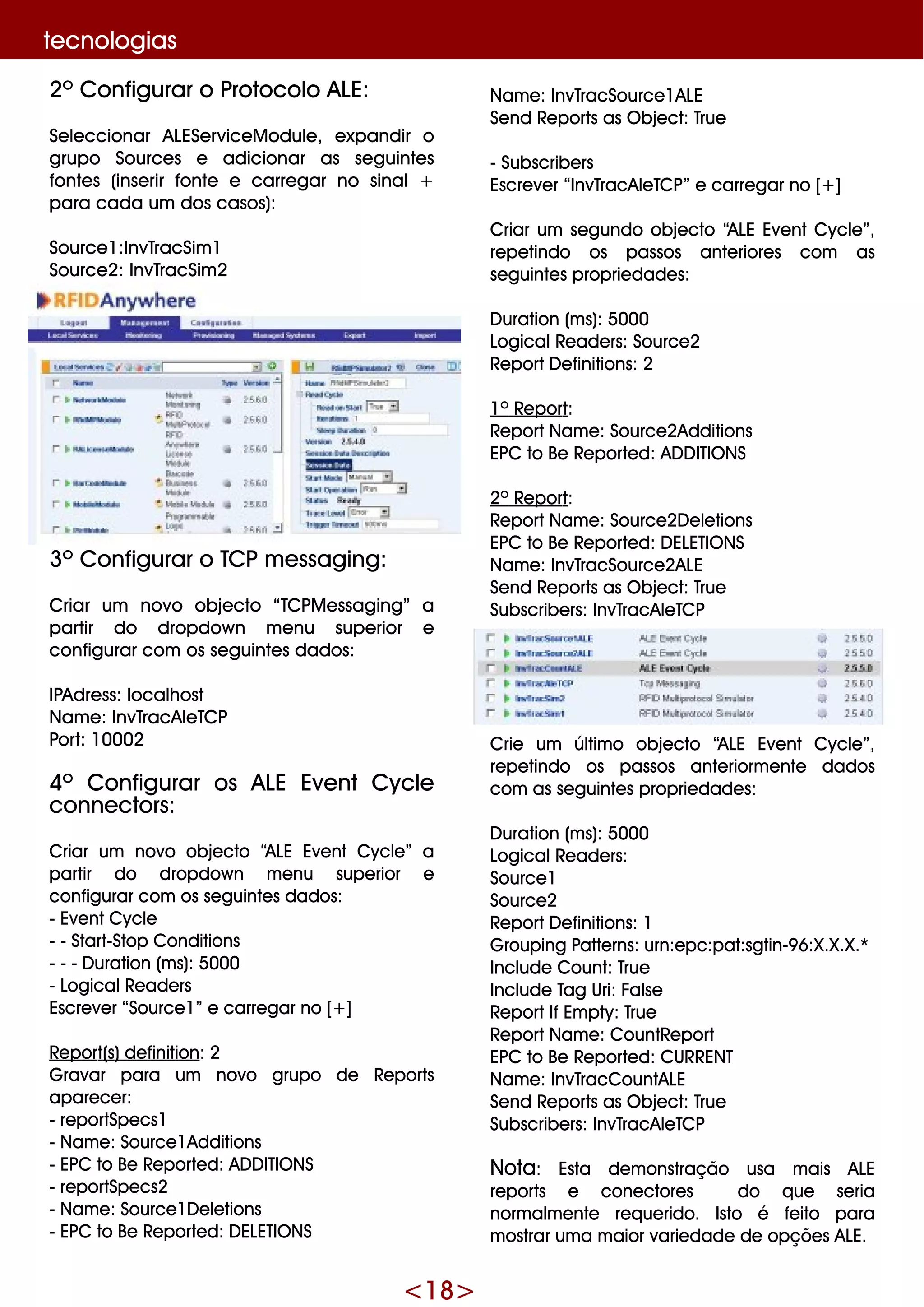 <18>
2º Configurar o Protocolo ALE:
Se le ccionar ALESe rvice M odule , e xpandir o
grupo Source s e adicionar as se guinte s
fonte s (inse rir fonte e carre gar no sinal+
para cada um dos casos):
Source 1:InvTracSim 1
Source 2: InvTracSim 2
3º Configurar o TCPm e ssaging:
Criar um novo obje cto “TCPM e ssaging” a
partir do dropdow n m e nu supe rior e
configurar com os se guinte s dados:
IPAdre ss: localh ost
Nam e : InvTracAle TCP
Port: 10002
4º Configurar os ALE Eve nt Cycle
conne ctors:
Criar um novo obje cto “ALE Eve nt Cycle ” a
partir do dropdow n m e nu supe rior e
configurar com os se guinte s dados:
- Eve ntCycle
- - Start-Stop Conditions
- - - D uration (m s): 5000
- LogicalRe ade rs
Escre ve r “Source 1” e carre gar no [+ ]
Re port(s)de finition: 2
G ravar para um novo grupo de Re ports
apare ce r:
- re portSpe cs1
- Nam e : Source 1Additions
- EPC to Be Re porte d: AD D ITIO NS
- re portSpe cs2
- Nam e : Source 1D e le tions
- EPC to Be Re porte d: D ELETIO NS
Nam e : InvTracSource 1ALE
Se nd Re ports as O bje ct: True
- Subscribe rs
Escre ve r “InvTracAle TCP” e carre gar no [+ ]
Criar um se gundo obje cto “ALE Eve ntCycle ”,
re pe tindo os passos ante riore s com as
se guinte s proprie dade s:
D uration (m s): 5000
LogicalRe ade rs: Source 2
Re portD e finitions: 2
1º Re port:
Re portNam e : Source 2Additions
EPC to Be Re porte d: AD D ITIO NS
2º Re port:
Re portNam e : Source 2D e le tions
EPC to Be Re porte d: D ELETIO NS
Nam e : InvTracSource 2ALE
Se nd Re ports as O bje ct: True
Subscribe rs: InvTracAle TCP
Crie um últim o obje cto “ALE Eve nt Cycle ”,
re pe tindo os passos ante riorm e nte dados
com as se guinte s proprie dade s:
D uration (m s): 5000
LogicalRe ade rs:
Source 1
Source 2
Re portD e finitions: 1
G rouping Patte rns: urn:e pc:pat:sgtin-9 6:X.X.X.*
Include Count: True
Include Tag Uri: False
Re portIfEm pty: True
Re portNam e : CountRe port
EPC to Be Re porte d: CURRENT
Nam e : InvTracCountALE
Se nd Re ports as O bje ct: True
Subscribe rs: InvTracAle TCP
Nota: Esta de m onstração usa m ais ALE
re ports e cone ctore s do q ue se ria
norm alm e nte re q ue rido. Isto é fe ito para
m ostrar um a m aior varie dade de opçõe s ALE.
te cnologias
 