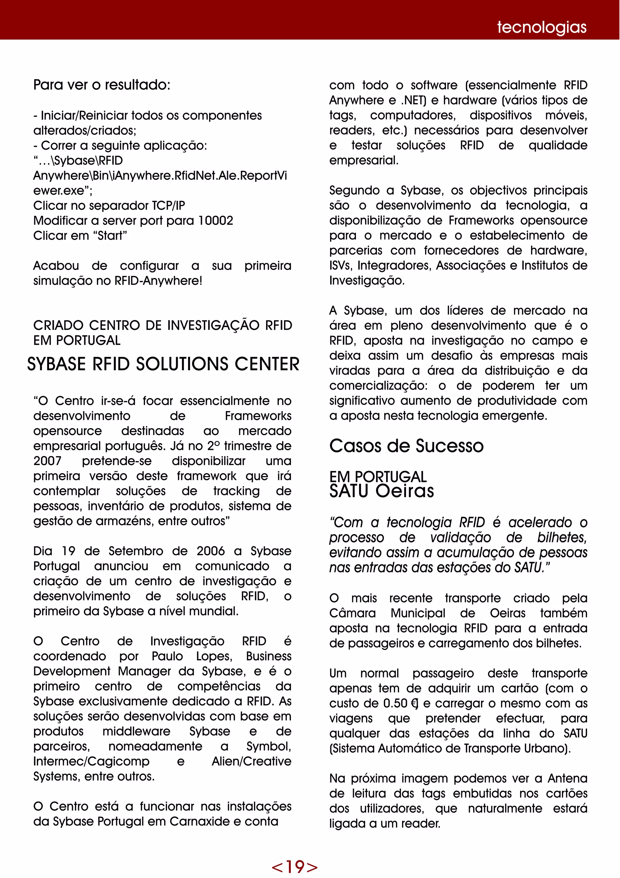 <19 >
te cnologias
Para ve r o re sultado:
- Iniciar/Re iniciar todos os com pone nte s
alte rados/criados;
- Corre r a se guinte aplicação:
“… Sybase RFID
Anyw h e re BiniAnyw h e re .RfidNe t.Ale .Re portVi
e w e r.e xe ”;
Clicar no se parador TCP/IP
M odificar a se rve r portpara 10002
Clicar e m “Start”
Acabou de configurar a sua prim e ira
sim ulação no RFID -Anyw h e re !
CRIAD O CENTRO D E INVESTIG AÇ ÃO RFID
EM PO RTUG AL
“O Ce ntro ir-se -á focar e sse ncialm e nte no
de se nvolvim e nto de Fram e w ork s
ope nsource de stinadas ao m e rcado
e m pre sarialportuguês. Já no 2º trim e stre de
2007 pre te nde -se disponibilizar um a
prim e ira ve rsão de ste fram e w ork q ue irá
conte m plar soluçõe s de track ing de
pe ssoas, inve ntário de produtos, siste m a de
ge stão de arm azéns, e ntre outros”
D ia 19 de Se te m bro de 2006 a Sybase
Portugal anunciou e m com unicado a
criação de um ce ntro de inve stigação e
de se nvolvim e nto de soluçõe s RFID , o
prim e iro da Sybase a níve lm undial.
O Ce ntro de Inve stigação RFID é
coorde nado por Paulo Lope s, Busine ss
D e ve lopm e nt M anage r da Sybase , e é o
prim e iro ce ntro de com pe tências da
Sybase e xclusivam e nte de dicado a RFID . As
soluçõe s se rão de se nvolvidas com base e m
produtos m iddle w are Sybase e de
parce iros, nom e adam e nte a Sym bol,
Inte rm e c/Cagicom p e Alie n/Cre ative
Syste m s, e ntre outros.
O Ce ntro e stá a funcionar nas instalaçõe s
da Sybase Portugale m Carnaxide e conta
com todo o softw are (e sse ncialm e nte RFID
Anyw h e re e .NET)e h ardw are (vários tipos de
tags, com putadore s, dispositivos m óve is,
re ade rs, e tc.) ne ce ssários para de se nvolve r
e te star soluçõe s RFID de q ualidade
e m pre sarial.
Se gundo a Sybase , os obje ctivos principais
são o de se nvolvim e nto da te cnologia, a
disponibilização de Fram e w ork s ope nsource
para o m e rcado e o e stabe le cim e nto de
parce rias com forne ce dore s de h ardw are ,
ISVs, Inte gradore s, Associaçõe s e Institutos de
Inve stigação.
A Sybase , um dos líde re s de m e rcado na
áre a e m ple no de se nvolvim e nto q ue é o
RFID , aposta na inve stigação no cam po e
de ixa assim um de safio às e m pre sas m ais
viradas para a áre a da distribuição e da
com e rcialização: o de pode re m te r um
significativo aum e nto de produtividade com
a aposta ne sta te cnologia e m e rge nte .
Casos de Suce sso
EM PO RTUG AL
SATU O e iras
“Com a te cnologia RFID é ace le rado o
proce sso de validação de bilh e te s,
e vitando assim a acum ulação de pe ssoas
nas e ntradas das e staçõe s do SATU.”
O m ais re ce nte transporte criado pe la
Câm ara M unicipal de O e iras tam bém
aposta na te cnologia RFID para a e ntrada
de passage iros e carre gam e nto dos bilh e te s.
Um norm al passage iro de ste transporte
ape nas te m de adq uirir um cartão (com o
custo de 0.50€) e carre gar o m e sm o com as
viage ns q ue pre te nde r e fe ctuar, para
q ualq ue r das e staçõe s da linh a do SATU
(Siste m a Autom ático de Transporte Urbano).
Na próxim a im age m pode m os ve r a Ante na
de le itura das tags e m butidas nos cartõe s
dos utilizadore s, q ue naturalm e nte e stará
ligada a um re ade r.
SYBASE RFID SO LUTIO NS CENTER
 