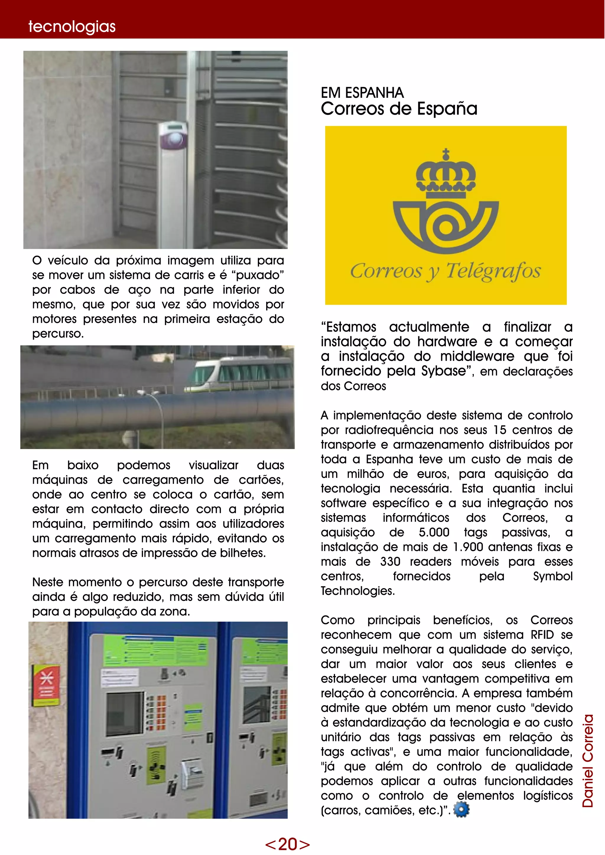 <20>
te cnologias
O ve ículo da próxim a im age m utiliza para
se m ove r um siste m a de carris e é “puxado”
por cabos de aço na parte infe rior do
m e sm o, q ue por sua ve z são m ovidos por
m otore s pre se nte s na prim e ira e stação do
pe rcurso.
Em baixo pode m os visualizar duas
m áq uinas de carre gam e nto de cartõe s,
onde ao ce ntro se coloca o cartão, se m
e star e m contacto dire cto com a própria
m áq uina, pe rm itindo assim aos utilizadore s
um carre gam e nto m ais rápido, e vitando os
norm ais atrasos de im pre ssão de bilh e te s.
Ne ste m om e nto o pe rcurso de ste transporte
ainda é algo re duzido, m as se m dúvida útil
para a população da zona.
EM ESPANH A
Corre os de España
“Estam os actualm e nte a finalizar a
instalação do h ardw are e a com e çar
a instalação do m iddle w are q ue foi
forne cido pe la Sybase ”, e m de claraçõe s
dos Corre os
A im ple m e ntação de ste siste m a de controlo
por radiofre q uência nos se us 15 ce ntros de
transporte e arm aze nam e nto distribuídos por
toda a Espanh a te ve um custo de m ais de
um m ilh ão de e uros, para aq uisição da
te cnologia ne ce ssária. Esta q uantia inclui
softw are e spe cífico e a sua inte gração nos
siste m as inform áticos dos Corre os, a
aq uisição de 5.000 tags passivas, a
instalação de m ais de 1.9 00 ante nas fixas e
m ais de 330 re ade rs m óve is para e sse s
ce ntros, forne cidos pe la Sym bol
Te ch nologie s.
Com o principais be ne fícios, os Corre os
re conh e ce m q ue com um siste m a RFID se
conse guiu m e lh orar a q ualidade do se rviço,
dar um m aior valor aos se us clie nte s e
e stabe le ce r um a vantage m com pe titiva e m
re lação à concorrência. A e m pre sa tam bém
adm ite q ue obtém um m e nor custo "de vido
à e standardização da te cnologia e ao custo
unitário das tags passivas e m re lação às
tags activas", e um a m aior funcionalidade ,
"já q ue além do controlo de q ualidade
pode m os aplicar a outras funcionalidade s
com o o controlo de e le m e ntos logísticos
(carros, cam iõe s, e tc.)”.
DanielCorreia
 