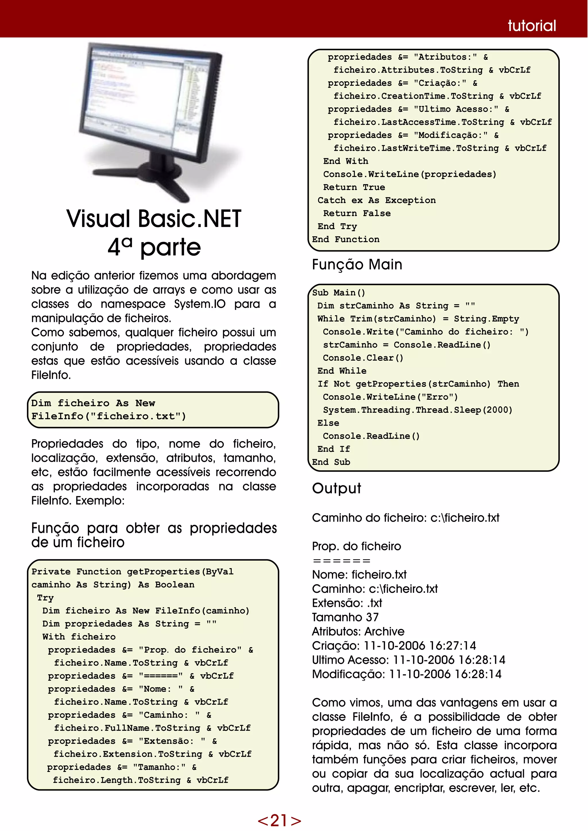 <21>
Na e dição ante rior fize m os um a abordage m
sobre a utilização de arrays e com o usar as
classe s do nam e space Syste m .IO para a
m anipulação de fich e iros.
Com o sabe m os, q ualq ue r fich e iro possui um
conjunto de proprie dade s, proprie dade s
e stas q ue e stão ace ssíve is usando a classe
File Info.
Dim ficheiro As New
FileInfo("ficheiro.txt")
Proprie dade s do tipo, nom e do fich e iro,
localização, e xte nsão, atributos, tam anh o,
e tc, e stão facilm e nte ace ssíve is re corre ndo
as proprie dade s incorporadas na classe
File Info. Exe m plo:
Função para obte r as proprie dade s
de um fich e iro
Private Function getProperties(ByVal
caminho As String) As Boolean
Try
Dim ficheiro As New FileInfo(caminho)
Dim propriedades As String = ""
With ficheiro
propriedades &= "Prop. do ficheiro" &
ficheiro.Name.ToString & vbCrLf
propriedades &= "======" & vbCrLf
propriedades &= "Nome: " &
ficheiro.Name.ToString & vbCrLf
propriedades &= "Caminho: " &
ficheiro.FullName.ToString & vbCrLf
propriedades &= "Extensão: " &
ficheiro.Extension.ToString & vbCrLf
propriedades &= "Tamanho:" &
ficheiro.Length.ToString & vbCrLf
propriedades &= "Atributos:" &
ficheiro.Attributes.ToString & vbCrLf
propriedades &= "Criação:" &
ficheiro.CreationTime.ToString & vbCrLf
propriedades &= "Ultimo Acesso:" &
ficheiro.LastAccessTime.ToString & vbCrLf
propriedades &= "Modificação:" &
ficheiro.LastWriteTime.ToString & vbCrLf
End With
Console.WriteLine(propriedades)
Return True
Catch ex As Exception
Return False
End Try
End Function
Função M ain
Sub Main()
Dim strCaminho As String = ""
While Trim(strCaminho) = String.Empty
Console.Write("Caminho do ficheiro: ")
strCaminho = Console.ReadLine()
Console.Clear()
End While
If Not getProperties(strCaminho) Then
Console.WriteLine("Erro")
System.Threading.Thread.Sleep(2000)
Else
Console.ReadLine()
End If
End Sub
O utput
Cam inh o do fich e iro: c:fich e iro.txt
Prop. do fich e iro
======
Nom e : fich e iro.txt
Cam inh o: c:fich e iro.txt
Exte nsão: .txt
Tam anh o 37
Atributos: Arch ive
Criação: 11-10-2006 16:27:14
Ultim o Ace sso: 11-10-2006 16:28:14
M odificação: 11-10-2006 16:28:14
Com o vim os, um a das vantage ns e m usar a
classe File Info, é a possibilidade de obte r
proprie dade s de um fich e iro de um a form a
rápida, m as não só. Esta classe incorpora
tam bém funçõe s para criar fich e iros, m ove r
ou copiar da sua localização actualpara
outra, apagar, e ncriptar, e scre ve r, le r, e tc.
tutorial
VisualBasic.NET
4ª parte
 