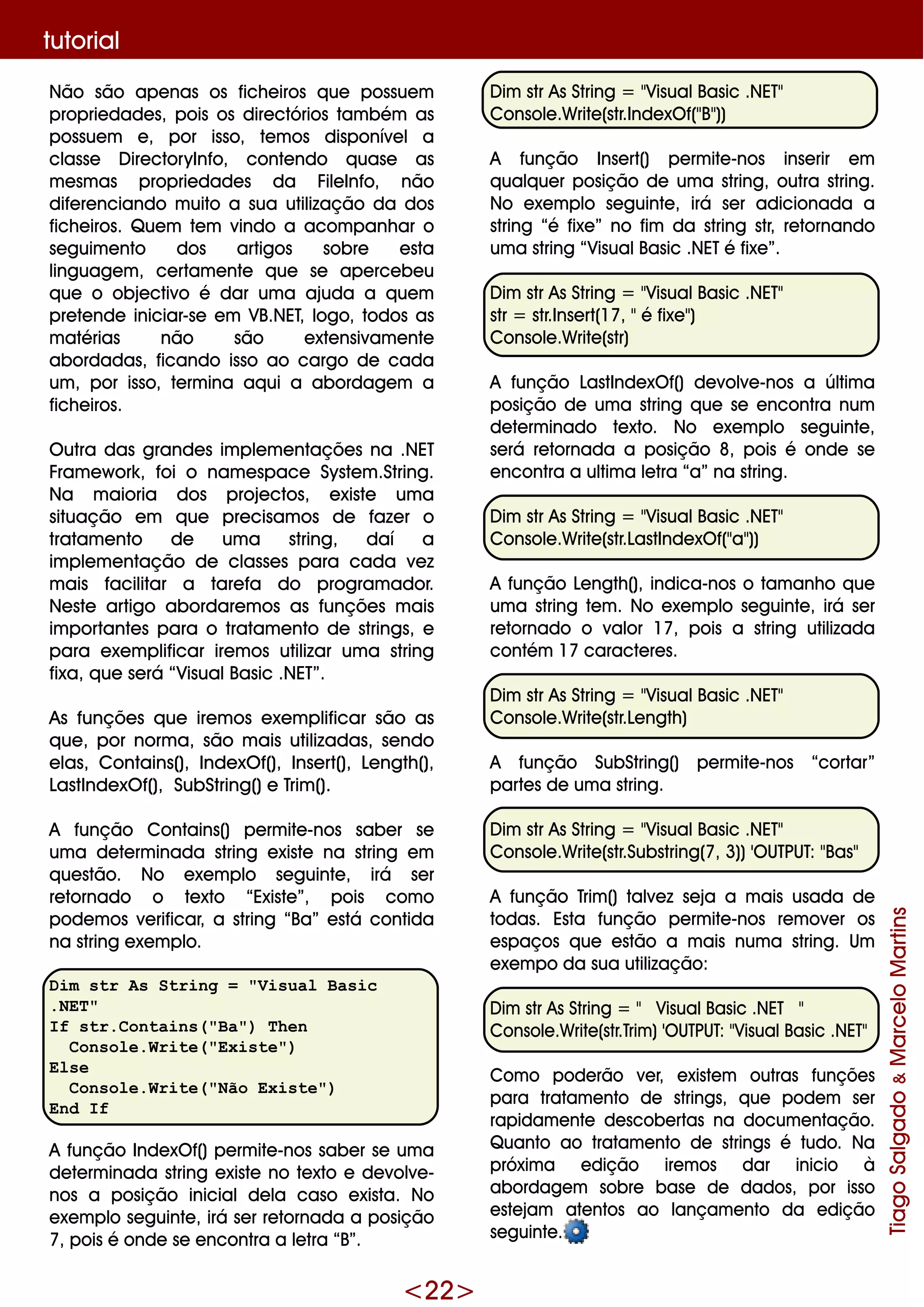 <22>
Não são ape nas os fich e iros q ue possue m
proprie dade s, pois os dire ctórios tam bém as
possue m e , por isso, te m os disponíve l a
classe D ire ctoryInfo, conte ndo q uase as
m e sm as proprie dade s da File Info, não
dife re nciando m uito a sua utilização da dos
fich e iros. Q ue m te m vindo a acom panh ar o
se guim e nto dos artigos sobre e sta
linguage m , ce rtam e nte q ue se ape rce be u
q ue o obje ctivo é dar um a ajuda a q ue m
pre te nde iniciar-se e m VB.NET, logo, todos as
m atérias não são e xte nsivam e nte
abordadas, ficando isso ao cargo de cada
um , por isso, te rm ina aq ui a abordage m a
fich e iros.
O utra das grande s im ple m e ntaçõe s na .NET
Fram e w ork , foi o nam e space Syste m .String.
Na m aioria dos proje ctos, e xiste um a
situação e m q ue pre cisam os de faze r o
tratam e nto de um a string, daí a
im ple m e ntação de classe s para cada ve z
m ais facilitar a tare fa do program ador.
Ne ste artigo abordare m os as funçõe s m ais
im portante s para o tratam e nto de strings, e
para e xe m plificar ire m os utilizar um a string
fixa, q ue se rá “VisualBasic .NET”.
As funçõe s q ue ire m os e xe m plificar são as
q ue , por norm a, são m ais utilizadas, se ndo
e las, Contains(), Inde xO f(), Inse rt(), Le ngth (),
LastInde xO f(), SubString()e Trim ().
A função Contains() pe rm ite -nos sabe r se
um a de te rm inada string e xiste na string e m
q ue stão. No e xe m plo se guinte , irá se r
re tornado o te xto “Existe ”, pois com o
pode m os ve rificar, a string “Ba” e stá contida
na string e xe m plo.
Dim str As String = "Visual Basic
.NET"
If str.Contains("Ba") Then
Console.Write("Existe")
Else
Console.Write("Não Existe")
End If
A função Inde xO f()pe rm ite -nos sabe r se um a
de te rm inada string e xiste no te xto e de volve -
nos a posição inicialde la caso e xista. No
e xe m plo se guinte , irá se r re tornada a posição
7, pois é onde se e ncontra a le tra “B”.
D im str As String = "VisualBasic .NET"
Console .W rite (str.Inde xO f("B"))
A função Inse rt() pe rm ite -nos inse rir e m
q ualq ue r posição de um a string, outra string.
No e xe m plo se guinte , irá se r adicionada a
string “é fixe ” no fim da string str, re tornando
um a string “VisualBasic .NETé fixe ”.
D im str As String = "VisualBasic .NET"
str = str.Inse rt(17, "é fixe ")
Console .W rite (str)
A função LastInde xO f() de volve -nos a últim a
posição de um a string q ue se e ncontra num
de te rm inado te xto. No e xe m plo se guinte ,
se rá re tornada a posição 8, pois é onde se
e ncontra a ultim a le tra “a” na string.
D im str As String = "VisualBasic .NET"
Console .W rite (str.LastInde xO f("a"))
A função Le ngth (), indica-nos o tam anh o q ue
um a string te m . No e xe m plo se guinte , irá se r
re tornado o valor 17, pois a string utilizada
contém 17 caracte re s.
D im str As String = "VisualBasic .NET"
Console .W rite (str.Le ngth )
A função SubString() pe rm ite -nos “cortar”
parte s de um a string.
D im str As String = "VisualBasic .NET"
Console .W rite (str.Substring(7, 3))'O UTPUT: "Bas"
A função Trim () talve z se ja a m ais usada de
todas. Esta função pe rm ite -nos re m ove r os
e spaços q ue e stão a m ais num a string. Um
e xe m po da sua utilização:
D im str As String = " VisualBasic .NET "
Console .W rite (str.Trim )'O UTPUT: "VisualBasic .NET"
Com o pode rão ve r, e xiste m outras funçõe s
para tratam e nto de strings, q ue pode m se r
rapidam e nte de scobe rtas na docum e ntação.
Q uanto ao tratam e nto de strings é tudo. Na
próxim a e dição ire m os dar inicio à
abordage m sobre base de dados, por isso
e ste jam ate ntos ao lançam e nto da e dição
se guinte .
TiagoSalgado&MarceloMartins
tutorial
 