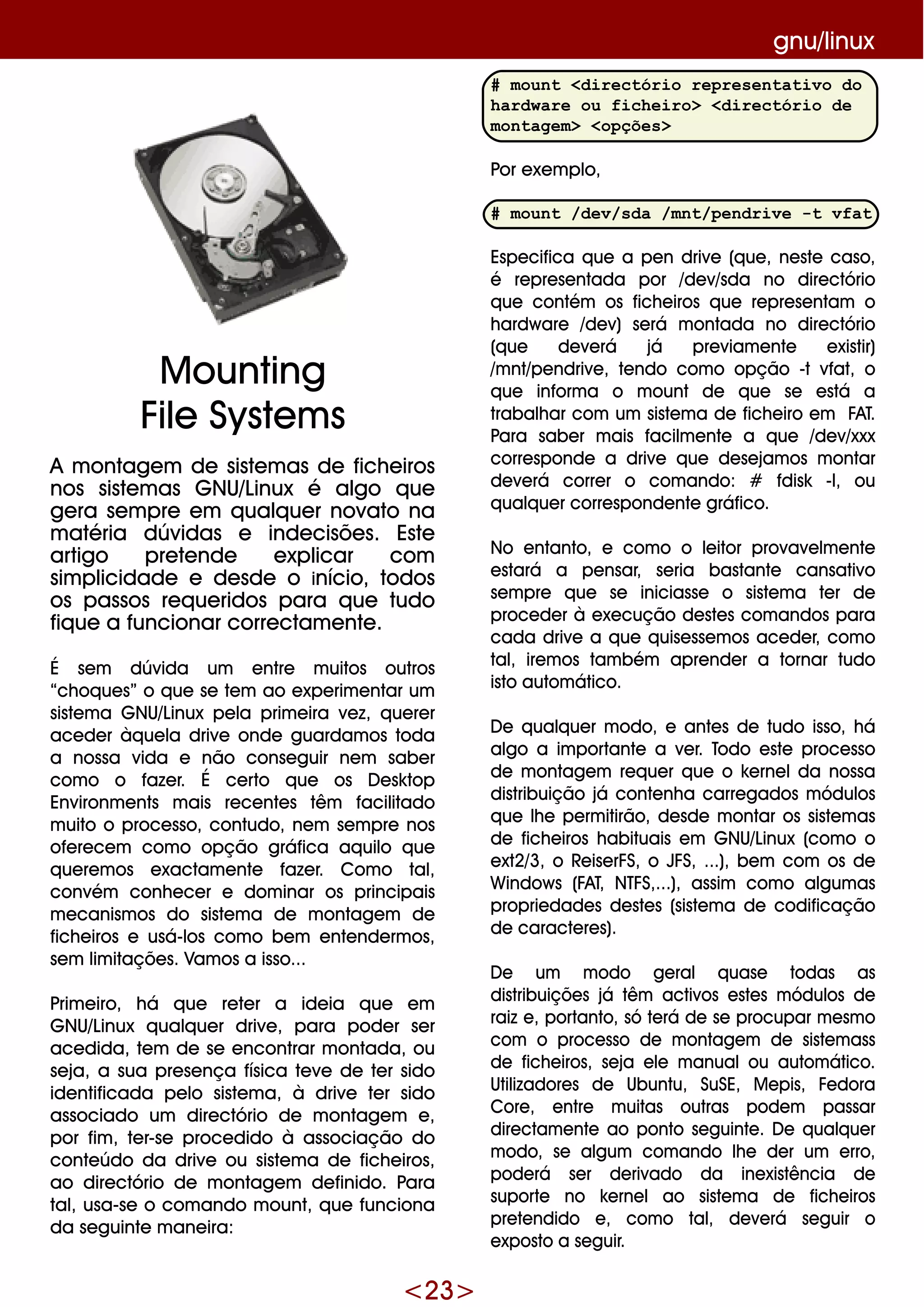 <23>
gnu/linux
A m ontage m de siste m as de fich e iros
nos siste m as G NU/Linux é algo q ue
ge ra se m pre e m q ualq ue r novato na
m atéria dúvidas e inde cisõe s. Este
artigo pre te nde e xplicar com
sim plicidade e de sde o início, todos
os passos re q ue ridos para q ue tudo
fiq ue a funcionar corre ctam e nte .
É se m dúvida um e ntre m uitos outros
“ch oq ue s” o q ue se te m ao e xpe rim e ntar um
siste m a G NU/Linux pe la prim e ira ve z, q ue re r
ace de r àq ue la drive onde guardam os toda
a nossa vida e não conse guir ne m sabe r
com o o faze r. É ce rto q ue os D e sk top
Environm e nts m ais re ce nte s têm facilitado
m uito o proce sso, contudo, ne m se m pre nos
ofe re ce m com o opção gráfica aq uilo q ue
q ue re m os e xactam e nte faze r. Com o tal,
convém conh e ce r e dom inar os principais
m e canism os do siste m a de m ontage m de
fich e iros e usá-los com o be m e nte nde rm os,
se m lim itaçõe s. Vam os a isso...
Prim e iro, h á q ue re te r a ide ia q ue e m
G NU/Linux q ualq ue r drive , para pode r se r
ace dida, te m de se e ncontrar m ontada, ou
se ja, a sua pre se nça física te ve de te r sido
ide ntificada pe lo siste m a, à drive te r sido
associado um dire ctório de m ontage m e ,
por fim , te r-se proce dido à associação do
conte údo da drive ou siste m a de fich e iros,
ao dire ctório de m ontage m de finido. Para
tal, usa-se o com ando m ount, q ue funciona
da se guinte m ane ira:
M ounting
File Syste m s
# mount <directório representativo do
hardware ou ficheiro> <directório de
montagem> <opções>
Por e xe m plo,
# mount /dev/sda /mnt/pendrive -t vfat
Espe cifica q ue a pe n drive (q ue , ne ste caso,
é re pre se ntada por /de v/sda no dire ctório
q ue contém os fich e iros q ue re pre se ntam o
h ardw are /de v) se rá m ontada no dire ctório
(q ue de ve rá já pre viam e nte e xistir)
/m nt/pe ndrive , te ndo com o opção -t vfat, o
q ue inform a o m ount de q ue se e stá a
trabalh ar com um siste m a de fich e iro e m FAT.
Para sabe r m ais facilm e nte a q ue /de v/xxx
corre sponde a drive q ue de se jam os m ontar
de ve rá corre r o com ando: # fdisk -l, ou
q ualq ue r corre sponde nte gráfico.
No e ntanto, e com o o le itor provave lm e nte
e stará a pe nsar, se ria bastante cansativo
se m pre q ue se iniciasse o siste m a te r de
proce de r à e xe cução de ste s com andos para
cada drive a q ue q uise sse m os ace de r, com o
tal, ire m os tam bém apre nde r a tornar tudo
isto autom ático.
D e q ualq ue r m odo, e ante s de tudo isso, h á
algo a im portante a ve r. Todo e ste proce sso
de m ontage m re q ue r q ue o k e rne lda nossa
distribuição já conte nh a carre gados m ódulos
q ue lh e pe rm itirão, de sde m ontar os siste m as
de fich e iros h abituais e m G NU/Linux (com o o
e xt2/3, o Re ise rFS, o JFS, ...), be m com os de
W indow s (FAT, NTFS,...), assim com o algum as
proprie dade s de ste s (siste m a de codificação
de caracte re s).
D e um m odo ge ral q uase todas as
distribuiçõe s já têm activos e ste s m ódulos de
raiz e , portanto, só te rá de se procupar m e sm o
com o proce sso de m ontage m de siste m ass
de fich e iros, se ja e le m anualou autom ático.
Utilizadore s de Ubuntu, SuSE, M e pis, Fe dora
Core , e ntre m uitas outras pode m passar
dire ctam e nte ao ponto se guinte . D e q ualq ue r
m odo, se algum com ando lh e de r um e rro,
pode rá se r de rivado da ine xistência de
suporte no k e rne l ao siste m a de fich e iros
pre te ndido e , com o tal, de ve rá se guir o
e xposto a se guir.
 