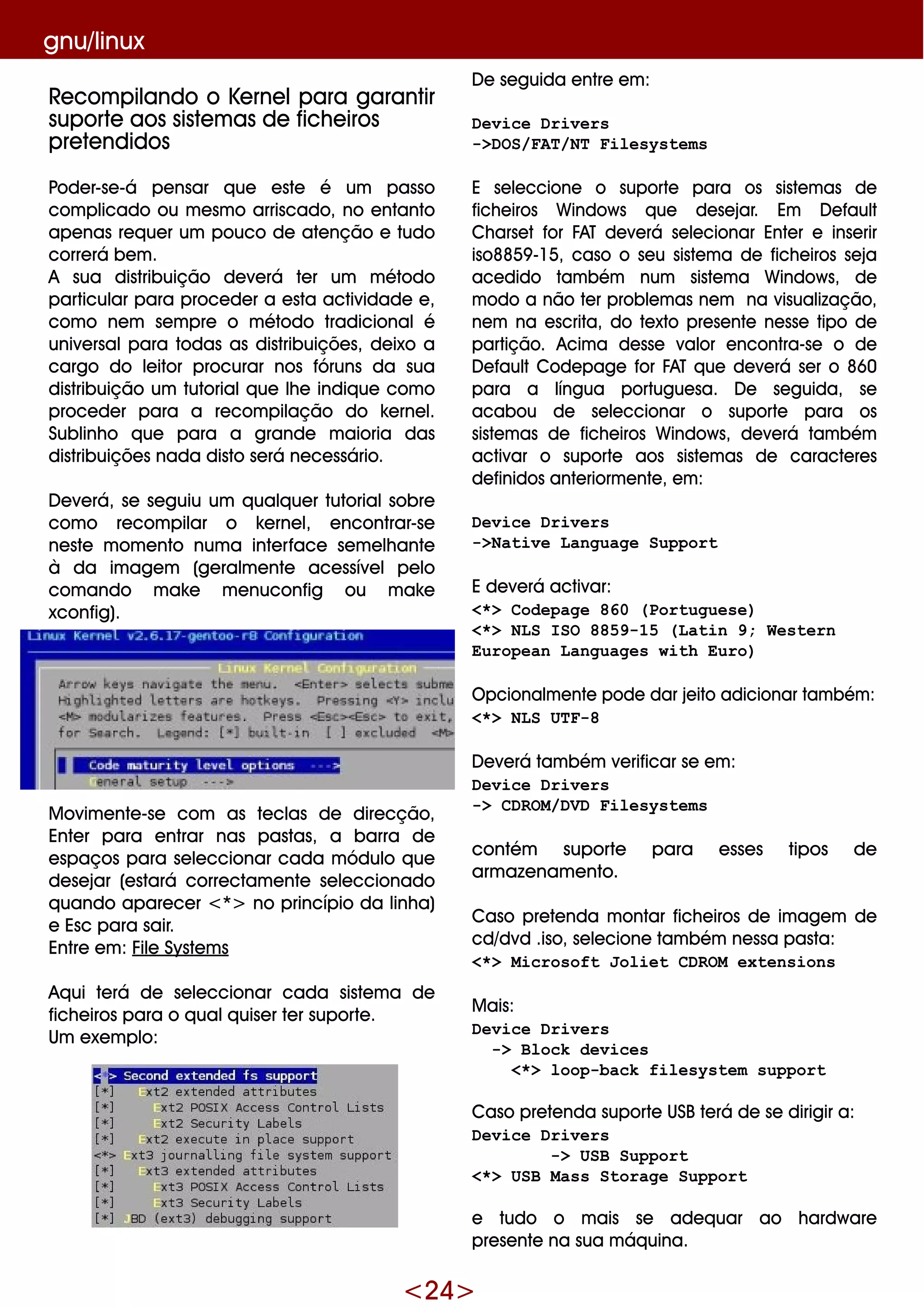 <24>
gnu/linux
Re com pilando o Ke rne lpara garantir
suporte aos siste m as de fich e iros
pre te ndidos
Pode r-se -á pe nsar q ue e ste é um passo
com plicado ou m e sm o arriscado, no e ntanto
ape nas re q ue r um pouco de ate nção e tudo
corre rá be m .
A sua distribuição de ve rá te r um m étodo
particular para proce de r a e sta actividade e ,
com o ne m se m pre o m étodo tradicionalé
unive rsalpara todas as distribuiçõe s, de ixo a
cargo do le itor procurar nos fóruns da sua
distribuição um tutorialq ue lh e indiq ue com o
proce de r para a re com pilação do k e rne l.
Sublinh o q ue para a grande m aioria das
distribuiçõe s nada disto se rá ne ce ssário.
D e ve rá, se se guiu um q ualq ue r tutorialsobre
com o re com pilar o k e rne l, e ncontrar-se
ne ste m om e nto num a inte rface se m e lh ante
à da im age m (ge ralm e nte ace ssíve lpe lo
com ando m ak e m e nuconfig ou m ak e
xconfig).
M ovim e nte -se com as te clas de dire cção,
Ente r para e ntrar nas pastas, a barra de
e spaços para se le ccionar cada m ódulo q ue
de se jar (e stará corre ctam e nte se le ccionado
q uando apare ce r <*> no princípio da linh a)
e Esc para sair.
Entre e m : File Syste m s
Aq ui te rá de se le ccionar cada siste m a de
fich e iros para o q ualq uise r te r suporte .
Um e xe m plo:
D e se guida e ntre e m :
Device Drivers
->DOS/FAT/NT Filesystems
E se le ccione o suporte para os siste m as de
fich e iros W indow s q ue de se jar. Em D e fault
Ch arse t for FAT de ve rá se le cionar Ente r e inse rir
iso8859 -15, caso o se u siste m a de fich e iros se ja
ace dido tam bém num siste m a W indow s, de
m odo a não te r proble m as ne m na visualização,
ne m na e scrita, do te xto pre se nte ne sse tipo de
partição. Acim a de sse valor e ncontra-se o de
D e faultCode page for FAT q ue de ve rá se r o 860
para a língua portugue sa. D e se guida, se
acabou de se le ccionar o suporte para os
siste m as de fich e iros W indow s, de ve rá tam bém
activar o suporte aos siste m as de caracte re s
de finidos ante riorm e nte , e m :
Device Drivers
->Native Language Support
E de ve rá activar:
<*> Codepage 860 (Portuguese)
<*> NLS ISO 8859-15 (Latin 9; Western
European Languages with Euro)
O pcionalm e nte pode dar je ito adicionar tam bém :
<*> NLS UTF-8
D e ve rá tam bém ve rificar se e m :
Device Drivers
-> CDROM/DVD Filesystems
contém suporte para e sse s tipos de
arm aze nam e nto.
Caso pre te nda m ontar fich e iros de im age m de
cd/dvd .iso, se le cione tam bém ne ssa pasta:
<*> Microsoft Joliet CDROM extensions
M ais:
Device Drivers
-> Block devices
<*> loop-back filesystem support
Caso pre te nda suporte USBte rá de se dirigir a:
Device Drivers
-> USB Support
<*> USB Mass Storage Support
e tudo o m ais se ade q uar ao h ardw are
pre se nte na sua m áq uina.
 