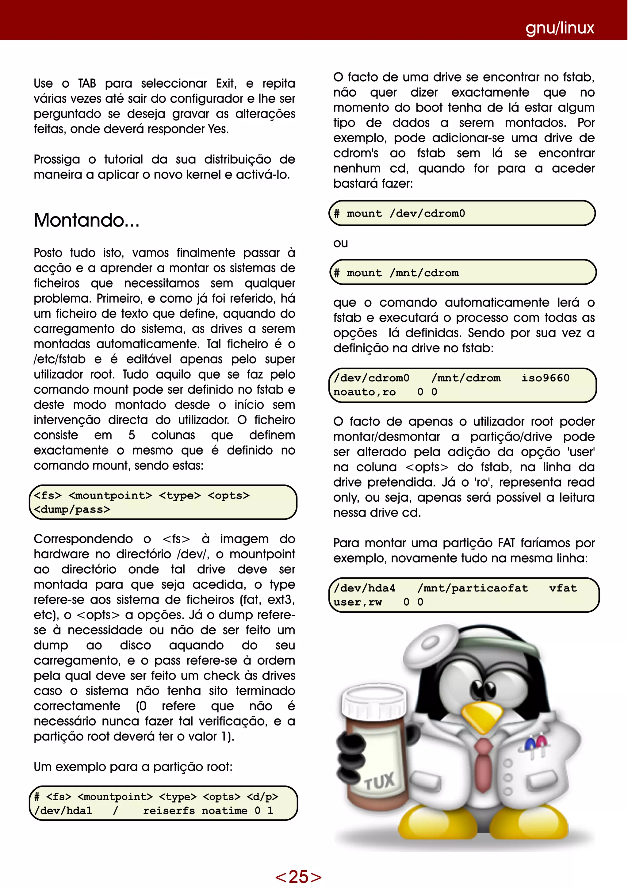 <25>
gnu/linux
Use o TAB para se le ccionar Exit, e re pita
várias ve ze s até sair do configurador e lh e se r
pe rguntado se de se ja gravar as alte raçõe s
fe itas, onde de ve rá re sponde r Ye s.
Prossiga o tutorialda sua distribuição de
m ane ira a aplicar o novo k e rne le activá-lo.
M ontando...
Posto tudo isto, vam os finalm e nte passar à
acção e a apre nde r a m ontar os siste m as de
fich e iros q ue ne ce ssitam os se m q ualq ue r
proble m a. Prim e iro, e com o já foi re fe rido, h á
um fich e iro de te xto q ue de fine , aq uando do
carre gam e nto do siste m a, as drive s a se re m
m ontadas autom aticam e nte . Talfich e iro é o
/e tc/fstab e é e ditáve lape nas pe lo supe r
utilizador root. Tudo aq uilo q ue se faz pe lo
com ando m ountpode se r de finido no fstab e
de ste m odo m ontado de sde o início se m
inte rve nção dire cta do utilizador. O fich e iro
consiste e m 5 colunas q ue de fine m
e xactam e nte o m e sm o q ue é de finido no
com ando m ount, se ndo e stas:
<fs> <mountpoint> <type> <opts>
<dump/pass>
Corre sponde ndo o <fs> à im age m do
h ardw are no dire ctório /de v/, o m ountpoint
ao dire ctório onde tal drive de ve se r
m ontada para q ue se ja ace dida, o type
re fe re -se aos siste m a de fich e iros (fat, e xt3,
e tc), o <opts> a opçõe s. Já o dum p re fe re -
se à ne ce ssidade ou não de se r fe ito um
dum p ao disco aq uando do se u
carre gam e nto, e o pass re fe re -se à orde m
pe la q ualde ve se r fe ito um ch e ck às drive s
caso o siste m a não te nh a sito te rm inado
corre ctam e nte (0 re fe re q ue não é
ne ce ssário nunca faze r talve rificação, e a
partição rootde ve rá te r o valor 1).
Um e xe m plo para a partição root:
# <fs> <mountpoint> <type> <opts> <d/p>
/dev/hda1 / reiserfs noatime 0 1
O facto de um a drive se e ncontrar no fstab,
não q ue r dize r e xactam e nte q ue no
m om e nto do bootte nh a de lá e star algum
tipo de dados a se re m m ontados. Por
e xe m plo, pode adicionar-se um a drive de
cdrom 's ao fstab se m lá se e ncontrar
ne nh um cd, q uando for para a ace de r
bastará faze r:
# mount /dev/cdrom0
ou
# mount /mnt/cdrom
q ue o com ando autom aticam e nte le rá o
fstab e e xe cutará o proce sso com todas as
opçõe s lá de finidas. Se ndo por sua ve z a
de finição na drive no fstab:
/dev/cdrom0 /mnt/cdrom iso9660
noauto,ro 0 0
O facto de ape nas o utilizador root pode r
m ontar/de sm ontar a partição/drive pode
se r alte rado pe la adição da opção 'use r'
na coluna <opts> do fstab, na linh a da
drive pre te ndida. Já o 'ro', re pre se nta re ad
only, ou se ja, ape nas se rá possíve la le itura
ne ssa drive cd.
Para m ontar um a partição FAT faríam os por
e xe m plo, novam e nte tudo na m e sm a linh a:
/dev/hda4 /mnt/particaofat vfat
user,rw 0 0
 