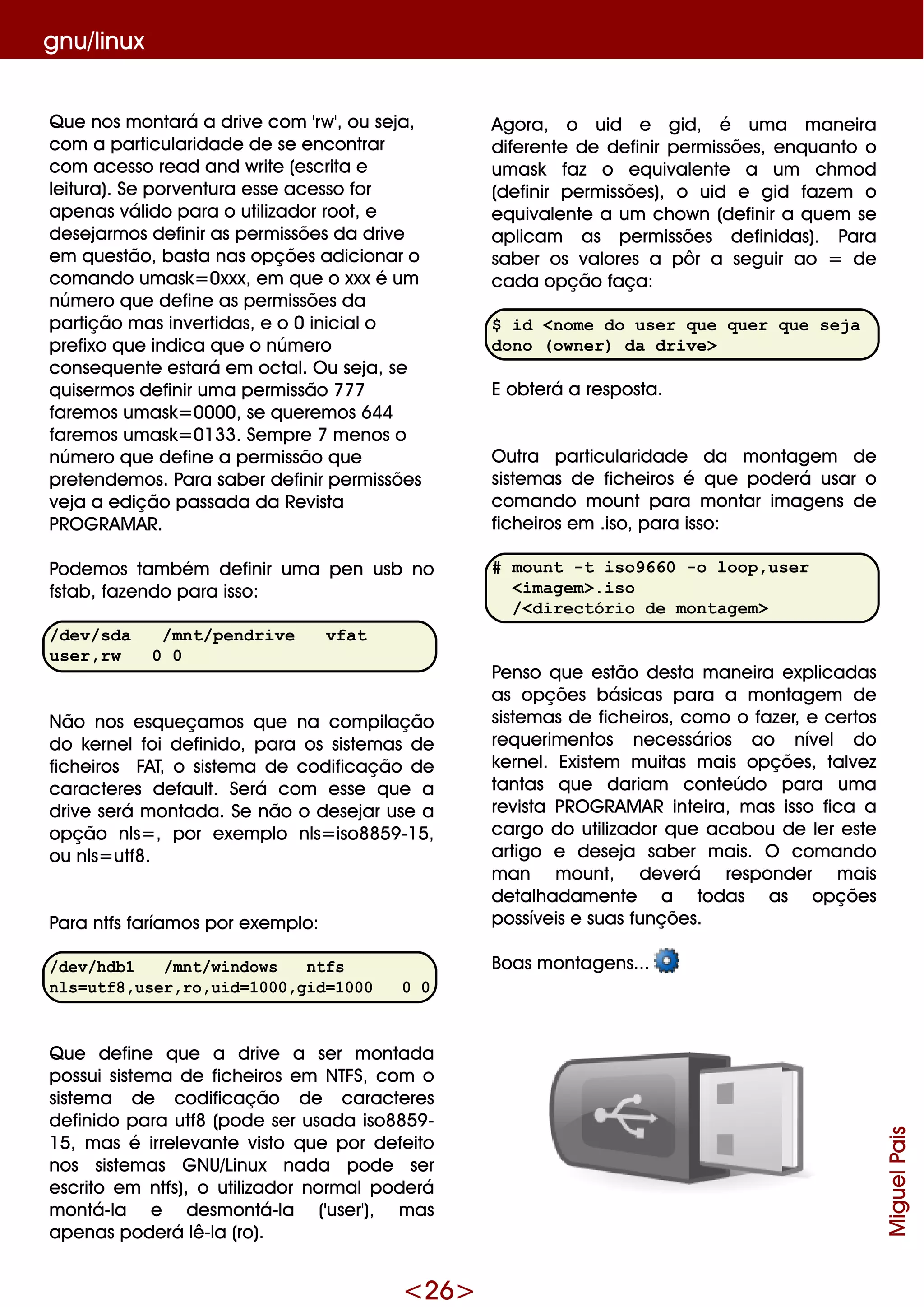<26>
gnu/linux
Q ue nos m ontará a drive com 'rw ', ou se ja,
com a particularidade de se e ncontrar
com ace sso re ad and w rite (e scrita e
le itura). Se porve ntura e sse ace sso for
ape nas válido para o utilizador root, e
de se jarm os de finir as pe rm issõe s da drive
e m q ue stão, basta nas opçõe s adicionar o
com ando um ask =0xxx, e m q ue o xxx é um
núm e ro q ue de fine as pe rm issõe s da
partição m as inve rtidas, e o 0 inicialo
pre fixo q ue indica q ue o núm e ro
conse q ue nte e stará e m octal. O u se ja, se
q uise rm os de finir um a pe rm issão 777
fare m os um ask =0000, se q ue re m os 644
fare m os um ask =0133. Se m pre 7 m e nos o
núm e ro q ue de fine a pe rm issão q ue
pre te nde m os. Para sabe r de finir pe rm issõe s
ve ja a e dição passada da Re vista
PRO G RAM AR.
Pode m os tam bém de finir um a pe n usb no
fstab, faze ndo para isso:
/dev/sda /mnt/pendrive vfat
user,rw 0 0
Não nos e sq ue çam os q ue na com pilação
do k e rne lfoi de finido, para os siste m as de
fich e iros FAT, o siste m a de codificação de
caracte re s de fault. Se rá com e sse q ue a
drive se rá m ontada. Se não o de se jar use a
opção nls=, por e xe m plo nls=iso8859 -15,
ou nls=utf8.
Para ntfs faríam os por e xe m plo:
/dev/hdb1 /mnt/windows ntfs
nls=utf8,user,ro,uid=1000,gid=1000 0 0
Q ue de fine q ue a drive a se r m ontada
possui siste m a de fich e iros e m NTFS, com o
siste m a de codificação de caracte re s
de finido para utf8 (pode se r usada iso8859 -
15, m as é irre le vante visto q ue por de fe ito
nos siste m as G NU/Linux nada pode se r
e scrito e m ntfs), o utilizador norm alpode rá
m ontá-la e de sm ontá-la ('use r'), m as
ape nas pode rá lê-la (ro).
Agora, o uid e gid, é um a m ane ira
dife re nte de de finir pe rm issõe s, e nq uanto o
um ask faz o e q uivale nte a um ch m od
(de finir pe rm issõe s), o uid e gid faze m o
e q uivale nte a um ch ow n (de finir a q ue m se
aplicam as pe rm issõe s de finidas). Para
sabe r os valore s a pôr a se guir ao = de
cada opção faça:
$ id <nome do user que quer que seja
dono (owner) da drive>
E obte rá a re sposta.
O utra particularidade da m ontage m de
siste m as de fich e iros é q ue pode rá usar o
com ando m ount para m ontar im age ns de
fich e iros e m .iso, para isso:
# mount -t iso9660 -o loop,user
<imagem>.iso
/<directório de montagem>
Pe nso q ue e stão de sta m ane ira e xplicadas
as opçõe s básicas para a m ontage m de
siste m as de fich e iros, com o o faze r, e ce rtos
re q ue rim e ntos ne ce ssários ao níve l do
k e rne l. Existe m m uitas m ais opçõe s, talve z
tantas q ue dariam conte údo para um a
re vista PRO G RAM AR inte ira, m as isso fica a
cargo do utilizador q ue acabou de le r e ste
artigo e de se ja sabe r m ais. O com ando
m an m ount, de ve rá re sponde r m ais
de talh adam e nte a todas as opçõe s
possíve is e suas funçõe s.
Boas m ontage ns...
MiguelPais
 
