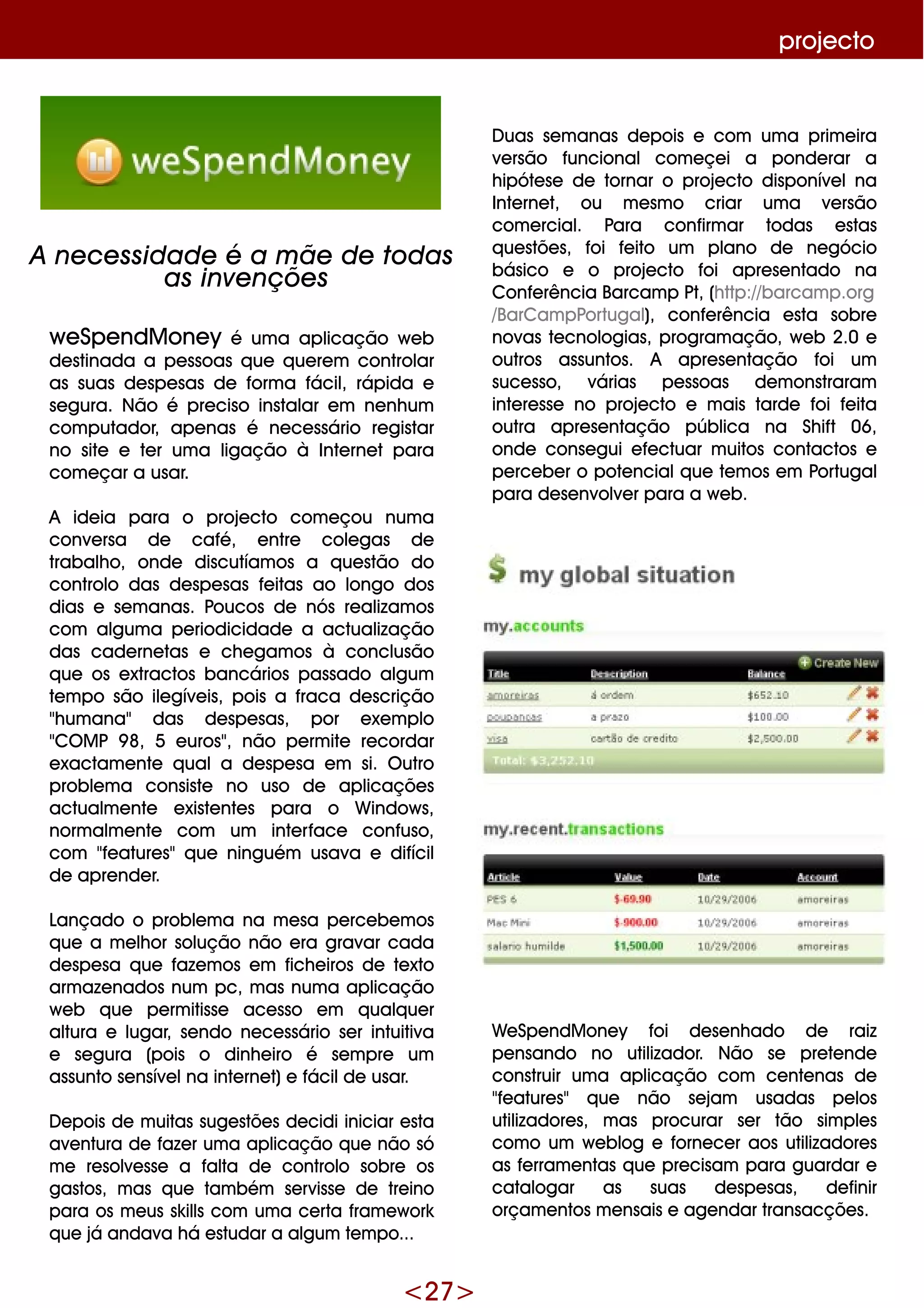 <27>
proje cto
D uas se m anas de pois e com um a prim e ira
ve rsão funcional com e çe i a ponde rar a
h ipóte se de tornar o proje cto disponíve lna
Inte rne t, ou m e sm o criar um a ve rsão
com e rcial. Para confirm ar todas e stas
q ue stõe s, foi fe ito um plano de ne gócio
básico e o proje cto foi apre se ntado na
Confe rência Barcam p Pt, (h ttp://barcam p.org
/BarCam pPortugal), confe rência e sta sobre
novas te cnologias, program ação, w e b 2.0 e
outros assuntos. A apre se ntação foi um
suce sso, várias pe ssoas de m onstraram
inte re sse no proje cto e m ais tarde foi fe ita
outra apre se ntação pública na Sh ift 06,
onde conse gui e fe ctuar m uitos contactos e
pe rce be r o pote ncialq ue te m os e m Portugal
para de se nvolve r para a w e b.
W e Spe ndM one y foi de se nh ado de raiz
pe nsando no utilizador. Não se pre te nde
construir um a aplicação com ce nte nas de
"fe ature s" q ue não se jam usadas pe los
utilizadore s, m as procurar se r tão sim ple s
com o um w e blog e forne ce r aos utilizadore s
as fe rram e ntas q ue pre cisam para guardar e
catalogar as suas de spe sas, de finir
orçam e ntos m e nsais e age ndar transacçõe s.
w e Spe ndM one y é um a aplicação w e b
de stinada a pe ssoas q ue q ue re m controlar
as suas de spe sas de form a fácil, rápida e
se gura. Não é pre ciso instalar e m ne nh um
com putador, ape nas é ne ce ssário re gistar
no site e te r um a ligação à Inte rne t para
com e çar a usar.
A ide ia para o proje cto com e çou num a
conve rsa de café, e ntre cole gas de
trabalh o, onde discutíam os a q ue stão do
controlo das de spe sas fe itas ao longo dos
dias e se m anas. Poucos de nós re alizam os
com algum a pe riodicidade a actualização
das cade rne tas e ch e gam os à conclusão
q ue os e xtractos bancários passado algum
te m po são ile gíve is, pois a fraca de scrição
"h um ana" das de spe sas, por e xe m plo
"CO M P 9 8, 5 e uros", não pe rm ite re cordar
e xactam e nte q uala de spe sa e m si. O utro
proble m a consiste no uso de aplicaçõe s
actualm e nte e xiste nte s para o W indow s,
norm alm e nte com um inte rface confuso,
com "fe ature s"q ue ninguém usava e difícil
de apre nde r.
Lançado o proble m a na m e sa pe rce be m os
q ue a m e lh or solução não e ra gravar cada
de spe sa q ue faze m os e m fich e iros de te xto
arm aze nados num pc, m as num a aplicação
w e b q ue pe rm itisse ace sso e m q ualq ue r
altura e lugar, se ndo ne ce ssário se r intuitiva
e se gura (pois o dinh e iro é se m pre um
assunto se nsíve lna inte rne t)e fácilde usar.
D e pois de m uitas suge stõe s de cidi iniciar e sta
ave ntura de faze r um a aplicação q ue não só
m e re solve sse a falta de controlo sobre os
gastos, m as q ue tam bém se rvisse de tre ino
para os m e us sk ills com um a ce rta fram e w ork
q ue já andava h á e studar a algum te m po...
A ne ce ssidade é a m ãe de todas
as inve nçõe s
 