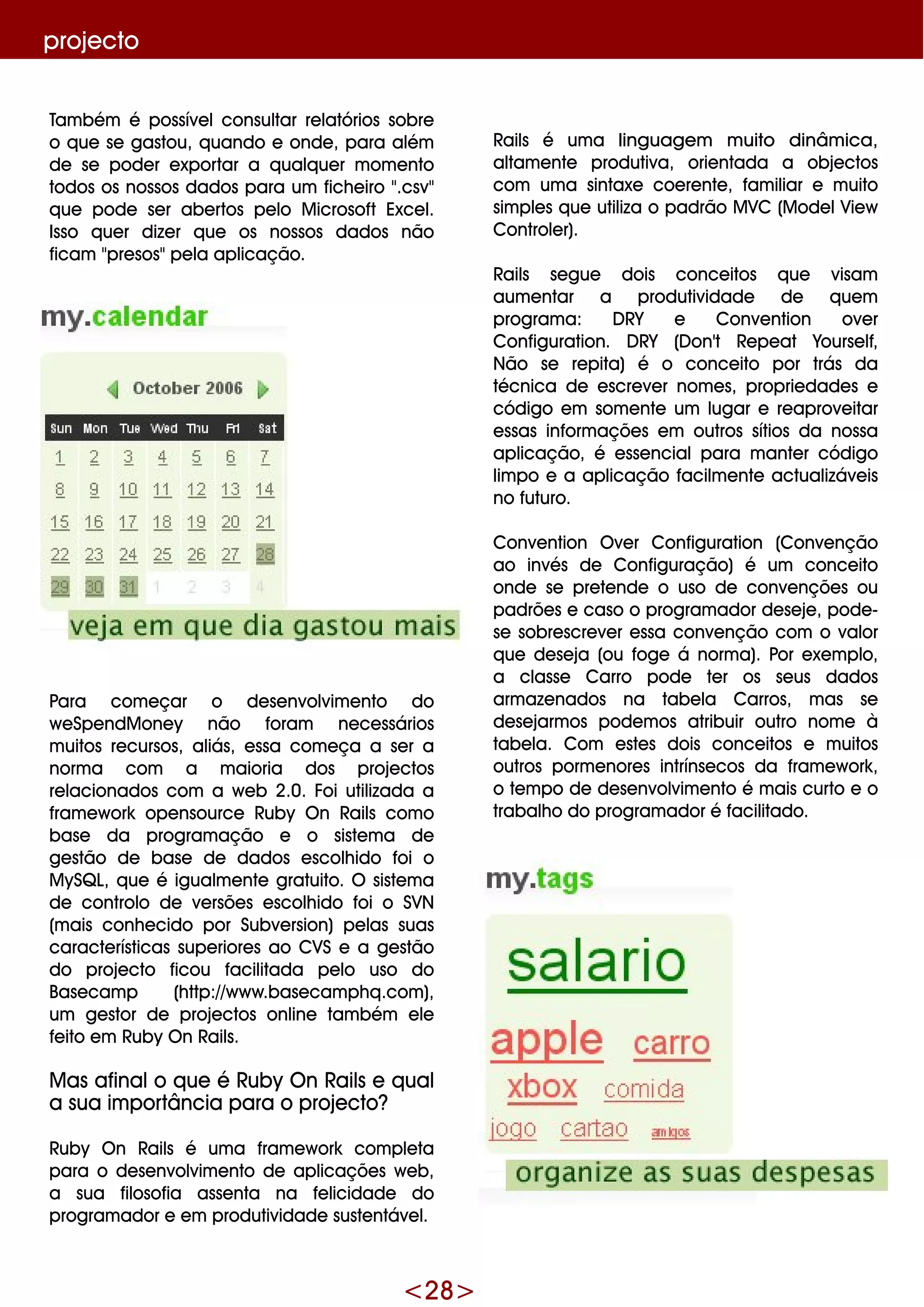 <28>
proje cto
Rails é um a linguage m m uito dinâm ica,
altam e nte produtiva, orie ntada a obje ctos
com um a sintaxe coe re nte , fam iliar e m uito
sim ple s q ue utiliza o padrão M VC (M ode lVie w
Controle r).
Rails se gue dois conce itos q ue visam
aum e ntar a produtividade de q ue m
program a: D RY e Conve ntion ove r
Configuration. D RY (D on't Re pe at Yourse lf,
Não se re pita) é o conce ito por trás da
técnica de e scre ve r nom e s, proprie dade s e
código e m som e nte um lugar e re aprove itar
e ssas inform açõe s e m outros sítios da nossa
aplicação, é e sse ncialpara m ante r código
lim po e a aplicação facilm e nte actualizáve is
no futuro.
Conve ntion O ve r Configuration (Conve nção
ao invés de Configuração) é um conce ito
onde se pre te nde o uso de conve nçõe s ou
padrõe s e caso o program ador de se je , pode -
se sobre scre ve r e ssa conve nção com o valor
q ue de se ja (ou foge á norm a). Por e xe m plo,
a classe Carro pode te r os se us dados
arm aze nados na tabe la Carros, m as se
de se jarm os pode m os atribuir outro nom e à
tabe la. Com e ste s dois conce itos e m uitos
outros porm e nore s intrínse cos da fram e w ork ,
o te m po de de se nvolvim e nto é m ais curto e o
trabalh o do program ador é facilitado.
Tam bém é possíve lconsultar re latórios sobre
o q ue se gastou, q uando e onde , para além
de se pode r e xportar a q ualq ue r m om e nto
todos os nossos dados para um fich e iro ".csv"
q ue pode se r abe rtos pe lo M icrosoft Exce l.
Isso q ue r dize r q ue os nossos dados não
ficam "pre sos"pe la aplicação.
Para com e çar o de se nvolvim e nto do
w e Spe ndM one y não foram ne ce ssários
m uitos re cursos, aliás, e ssa com e ça a se r a
norm a com a m aioria dos proje ctos
re lacionados com a w e b 2.0. Foi utilizada a
fram e w ork ope nsource Ruby O n Rails com o
base da program ação e o siste m a de
ge stão de base de dados e scolh ido foi o
M ySQ L, q ue é igualm e nte gratuito. O siste m a
de controlo de ve rsõe s e scolh ido foi o SVN
(m ais conh e cido por Subve rsion) pe las suas
caracte rísticas supe riore s ao CVS e a ge stão
do proje cto ficou facilitada pe lo uso do
Base cam p (h ttp://w w w .base cam ph q .com ),
um ge stor de proje ctos online tam bém e le
fe ito e m Ruby O n Rails.
M as afinalo q ue é Ruby O n Rails e q ual
a sua im portância para o proje cto?
Ruby O n Rails é um a fram e w ork com ple ta
para o de se nvolvim e nto de aplicaçõe s w e b,
a sua filosofia asse nta na fe licidade do
program ador e e m produtividade suste ntáve l.
 