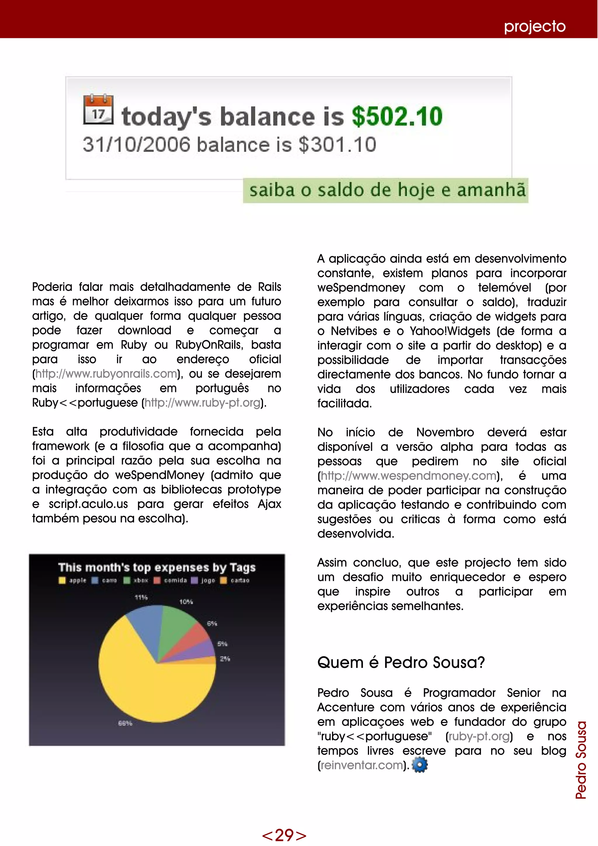 <29 >
proje cto
Pode ria falar m ais de talh adam e nte de Rails
m as é m e lh or de ixarm os isso para um futuro
artigo, de q ualq ue r form a q ualq ue r pe ssoa
pode faze r dow nload e com e çar a
program ar e m Ruby ou RubyO nRails, basta
para isso ir ao e nde re ço oficial
(h ttp://w w w .rubyonrails.com ), ou se de se jare m
m ais inform açõe s e m português no
Ruby<<portugue se (h ttp://w w w .ruby-pt.org).
Esta alta produtividade forne cida pe la
fram e w ork (e a filosofia q ue a acom panh a)
foi a principalrazão pe la sua e scolh a na
produção do w e Spe ndM one y (adm ito q ue
a inte gração com as bibliote cas prototype
e script.aculo.us para ge rar e fe itos Ajax
tam bém pe sou na e scolh a).
A aplicação ainda e stá e m de se nvolvim e nto
constante , e xiste m planos para incorporar
w e Spe ndm one y com o te le m óve l (por
e xe m plo para consultar o saldo), traduzir
para várias línguas, criação de w idge ts para
o Ne tvibe s e o Yah oo!W idge ts (de form a a
inte ragir com o site a partir do de sk top) e a
possibilidade de im portar transacçõe s
dire ctam e nte dos bancos. No fundo tornar a
vida dos utilizadore s cada ve z m ais
facilitada.
No início de Nove m bro de ve rá e star
disponíve la ve rsão alph a para todas as
pe ssoas q ue pe dire m no site oficial
(h ttp://w w w .w e spe ndm one y.com ), é um a
m ane ira de pode r participar na construção
da aplicação te stando e contribuindo com
suge stõe s ou criticas à form a com o e stá
de se nvolvida.
Assim concluo, q ue e ste proje cto te m sido
um de safio m uito e nriq ue ce dor e e spe ro
q ue inspire outros a participar e m
e xpe riências se m e lh ante s.
Q ue m é Pe dro Sousa?
Pe dro Sousa é Program ador Se nior na
Acce nture com vários anos de e xpe riência
e m aplicaçoe s w e b e fundador do grupo
"ruby<<portugue se " (ruby-pt.org) e nos
te m pos livre s e scre ve para no se u blog
(re inve ntar.com ).
PedroSousa
 