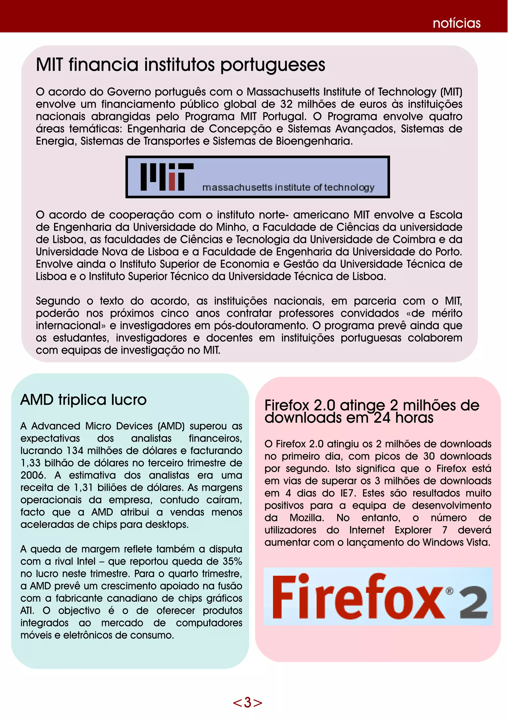 <3>
notícias
M ITfinancia institutos portugue se s
O acordo do G ove rno português com o M assach use tts Institute ofTe ch nology (M IT)
e nvolve um financiam e nto público globalde 32 m ilh õe s de e uros às instituiçõe s
nacionais abrangidas pe lo Program a M IT Portugal. O Program a e nvolve q uatro
áre as te m áticas: Enge nh aria de Conce pção e Siste m as Avançados, Siste m as de
Ene rgia, Siste m as de Transporte s e Siste m as de Bioe nge nh aria.
O acordo de coope ração com o instituto norte - am e ricano M IT e nvolve a Escola
de Enge nh aria da Unive rsidade do M inh o, a Faculdade de Ciências da unive rsidade
de Lisboa, as faculdade s de Ciências e Te cnologia da Unive rsidade de Coim bra e da
Unive rsidade Nova de Lisboa e a Faculdade de Enge nh aria da Unive rsidade do Porto.
Envolve ainda o Instituto Supe rior de Econom ia e G e stão da Unive rsidade Técnica de
Lisboa e o Instituto Supe rior Técnico da Unive rsidade Técnica de Lisboa.
Se gundo o te xto do acordo, as instituiçõe s nacionais, e m parce ria com o M IT,
pode rão nos próxim os cinco anos contratar profe ssore s convidados «de m érito
inte rnacional»e inve stigadore s e m pós-doutoram e nto. O program a pre vê ainda q ue
os e studante s, inve stigadore s e doce nte s e m instituiçõe s portugue sas colabore m
com e q uipas de inve stigação no M IT.
AM D triplica lucro
A Advance d M icro D e vice s (AM D ) supe rou as
e xpe ctativas dos analistas finance iros,
lucrando 134 m ilh õe s de dólare s e facturando
1,33 bilh ão de dólare s no te rce iro trim e stre de
2006. A e stim ativa dos analistas e ra um a
re ce ita de 1,31 biliõe s de dólare s. As m arge ns
ope racionais da e m pre sa, contudo caíram ,
facto q ue a AM D atribui a ve ndas m e nos
ace le radas de ch ips para de sk tops.
A q ue da de m arge m re fle te tam bém a disputa
com a rivalInte l–q ue re portou q ue da de 35%
no lucro ne ste trim e stre . Para o q uarto trim e stre ,
a AM D pre vê um cre scim e nto apoiado na fusão
com a fabricante canadiano de ch ips gráficos
ATI. O obje ctivo é o de ofe re ce r produtos
inte grados ao m e rcado de com putadore s
m óve is e e le trônicos de consum o.
Fire fox 2.0 atinge 2 m ilh õe s de
dow nloads e m 24 h oras
O Fire fox 2.0 atingiu os 2 m ilh õe s de dow nloads
no prim e iro dia, com picos de 30 dow nloads
por se gundo. Isto significa q ue o Fire fox e stá
e m vias de supe rar os 3 m ilh õe s de dow nloads
e m 4 dias do IE7. Este s são re sultados m uito
positivos para a e q uipa de de se nvolvim e nto
da M ozilla. No e ntanto, o núm e ro de
utilizadore s do Inte rne t Explore r 7 de ve rá
aum e ntar com o lançam e nto do W indow s Vista.
 