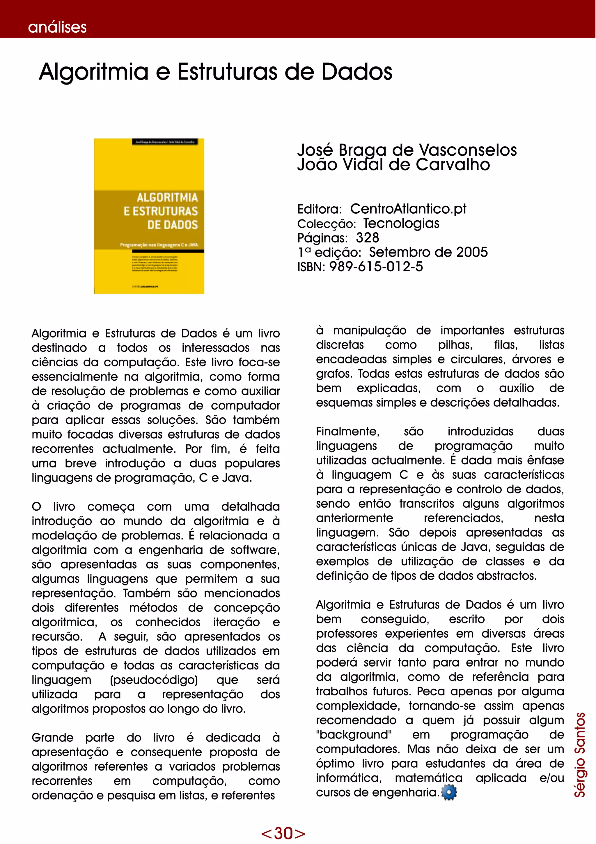 <30>
análise s
Algoritm ia e Estruturas de D ados é um livro
de stinado a todos os inte re ssados nas
ciências da com putação. Este livro foca-se
e sse ncialm e nte na algoritm ia, com o form a
de re solução de proble m as e com o auxiliar
à criação de program as de com putador
para aplicar e ssas soluçõe s. São tam bém
m uito focadas dive rsas e struturas de dados
re corre nte s actualm e nte . Por fim , é fe ita
um a bre ve introdução a duas populare s
linguage ns de program ação, C e Java.
O livro com e ça com um a de talh ada
introdução ao m undo da algoritm ia e à
m ode lação de proble m as. É re lacionada a
algoritm ia com a e nge nh aria de softw are ,
são apre se ntadas as suas com pone nte s,
algum as linguage ns q ue pe rm ite m a sua
re pre se ntação. Tam bém são m e ncionados
dois dife re nte s m étodos de conce pção
algoritm ica, os conh e cidos ite ração e
re cursão. A se guir, são apre se ntados os
tipos de e struturas de dados utilizados e m
com putação e todas as caracte rísticas da
linguage m (pse udocódigo) q ue se rá
utilizada para a re pre se ntação dos
algoritm os propostos ao longo do livro.
G rande parte do livro é de dicada à
apre se ntação e conse q ue nte proposta de
algoritm os re fe re nte s a variados proble m as
re corre nte s e m com putação, com o
orde nação e pe sq uisa e m listas, e re fe re nte s
à m anipulação de im portante s e struturas
discre tas com o pilh as, filas, listas
e ncade adas sim ple s e circulare s, árvore s e
grafos. Todas e stas e struturas de dados são
be m e xplicadas, com o auxílio de
e sq ue m as sim ple s e de scriçõe s de talh adas.
Finalm e nte , são introduzidas duas
linguage ns de program ação m uito
utilizadas actualm e nte . É dada m ais ênfase
à linguage m C e às suas caracte rísticas
para a re pre se ntação e controlo de dados,
se ndo e ntão transcritos alguns algoritm os
ante riorm e nte re fe re nciados, ne sta
linguage m . São de pois apre se ntadas as
caracte rísticas únicas de Java, se guidas de
e xe m plos de utilização de classe s e da
de finição de tipos de dados abstractos.
Algoritm ia e Estruturas de D ados é um livro
be m conse guido, e scrito por dois
profe ssore s e xpe rie nte s e m dive rsas áre as
das ciência da com putação. Este livro
pode rá se rvir tanto para e ntrar no m undo
da algoritm ia, com o de re fe rência para
trabalh os futuros. Pe ca ape nas por algum a
com ple xidade , tornando-se assim ape nas
re com e ndado a q ue m já possuir algum
"back ground" e m program ação de
com putadore s. M as não de ixa de se r um
óptim o livro para e studante s da áre a de
inform ática, m ate m ática aplicada e /ou
cursos de e nge nh aria.
Algoritm ia e Estruturas de D ados
SérgioSantos
José Braga de Vasconse los
João Vidalde Carvalh o
Editora: Ce ntroAtlantico.pt
Cole cção: Te cnologias
Páginas: 328
1ª e dição: Se te m bro de 2005
ISBN: 9 89 -615-012-5
 