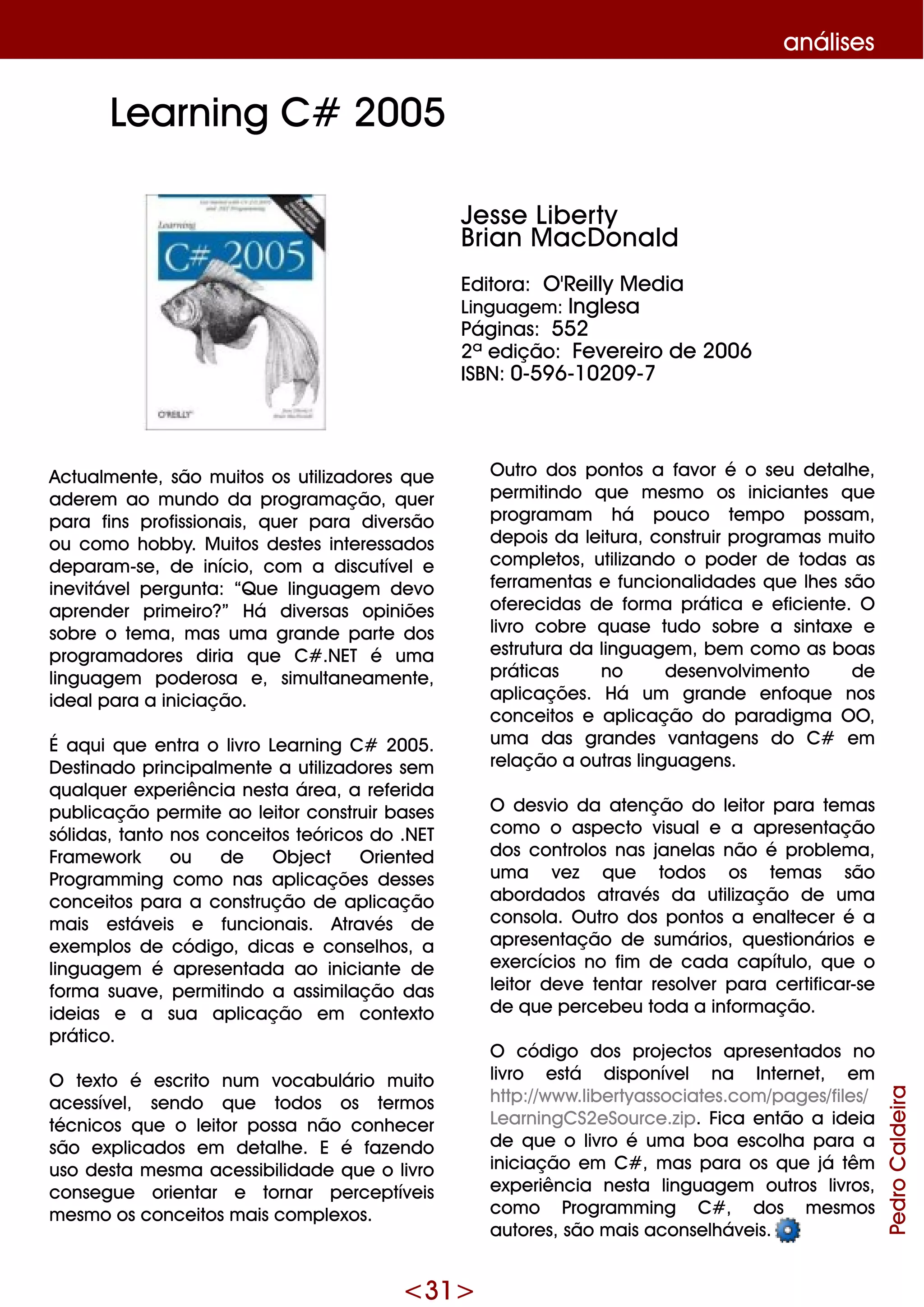 <31>
análise s
Actualm e nte , são m uitos os utilizadore s q ue
ade re m ao m undo da program ação, q ue r
para fins profissionais, q ue r para dive rsão
ou com o h obby. M uitos de ste s inte re ssados
de param -se , de início, com a discutíve le
ine vitáve lpe rgunta: “Q ue linguage m de vo
apre nde r prim e iro?” H á dive rsas opiniõe s
sobre o te m a, m as um a grande parte dos
program adore s diria q ue C# .NET é um a
linguage m pode rosa e , sim ultane am e nte ,
ide alpara a iniciação.
É aq ui q ue e ntra o livro Le arning C# 2005.
D e stinado principalm e nte a utilizadore s se m
q ualq ue r e xpe riência ne sta áre a, a re fe rida
publicação pe rm ite ao le itor construir base s
sólidas, tanto nos conce itos te óricos do .NET
Fram e w ork ou de O bje ct O rie nte d
Program m ing com o nas aplicaçõe s de sse s
conce itos para a construção de aplicação
m ais e stáve is e funcionais. Através de
e xe m plos de código, dicas e conse lh os, a
linguage m é apre se ntada ao iniciante de
form a suave , pe rm itindo a assim ilação das
ide ias e a sua aplicação e m conte xto
prático.
O te xto é e scrito num vocabulário m uito
ace ssíve l, se ndo q ue todos os te rm os
técnicos q ue o le itor possa não conh e ce r
são e xplicados e m de talh e . E é faze ndo
uso de sta m e sm a ace ssibilidade q ue o livro
conse gue orie ntar e tornar pe rce ptíve is
m e sm o os conce itos m ais com ple xos.
O utro dos pontos a favor é o se u de talh e ,
pe rm itindo q ue m e sm o os iniciante s q ue
program am h á pouco te m po possam ,
de pois da le itura, construir program as m uito
com ple tos, utilizando o pode r de todas as
fe rram e ntas e funcionalidade s q ue lh e s são
ofe re cidas de form a prática e e ficie nte . O
livro cobre q uase tudo sobre a sintaxe e
e strutura da linguage m , be m com o as boas
práticas no de se nvolvim e nto de
aplicaçõe s. H á um grande e nfoq ue nos
conce itos e aplicação do paradigm a O O ,
um a das grande s vantage ns do C# e m
re lação a outras linguage ns.
O de svio da ate nção do le itor para te m as
com o o aspe cto visuale a apre se ntação
dos controlos nas jane las não é proble m a,
um a ve z q ue todos os te m as são
abordados através da utilização de um a
consola. O utro dos pontos a e nalte ce r é a
apre se ntação de sum ários, q ue stionários e
e xe rcícios no fim de cada capítulo, q ue o
le itor de ve te ntar re solve r para ce rtificar-se
de q ue pe rce be u toda a inform ação.
O código dos proje ctos apre se ntados no
livro e stá disponíve l na Inte rne t, e m
h ttp://w w w .libe rtyassociate s.com /page s/file s/
Le arningCS2e Source .zip. Fica e ntão a ide ia
de q ue o livro é um a boa e scolh a para a
iniciação e m C# , m as para os q ue já têm
e xpe riência ne sta linguage m outros livros,
com o Program m ing C# , dos m e sm os
autore s, são m ais aconse lh áve is.
Le arning C# 2005
Je sse Libe rty
Brian M acD onald
Editora: O 'Re illy M e dia
Linguage m : Ingle sa
Páginas: 552
2ª e dição: Fe ve re iro de 2006
ISBN: 0-59 6-10209 -7
PedroCaldeira
 