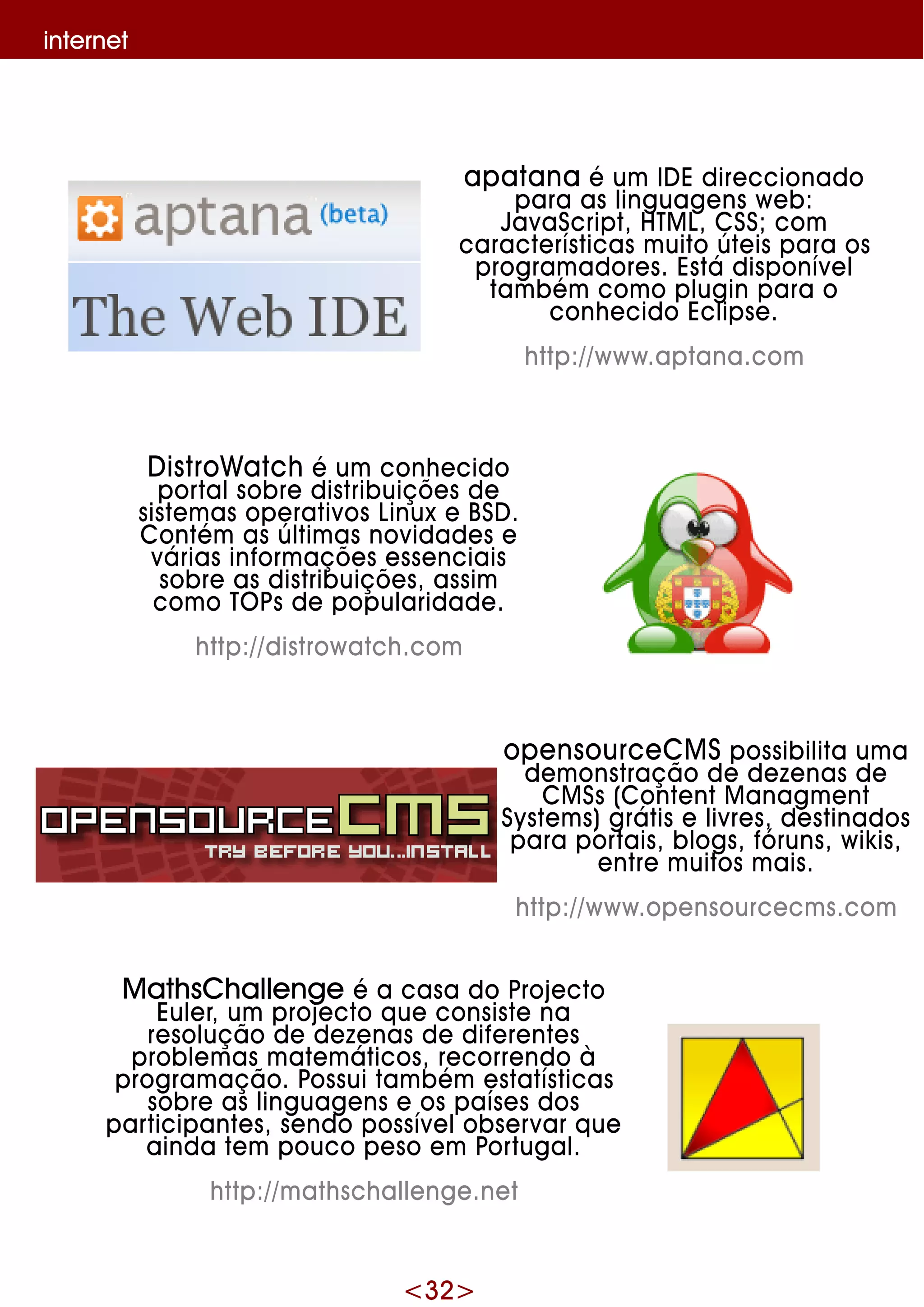 <32>
inte rne t
apatana é um ID E dire ccionado
para as linguage ns w e b:
JavaScript, H TM L, CSS;com
caracte rísticas m uito úte is para os
program adore s. Está disponíve l
tam bém com o plugin para o
conh e cido Eclipse .
h ttp://w w w .aptana.com
D istroW atch é um conh e cido
portalsobre distribuiçõe s de
siste m as ope rativos Linux e BSD .
Contém as últim as novidade s e
várias inform açõe s e sse nciais
sobre as distribuiçõe s, assim
com o TO Ps de popularidade .
h ttp://distrow atch .com
ope nsource CM S possibilita um a
de m onstração de de ze nas de
CM Ss (Conte ntM anagm e nt
Syste m s)grátis e livre s, de stinados
para portais, blogs, fóruns, w ik is,
e ntre m uitos m ais.
h ttp://w w w .ope nsource cm s.com
M ath sCh alle nge é a casa do Proje cto
Eule r, um proje cto q ue consiste na
re solução de de ze nas de dife re nte s
proble m as m ate m áticos, re corre ndo à
program ação. Possui tam bém e statísticas
sobre as linguage ns e os paíse s dos
participante s, se ndo possíve lobse rvar q ue
ainda te m pouco pe so e m Portugal.
h ttp://m ath sch alle nge .ne t
 